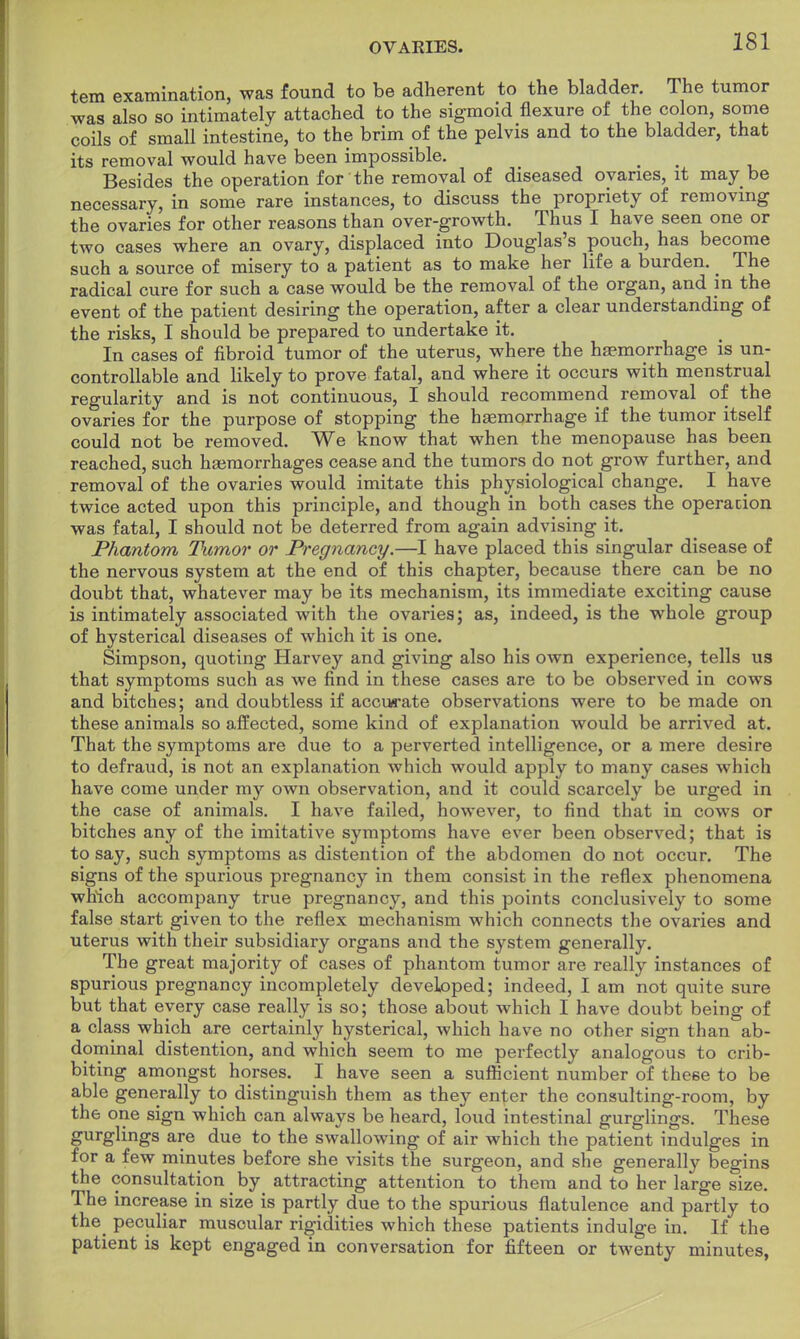 tem examination, was found to be adherent to the bladder. The tumor was also so intimately attached to the sigmoid flexure of the colon, some coils of small intestine, to the brim of the pelvis and to the bladder, that its removal would have been impossible. Besides the operation for the removal of diseased ovaries, it may be necessary, in some rare instances, to discuss the propriety of removing the ovaries for other reasons than over-growth. Thus I have seen one or two cases where an ovary, displaced into Douglas's pouch, has become such a source of misery to a patient as to make her life a burden. _ The radical cure for such a case would be the removal of the organ, and in the event of the patient desiring the operation, after a clear understanding of the risks, I should be prepared to undertake it. In cases of fibroid tumor of the uterus, where the haemorrhage is un- controllable and likely to prove fatal, and where it occurs with menstrual regularity and is not continuous, I should recommend removal of the ovaries for the purpose of stopping the haemorrhage if the tumor itself could not be removed. We know that when the menopause has been reached, such haemorrhages cease and the tumors do not grow further, and removal of the ovaries would imitate this physiological change. I have twice acted upon this principle, and though in both cases the operacion was fatal, I should not be deterred from again advising it. Phantom Tumor or Pregnancy.—I have placed this singular disease of the nervous system at the end of this chapter, because there can be no doubt that, whatever may be its mechanism, its immediate exciting cause is intimately associated with the ovaries; as, indeed, is the whole group of hysterical diseases of which it is one. Simpson, quoting Harvey and giving also his own experience, tells us that symptoms such as we find in these cases are to be observed in cows and bitches; and doubtless if accurate observations were to be made on these animals so affected, some kind of explanation would be arrived at. That the symptoms are due to a perverted intelligence, or a mere desire to defraud, is not an explanation which would apply to many cases which have come under my own observation, and it could scarcely be urged in the case of animals. I have failed, however, to find that in cows or bitches any of the imitative symptoms have ever been observed; that is to say, such symptoms as distention of the abdomen do not occur. The signs of the spurious pregnancy in them consist in the reflex phenomena which accompany true pregnancy, and this points conclusively to some false start given to the reflex mechanism which connects the ovaries and uterus with their subsidiary organs and the system generally. The great majority of cases of phantom tumor are really instances of spurious pregnancy incompletely developed; indeed, I am not quite sure but that every case really is so; those about which I have doubt being of a class which are certainly hysterical, which have no other sign than ab- dominal distention, and which seem to me perfectly analogous to crib- biting amongst horses. I have seen a sufficient number of these to be able generally to distinguish them as they en^er the consulting-room, by the one sign which can always be heard, loud intestinal gurglings. These gurglings are due to the swallowing of air which the patient indulges in for a few minutes before she visits the surgeon, and she generally begins the consultation ^ by attracting attention to them and to her large size. The increase in size is partly due to the spurious flatulence and partly to the peculiar muscular rigidities which these patients indulge in. If the patient is kept engaged in conversation for fifteen or twenty minutes,