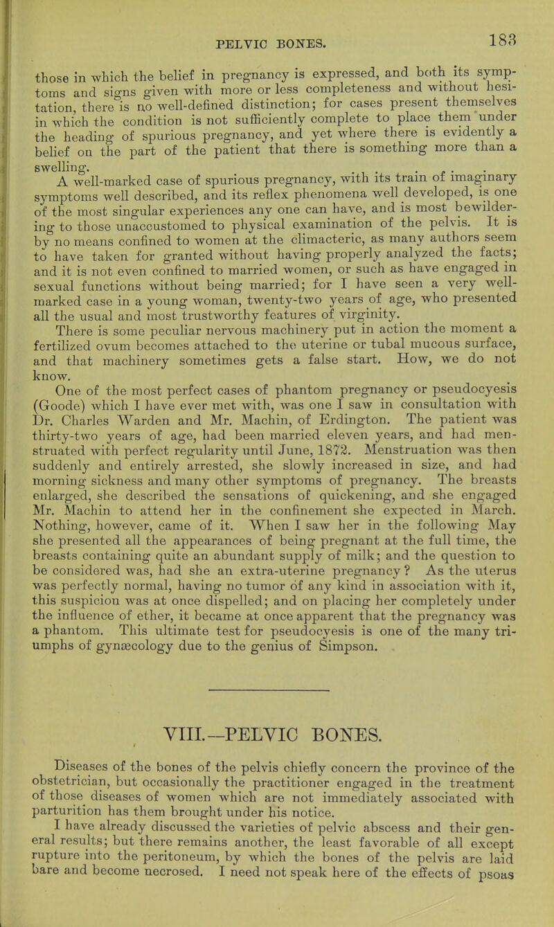 PELVIC BONES. those in which the belief in pregnancy is expressed, and both its symp- toms and sio-ns given with more or less completeness and without hesi- tation, there&is no well-defined distinction; for cases present themselves in which the condition is not sufficiently complete to place them under the heading of spurious pregnancy, and yet where there is evidently a belief on the part of the patient that there is something more than a swelling. . A well-marked case of spurious pregnancy, with its tram of imaginary symptoms well described, and its reflex phenomena well developed, is one of the most singular experiences any one can have, and is most bewilder- ing to those unaccustomed to physical examination of the pelvis. It is by no means confined to women at the climacteric, as many authors seem to have taken for granted without having properly analyzed the facts; and it is not even confined to married women, or such as have engaged in sexual functions without being married; for I have seen a very well- marked case in a young woman, twenty-two years of age, who presented all the usual and most trustworthy features of virginity There is some peculiar nervous machinery put in action the moment a fertilized ovum becomes attached to the uterine or tubal mucous surface, and that machinery sometimes gets a false start. How, we do not know. One of the most perfect cases of phantom pregnancy or pseudocyesis (Goode) which I have ever met with, was one I saw in consultation with Dr. Charles Warden and Mr. Machin, of Erdington. The patient was thirty-two years of age, had been married eleven years, and had men- struated with perfect regularity until June, 1872. Menstruation was then suddenly and entirely arrested, she slowly increased in size, and had morning sickness and many other symptoms of pregnancy. The breasts enlarged, she described the sensations of quickening, and she engaged Mr. Machin to attend her in the confinement she expected in March. Nothing, however, came of it. When I saw her in the following May she presented all the appearances of being pregnant at the full time, the breasts containing quite an abundant supply of milk; and the question to be considered was, had she an extra-uterine pregnancy ? As the uterus was perfectly normal, having no tumor of any kind in association with it, this suspicion was at once dispelled; and on placing her completely under the influence of ether, it became at once apparent that the pregnancy was a phantom. This ultimate test for pseudocyesis is one of the many tri- umphs of gynecology due to the genius of Simpson. VIII.—PELVIC BONES. Diseases of the bones of the pelvis chiefly concern the province of the obstetrician, but occasionally the practitioner engaged in the treatment of th ose diseases of women which are not immediately associated with parturition has them brought under his notice. I have already discussed the varieties of pelvic abscess and their gen- eral results; but there remains another, the least favorable of all except rupture into the peritoneum, by which the bones of the pelvis are laid bare and become necrosed. I need not speak here of the effects of psoas