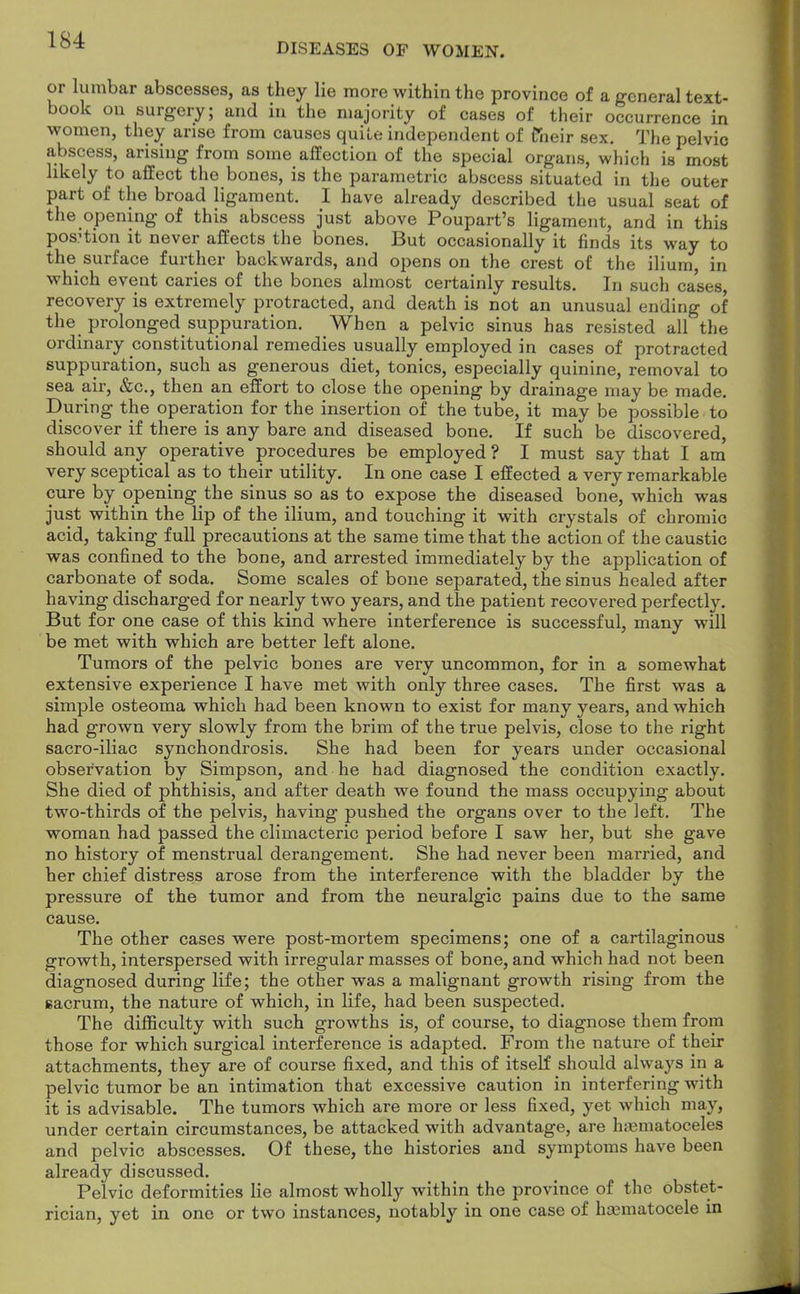 DISEASES OF WOMEN. or lumbar abscesses, as they lie more within the province of a general text- book on surgery; and in the majority of cases of their occurrence in women, they arise from causes quite independent of fneir sex. The pelvic abscess, arising from some affection of the special organs, which is most likely to affect the bones, is the parametric abscess situated in the outer part of the broad ligament. I have already described the usual seat of the opening of this abscess just above Poupart's ligament, and in this position it never affects the bones. But occasionally it finds its way to the surface further backwards, and opens on the crest of the ilium, in which event caries of the bones almost certainly results. In such cases, recovery is extremely protracted, and death is not an unusual ending of the prolonged suppuration. When a pelvic sinus has resisted all the ordinary constitutional remedies usually employed in cases of protracted suppuration, such as generous diet, tonics, especially quinine, removal to sea air, &c, then an effort to close the opening by drainage may be made. During the operation for the insertion of the tube, it may be possible to discover if there is any bare and diseased bone. If such be discovered, should any operative procedures be employed ? I must say that I am very sceptical as to their utility. In one case I effected a very remarkable cure by opening the sinus so as to expose the diseased bone, which was just within the lip of the ilium, and touching it with crystals of chromic acid, taking full precautions at the same time that the action of the caustic was confined to the bone, and arrested immediately by the application of carbonate of soda. Some scales of bone separated, the sinus healed after having discharged for nearly two years, and the patient recovered perfectly. But for one case of this kind where interference is successful, many will be met with which are better left alone. Tumors of the pelvic bones are very uncommon, for in a somewhat extensive experience I have met with only three cases. The first was a simple osteoma which had been known to exist for many years, and which had grown very slowly from the brim of the true pelvis, close to the right sacro-iliac synchondrosis. She had been for years under occasional observation by Simpson, and he had diagnosed the condition exactly. She died of phthisis, and after death we found the mass occupying about two-thirds of the pelvis, having pushed the organs over to the left. The woman had passed the climacteric period before I saw her, but she gave no history of menstrual derangement. She had never been married, and her chief distress arose from the interference with the bladder by the pressure of the tumor and from the neuralgic pains due to the same cause. The other cases were post-mortem specimens; one of a cartilaginous growth, interspersed with irregular masses of bone, and which had not been diagnosed during life; the other was a malignant growth rising from the 6acrum, the nature of which, in life, had been suspected. The difficulty with such growths is, of course, to diagnose them from those for which surgical interference is adapted. From the nature of their attachments, they are of course fixed, and this of itself should always in a pelvic tumor be an intimation that excessive caution in interfering with it is advisable. The tumors which are more or less fixed, yet which may, under certain circumstances, be attacked with advantage, are hematoceles and pelvic abscesses. Of these, the histories and symptoms have been already discussed. Pelvic deformities lie almost wholly within the province of the obstet- rician, yet in one or two instances, notably in one case of hematocele in