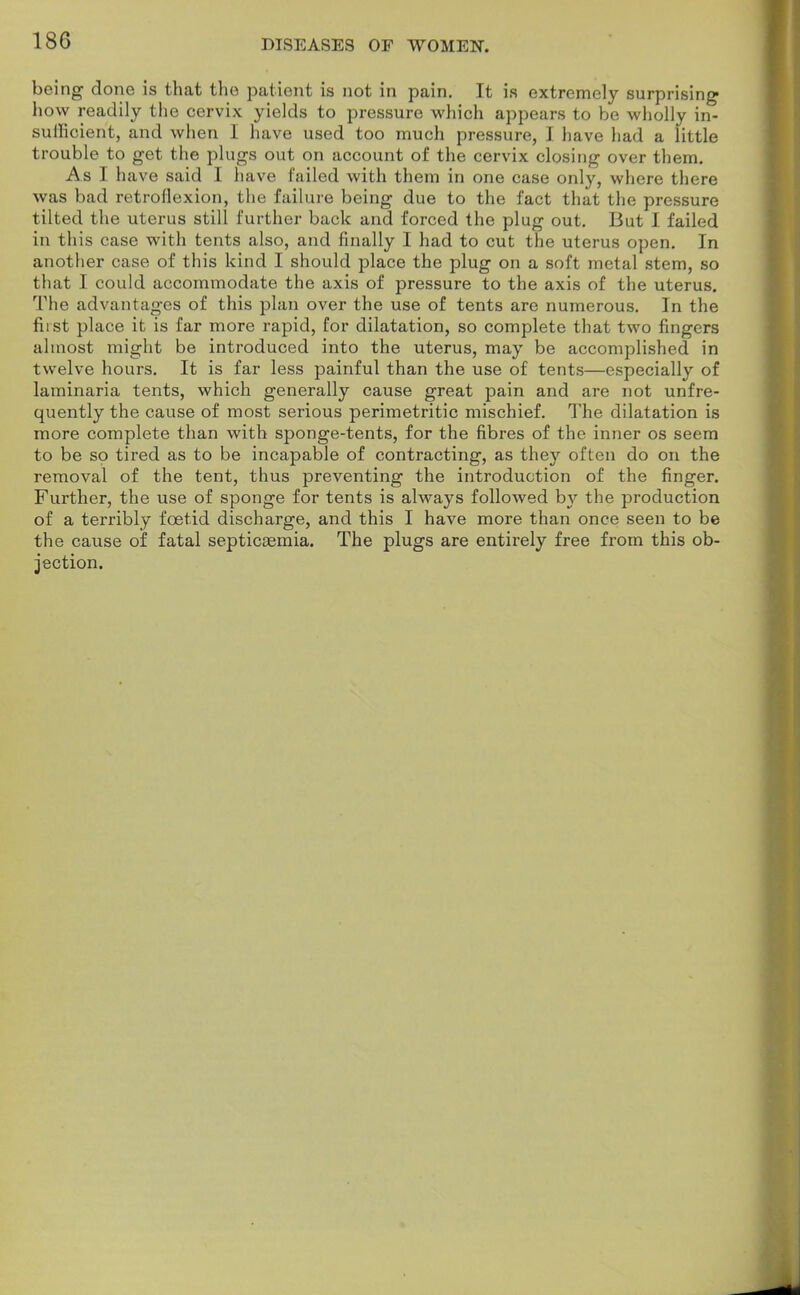 DISEASES OF WOMEN. being done is that the patient is not in pain. It is extremely surprising how readily the cervix yields to pressure which appears to be wholly in- sufficient, and when 1 have used too much pressure, I have had a little trouble to get the plugs out on account of the cervix closing over them. As I have said I have failed with them in one case only, where there was bad retroflexion, the failure being due to the fact that the pressure tilted the uterus still further back and forced the plug out. But I failed in this case with tents also, and finally I had to cut the uterus open. In another case of this kind I should place the plug on a soft metal stem, so that I could accommodate the axis of pressure to the axis of the uterus. The advantages of this plan over the use of tents are numerous. In the fiist place it is far more rapid, for dilatation, so complete that two fingers almost might be introduced into the uterus, may be accomplished in twelve hours. It is far less painful than the use of tents—especially of laminaria tents, which generally cause great pain and are not unfre- quently the cause of most serious perimetritic mischief. The dilatation is more complete than with sponge-tents, for the fibres of the inner os seem to be so tired as to be incapable of contracting, as they often do on the removal of the tent, thus preventing the introduction of the finger. Further, the use of sponge for tents is always followed by the production of a terribly foetid discharge, and this I have more than once seen to be the cause of fatal septicaemia. The plugs are entirely free from this ob- jection.
