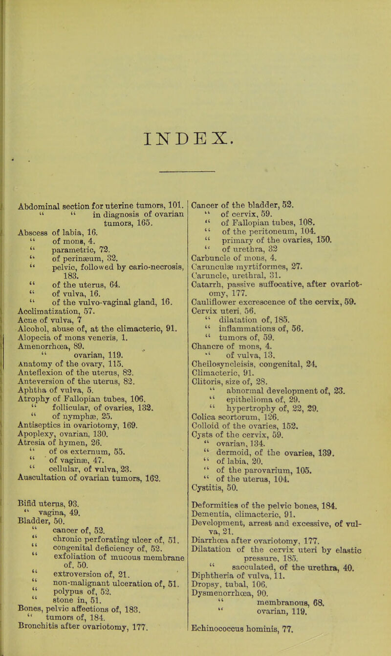 9 Abdominal section for uterine tumors, 101. «  in diagnosis of ovarian tumors, 165. Abscess of labia, 16.  of mons, 4.  parametric, 72.  of perinseum, 82.  pelvic, followed by cario-necrosis, 183.  of the uterus, 64.  of vulva, 16.  of tbe vulvo-vaginal gland, 16. Acclimatization, 57. Acne of vulva, 7 Alcohol, abuse of, at the climacteric, 91. Alopecia of mons veneris, 1. Amenorrhoea, 89.  ovarian, 119. Anatomy of tbe ovary, 115. Anteflexion of tbe uterus, 82. Anteversion of tbe uterus, 82. Aphtha of vulva, 5. Atrophy of Fallopian tubes, 106.  follicular, of ovaries, 132.  of nymphae, 25. Antiseptics in ovariotomy, 169. Apoplexy, ovarian, 130. Atresia of hymen, 26.  of os externum, 55.  of vaginae, 47.  cellular, of vulva, 23. Auscultation of ovarian tumors, 162. Bifid uterus, 93. ,l vagina, 49. Bladder, 50.  cancer of, 52. chronic perforating ulcer of, 51. congenital deficiency of, 52. exfoliation of mucous membrane of. 50.  extroversion of, 21. non-malignant ulceration of, 51.  polypus of, 52.  stone in, 51. Bones, pelvic affections of, 183.  tumors of, 184. Bronchitis after ovariotomy, 177. Cancer of the bladder, 52.  of cervix, 59.  of Fallopian tubes, 108. '' of the peritoneum, 104.  primary of the ovaries, 150.  of urethra, 32 Carbuncle of mons, 4. Carunculae myrtiformes, 27. Caruncle, urethral, 31. Catarrh, passive suffocative, after ovariot- omy, 177. Cauliflower excrescence of the cervix, 59. Cervix uteri. 56.  dilatation of, 185.  inflammations of, 56.  tumors of, 59. Chancre of mons, 4. of vulva, 13. Cheilosyncleisis, congenital, 24. Climacteric, 91. Clitoris, size of, 28. kt abnormal development of, 23.  epithelioma of, 29.  hypertrophy of, 22, 29. Colica scortorum, 126. Colloid of the ovaries, 152. Cysts of the cervix, 59.  ovarian, 134.  dermoid, of the ovaries, 139.  of labia, 20.  of the parovarium, 105.  of the uterus, 104. Cystitis, 50. Deformities of the pelvic bones, 184. Dementia, climacteric, 91. Development, arrest and excessive, of vul- va, 21. Diarrhoea after ovariotomy, 177. Dilatation of the cervix uteri by elastic pressure, 185. sacculated, of the urethra, 40. Diphtheria of vulva, 11. Dropsy, tubal, 106. Dysmenorrhcea, 90.  membranous, 68.  ovarian, 119. Echinococcus hominis, 77.