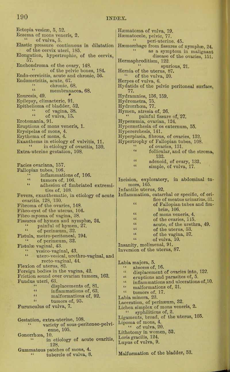 Ectopia vesicas, 5, 52. Eczema of mons veneris, 2.  of vulva, 5. Elastic pressure continuous in dilatation of the cervix uteri, 185. Elongation, hypertrophic, of the cervix, 57. Enchondroma of the ovary, 148. of the pelvic bones, 184. Endo-cervicitis, acute and chronic, 56. Endometritis, acute, G7.  chronic, 08.  membranacea, 68. Enuresis, 49. * Epilepsy, climacteric, 91. Epithelioma of bladder, 52.  of vagina, 38.  of vulva, 15. Erotomania, 91. Eruptions of mons veneris, 1. Erysipelas of mons, 4. Erythema of mons, 4. Exanthems in etiology of vulvitis, 11.  in etiology of ovaritis, 130. Extra-uterine gestation, 108. Facies ovariana, 157. Fallopian tubes, 106. ik inflammations of, 106.  tumors of, 106.  adhesion of fimbriated extremi- ties of, 108. Fevers, exanthematic, in etiology of acute ovaritis, 128, 130. Fibroma of the ovaries, 148. Fibro-cyst of the uterus, 104. Fibro-myoma of vagina, 38. Fissures of hymen and nymphae, 24.  painful of hymen, 27.  of perinasum, 32. Fistula, metro-peritoneal, 194.  of perinasum, 32. Fistulas vaginal, 43.  vesico-vaginal, 43.  utero-vesical, urethro-vaginal, and recto-vaginal, 44. Flexion of uterus, 82. Foreign bodies in the vagina, 42. Friction sound over ovarian tumors, 162. Fundus uteri, 63.  displacements of, 81.  inflammations of, 63. '' malformations of, 92.  tumors of, 95. Furunculus of vulva, 7. Gestation, extra-uterine, 108.  variety of sous-peritoneo-pelvi- enne, 105. Gonorrhoea, 10.  in etiology of acute ovaritis, 128. Gummatous patches of mons, 4.  tubercle of vulva, 8. Haematoma of vulva, 19. Hasmatocele, pelvic, 77.  peri-uterine. 45. Haemorrhage from fissures of nympbaB, 24. as a symptom in malignant disease of the ovaries, 151. Hermaphroditism, 122. spurious, 21. Hernia of the uterus, 87.  of the vulva, 20. Herpes of vulva, 0. Hydatids of the pelvic peritoneal Burface, 77. Hydramnios, 156,159. Hydrometra, 75. Hydrorrhcea, 77. Hymen, atresia of, 26.  painful fissure of, 27. Hyperasmia, ovarian, 124 Hyperassthesia of os externum, 55. Hypererchesis, 141. Hyperplasia, fibrous, of ovaries, 132. Hypertrophy of Fallopian tubes, 108.  of ovaries, 131.  follicular, and of the stroma, 132.  adenoid, of ovary, 133.  simple, of vulva, 17. Incision, exploratory, in abdominal tu- mors, 165. Infantile uterus, 92. Inflammation, catarrhal or specific, of ori- fice of meatus urinarius, 31.  of Fallopian tubes and fim- bria?, 106.  of mons veneris, 4.  of the ovaries, 115.  acute, of the urethra, 49.  of the uterus, 53.  of the vagina, 37.  of vulva, 10. Insanity, molimenal, 91. Inversion of the uterus, 87. Labia majora, 5.  abscess of, 16.  displacement of ovaries into, 122.  eruptions and parasites of, 5. 14 inflammations and ulcerations of ,10.  malformations of, 21.  tumors of, 17. Labia minora, 23. Laceration, of perinasum, 32. Lichen simplex of mons veneris, 2.  syphiliticus of, 2. Ligaments, broad, of the uterus, 105. Lipoma of mons, 4. ' • of vulva, 20. Lithotomy in women, 52. Loris gracilis, 124. Lupus of vulva, 9. Malformation of the bladder, 53.