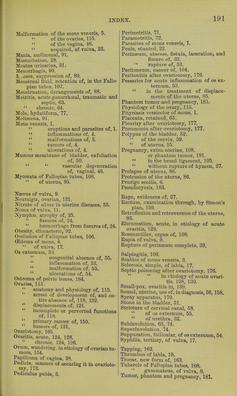 Malformation of the mons veneris, 5.  of the ovaries, 115.  of the vagina, 46.  acquired, of vulva, 23. Mania, molimena], 91. Masturbation, 28. Meatus urinarius, 31. Menorrhagia, 90. IL nses, suppression of, 80. Menstrual fluid, retention of, in the Fallo- pian tubes, 107. Menstruation, derangements of, 88. Metritis, acute gonorrhoeal, traumatic and septic, 63.  chronic, 64. Mole, hydatiform, 77. Molimena, 91. Mons veneris, 1. u eruptions and parasites of, 1.  inflammations of, 4.  malformations of, 5.  tumors of, 4. '' ulcerations of, 4. Mucous membrane of bladder, exfoliation of, 50.   vascular degeneration of, vaginal, 46. Myomata of Fallopian tubes, 108.  of uterus, 95. Nasvus of vulva, 9. Neuralgia, ovarian, 131. Nitrate of silver in uterine diseases, 53. Noma of vulva, 11. Nymphaa, atrophy of, 25.  fissures of, 24. haemorrhage from fissures of, 24. Obesity, climacteric, 92. Occlusion of Fallopian tubes, 106. OEdema of mons, 4.  of vulva, 17. Os externum, 5o.  congenital absence of, 55. inflammation of, 53.  malformation of, 55.  ulcerations of, 54. Osteoma of pelvic bones, 184. Ovaries, 115.  anatomy and physiology of, 115.  arrest of development of, and en- tire absence of, 118, 132.  displacements of, 121.  incomplete or perverted functions of, 118.  primary cancer of, 150.  tumors of, 131. Ovariotomy, 165. Ovaritis, acute, 124, 128. chronic, 124, 126. Ovum, wandering, in etiology of ovarian tu- mors, 154. Papilloma of vagina, 38. Pedicle, manner of securing it in ovarioto- my, 173. Pediculus pubis, 3. Perimetritis, 71. Parametritis, 72. Parasites of mons veneris, 1. Penis, stunted, 22. Perinasum, abscess, fistula, laceration, and fissure of, 32.  rupture of, 33. Peritoneum, cancer of, 104. Peritonitis after ovariotomy, 176. Pessaries for acute inflammation of os ex- ternum, 53.  in the treatment of displace- ments of the uterus, 85. Phantom tumor and pregnancy, 181. Physiology of the ovary, 115. Pityriasis versicolor of mons, 1. Placenta, retained, 65. Pleurisy after ovariotomy, 177. Pneumonia after ovariotomy, 177. Polypus of the bladder, 52.  of the cervix, 59.  of uterus. 95. Pregnancy, extra-uterine, 108. or phantom tumor, 181.  in the broad ligament, 105.  without rupture of hymen, 27. Prolapse of uterus, 86. Protrusion of the uterus, 86. Prurigo senilis, 6. Pseudocyesis, 183. Rape, evidences of, 27. Rectum, examination through, by Simon's plan, 159. Retroflexion and retroversion of the uterus, 83. Rheumatism, acute, in etiology of acute ovaritis, 128. Rosenrniiller, organ of, 108. Rupia of vulva, 9. Rupture of perinaeum complete, 33. Salpingitis, 106. Scabies of mons veneris, 3. Sclerosis, simple, of labia, 17. Septic poisoning after ovariotomy, 176. in etiology of acute ovari- tis, 128, 130. Small-pox, ovaritis in, 130. Sound, uterine, use of, in diagnosis, 36,158. Spray apparatus, 170. Stone in the bladder, 51. Stricture of cervical canal, 58. of os externum, 55.  of urethra, 32. Subinvolution, 65, 74. Superinvolution, 74. Suppuration, follicular, of os externum, 54. Syphilis, tertiary, of vulva, 17. Tapping, 162. Thrombus of labia, 19. Trocar, new form of, 163. Tubercle of Fallopian tubes, 108.  gummatous, of vulva, 8. Tumor, phantom and pregnancy, 181.