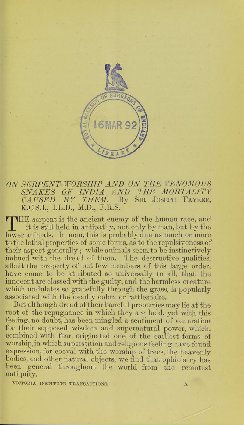 ON SERPENT-WORSHIP AND ON THE VENOMOUS SNAKES OF INDIA AND THE MORTALITY CAUSED BY THEM. By Sir Joseph Fayrer, K.GS.I., LL.D., M.D., F.R.S. THE serpent is tlie ancient enemy of the liuman race, and it is still held in antipathy, not only by man, but by the lower animals. In man, this is probably due as much or more to the lethal properties of some forms, as to the repulsiveness of their aspect generally ; while animals seem to be instinctively imbued with the dread of them. The destructive qualities, albeit the property of but few members of this large order, have come to be attributed so universally to all, that the innocent are classed with the guilty, and the harmless creature which undulates so gracefully through the grass, is popularly associated with the deadly cobra or rattlesnake. But although dread of their baneful properties may lie at the root of the repugnance in which they are held, yet with this feeling, no doubt, has been mingled a sentiment of veneration for their supposed wisdom and supernatural power, which, Combined with fear, originated one of the earliest forms of wor8hip,in which superstition and religious feeling have found expression, for coeval with the worship of trees, the heavenly bodies, and other natural objects, we find that ophiolatry has been general throughout the world from the remotest antiquity. VICTORIA INSTITUTE TRANSACTIONS. A