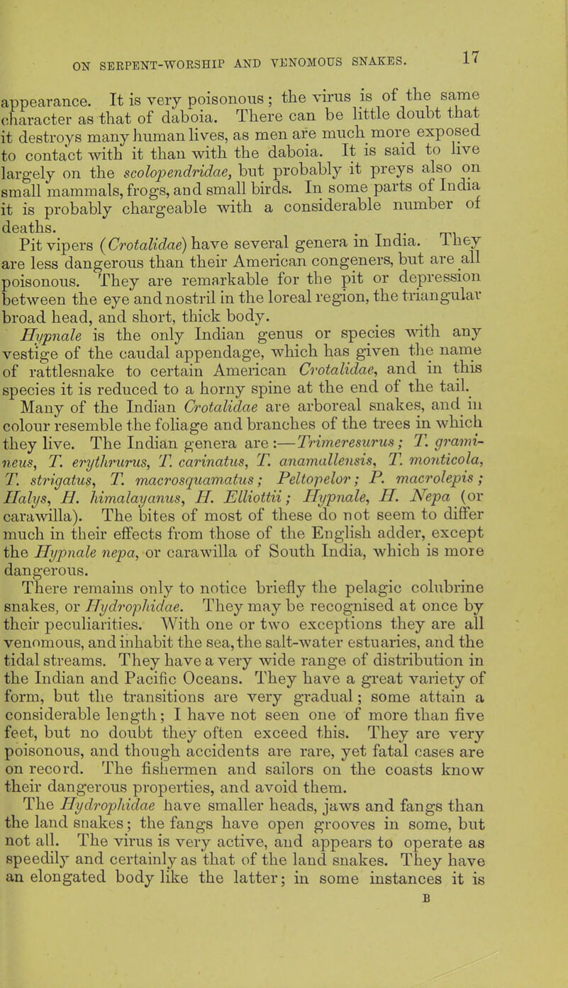 appearance. It is very poisonous ; tlae virus is of the same character as that of daboia. There can be httle doubt that it destroys many human lives, as men are much more exposed to contact with it than with the daboia. It is said to hve largely on the scolopendridae, but probably it preys also on small mammals, frogs, and small birds. In some parts of India it is probably chargeable with a considerable number of deaths. . Pit vipers (Crotalidae) have several genera in India, ihey are less dangerous than their American congeners, but are all poisonous. They are remarkable for the pit or depression between the eye and nostril in the loreal region, the triangular broad head, and short, thick body. Hypnale is the only Indian genus or species wath any vestige of the caudal appendage, which has given the name of rattlesnake to certain American Crotalidae, and in this species it is reduced to a horny spine at the end of the tail._ Many of the Indian Crotalidae are arboreal snakes, and iu colour resemble the foliage and branches of the trees in which they live. The Indian genera are :—Trimeresurus; T. grami- neiis, T. erythrurus, T. carinatus, T. anamallensis, T. monticola, T. strigatus, T. macrosquamatus; Peltopelor; P. macrolepis; Ilalys, H. himalayanus, H. Elliottii; Hypnale, H. Nepa (or carawilla). The bites of most of these do not seem to differ much in their effects from those of the English adder, except the Hypnale nepa, or carawilla of South India, which is more dangerous. There remains only to notice briefly the pelagic colubrine snakes, or Hydrophidae. They may be recognised at once by their peculiarities. With one or two exceptions they are all venomous, and inhabit the sea, the salt-water estuaries, and the tidal streams. They have a very wide range of distribution in the Indian and Pacific Oceans. They have a great variety of form, but the transitions are very gradual; some attain a considerable lengtJi; I have not seen one of more than five feet, but no doubt they often exceed this. They are very poisonous, and though accidents are rare, yet fatal cases are on record. The fishermen and sailors on the coasts know their dangerous properties, and avoid them. The Hydrophidae have smaller heads, jaws and fangs than the land snakes; the fangs have open grooves in some, but not all. The virus is very active, and appears to operate as speedily and certainly as that of the land snakes. They have an elongated body like the latter; in some instances it is
