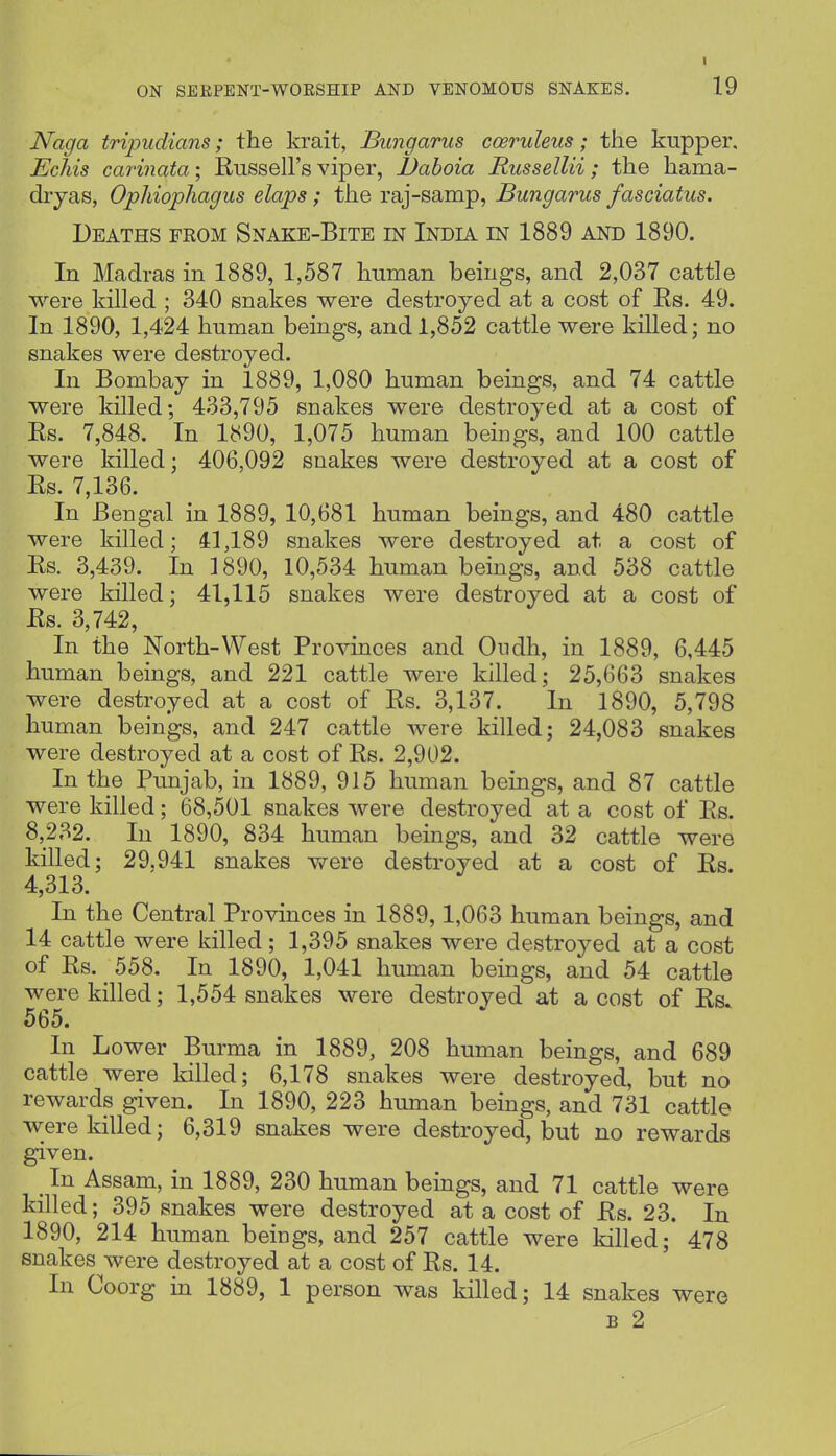 ON SEEPENT-WOESHIP AND VENOMOUS SNAKES. 19 Naga tripudians; the krait, Bimgariis cceruleus; the kupper, Echis carinata; Russell's viper, JJaboia Russellii; the hama- diyas, OpMophagus elaps; the raj-samp, Bungarus fasciatus. Deaths from Snake-Bite in India in 1889 and 1890. In Madras in 1889, 1,587 human beings, and 2,037 cattle were killed ; 340 snakes were destroyed at a cost of Rs. 49. In 1890, 1,424 human beings, and 1,852 cattle were killed; no snakes were destroyed. In Bombay in 1889, 1,080 human beings, and 74 cattle were killed; 433,795 snakes were destroyed at a cost of Rs. 7,848. In 1890, 1,075 human beings, and 100 cattle were killed; 406,092 snakes were destroyed at a cost of Rs. 7,136. In Bengal in 1889, 10,681 human beings, and 480 cattle were killed; 41,189 snakes were destroyed at a cost of Rs. 3,439. In 1890, 10,534 human beings, and 538 cattle were killed; 41,115 snakes were destroyed at a cost of Rs. 3,742, In the North-West Provinces and Ondh, in 1889, 6,445 human beings, and 221 cattle were killed; 25,663 snakes were destroyed at a cost of Rs. 3,137. In 1890, 5,798 human beings, and 247 cattle were killed; 24,083 snakes were destroyed at a cost of Rs. 2,902. In the Punjab, in 1889, 915 human beings, and 87 cattle were killed; 68,501 snakes were destroyed at a cost of Rs. 8,232. In 1890, 834 human beings, and 32 cattle were killed; 29,941 snakes v^^ere destroyed at a cost of Rs. 4,313. In the Central Provinces in 1889,1,063 human beings, and 14 cattle were killed; 1,395 snakes were destroyed at a cost of Rs. 558. In 1890, 1,041 human beings, and 54 cattle were killed; 1,554 snakes were destroved at a cost of Rs 565. In Lower Burma in 1889, 208 human beings, and 689 cattle were killed; 6,178 snakes were destroyed, but no rewards given. In 1890, 223 human beings, and 731 cattle were killed; 6,319 snakes were destroyed, but no rewards given. In Assam, in 1889, 230 human beings, and 71 cattle were killed; 395 snakes were destroyed at a cost of Rs. 23. In 1890, 214 human beings, and 257 cattle were killed; 478 snakes were destroyed at a cost of Rs. 14. In Coorg in 1889, 1 person was killed; 14 snakes were B 2