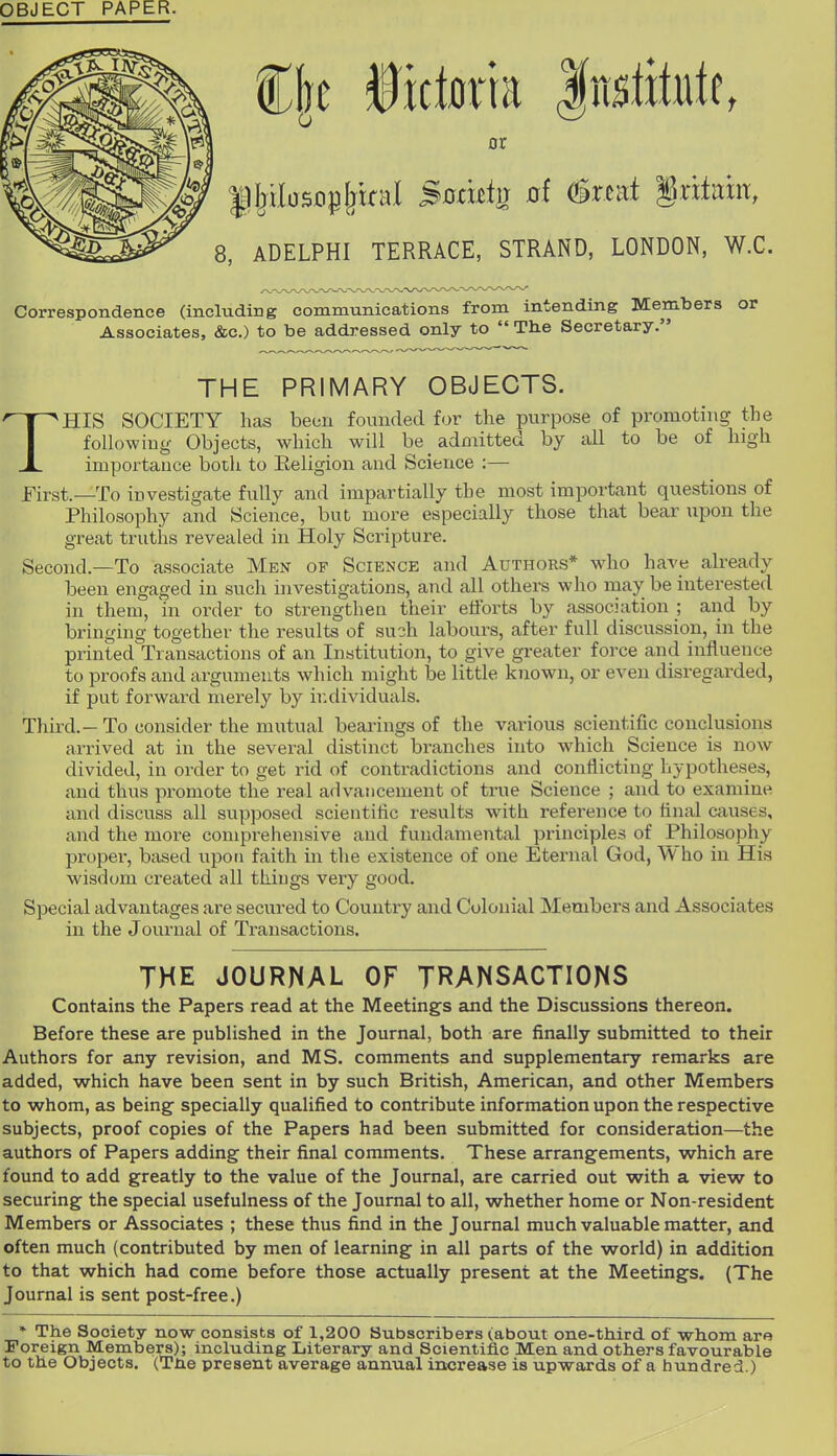 OBJECT PAPER. C|e fictorta |u$litute, or 8, ADELPHI TERRACE, STRAND, LONDON, W.C. Correspondence (including communications from intending Members or Associates, &c.) to be addressed only to  The Secretary. THE PRIMARY OBJECTS. HIS SOCIETY has been founded for the purpose of promoting the following Objects, which will be admitted by all to be of high importance both to Eeligion and Science :— jFirst.—To investigate fully and impartially the most important questions of Philosophy and Science, but more especially those that bear upon the great truths revealed in Holy Scripture. Second.—To associate Men of Science and Authors* who have already been engaged in such investigations, and all others who may be interested in them, in order to strengthen their efibrts by association ; and by bringing together the results of such labours, after full discussion, in the printed Transactions of an Institution, to give greater force and influence to proofs and arguments which might be little known, or even disregarded, if put forward merely by ir.dividuals. Third.-To consider the mutual bearings of the various scientific conclusions arrived at in the several distinct branches into which Science is now divided, in order to get rid of contradictions and conflicting hypotheses, and thus promote the real advancement of true Science ; and to examine and discuss all supposed scientific results with reference to final causes, and the more comprehensive and fundamental principles of Philosophy proper, based upon faith in the existence of one Eternal God, Who in His wisdom created all things very good. Special advantages are secured to Country and Colonial Members and Associates in the Journal of Transactions. THE JOURNAL OF JRAMSACTIONS Contains the Papers read at the Meetings and the Discussions thereon. Before these are published in the Journal, both are finally submitted to their Authors for any revision, and MS. comments and supplementary remarks are added, which have been sent in by such British, American, and other Members to whom, as being specially qualified to contribute information upon the respective subjects, proof copies of the Papers had been submitted for consideration—the authors of Papers adding their final comments. These arrangements, which are found to add greatly to the value of the Journal, are carried out with a view to securing the special usefulness of the Journal to all, whether home or Non-resident Members or Associates ; these thus find in the Journal much valuable matter, and often much (contributed by men of learning in all parts of the world) in addition to that which had come before those actually present at the Meetings. (The Journal is sent post-free.) ♦ The Society now consists of 1,200 Subscribers (about one-third of whom ara Foreign Members); including Literary and Scientific Men and others favourable to the Objects. (The present average annual increase is upwards of a hundred.)