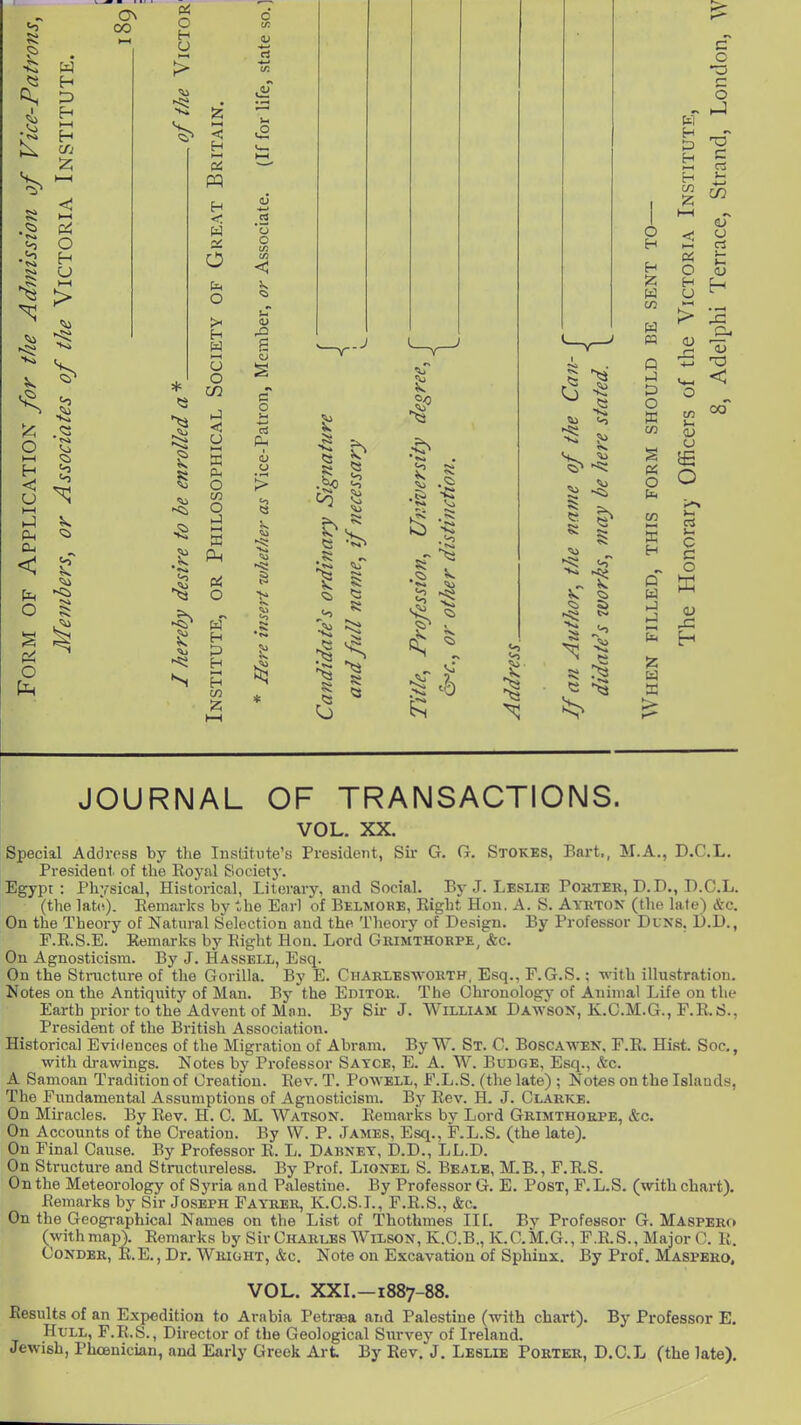 ON oo ex. 5> <A > A O I—I H < l-H Cm cu < ^' o ^ o 5< 05 o H U OS W H < W o: O fa o >< * >3 ^3 O U O C/2 )J o a 0^ o m O ►J t-H a H H I—I (I .O o o -a c o 11 ..J CO 0 TO I c3 ^3 • I o H H W W ra P hJ o X C/3 o H W 12 C o •o c o c oT o c3 s- >-i H H H (/J 05 O H U u O c c o 00 JOURNAL OF TRANSACTIONS. VOL. XX. Special Address by the Institute's Presidejit, Sir G. G. Stokes, Eart., M.A., D.C.L. President of the Royal Societj'. Egypt: Physical, Historical, Literary, and Social. By J. Leslie Pokter, D.D., D.C.L. (the lat(i). Eemarks by the Enrl of Belmoke, Right Hon. A. S. AyrtoN (the late) &c. On the Theory of Natural Selection and the Theory of Design. By Professor Duns, D.D., F.E.S.E. Eemarks by Eight Hon. Lord Grimthorpe, &c. Ou Agnosticism. By J. Hassell, Esq. On the Structure of the Gorilla. By E. Charlesworth. Esq., F.G.S.; with illustration. Notes on the Antiquity of Man. By the Editor. The Chronology of Animal Life on the Earth prior to the Advent of Man. By Sir J. William Dawson, K.C.M.G., F.E.S., President of the British Association. Historical Evidences of the Migration of Abram. By W. St. C. Boscawen, F.R. Hist. Soc, with drawings. Notes by Professor Sayce, E. A. W. Budge, Esq., &c. A Samoan Tradition of Creation. Eev. T. Powell, F.L.S. (the late) ; Notes on the Islands, The Fundamental Assumptions of Agnosticism. Bj' Rev. H. J. Clarke. On Miracles. By Eev. H. C. M. Watson. Eemarks by Lord Grimthorpe, &c. On Accounts of the Creation. By W. P. James, Esq., F.L.S. (the late). On Final Cause. By Professor R. L. Dahney, D.D., LL.D. On Structure and Stnictiireless. By Prof. Lionel S. Bealb, M.B., F.R.S. On the Meteorology of Syria and Palestine. By Professor G. E. Post, F. L.S. (with chart). Remarks by Sir Joseph Fayrer, K.C.S.I., F.R.S., &c. On the Geographical Names on the List of Thothmes IIL By Professor G. Maspero (with map). Eemarks by Sir Charles Wilson, K.C.B., K.C.M.G., F.R.S., Major C. R. CoNDBR, KE., Dr. Wright, &c. Note on Excavation of Sphinx. By Prof. Maspero, VOL. XXL-1887-88. Results of an Expedition to Arabia I'etrsea aiid Palestine (with chart). By Professor E. Hull, F.R.S., Director of the Geological Survey of Ireland. Jewish, Phoenician, and Early Greek Art By Rev. J. Leslie Porter, D.C.L (the late).