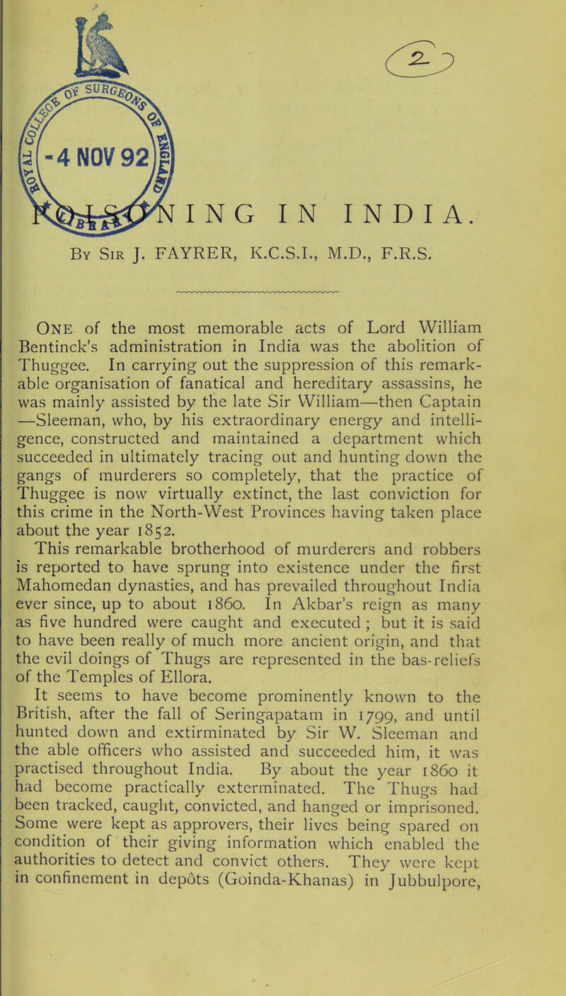 One of the most memorable acts of Lord William Bentinck's administration in India was the abolition of Thuggee. In carrying out the suppression of this remark- able organisation of fanatical and hereditary assassins, he was mainly assisted by the late Sir William—then Captain —Sleeman, who, by his extraordinary energy and intelli- gence, constructed and maintained a department which succeeded in ultimately tracing out and hunting down the gangs of murderers so completely, that the practice of Thuggee is now virtually extinct, the last conviction for this crime in the North-West Provinces having taken place about the year 1852. This remarkable brotherhood of murderers and robbers is reported to have sprung into existence under the first Mahomedan dynasties, and has prevailed throughout India ever since, up to about i860. In Akbar's reign as many as five hundred were caught and executed ; but it is said to have been really of much more ancient origin, and that the evil doings of Thugs are represented in the bas-reliefs of the Temples of Ellora. It seems to have become prominently known to the British, after the fall of Seringapatam in 1799, and until hunted down and extirminated by Sir W. Sleeman and the able officers who assisted and succeeded him, it was practised throughout India. By about the year i860 it had become practically exterminated. The Thugs had been tracked, caught, convicted, and hanged or imprisoned. Some were kept as approvers, their lives being spared on condition of their giving information which enabled the authorities to detect and convict others. They were kept in confinement in depots (Goinda-Khanas) in Jubbulpore,