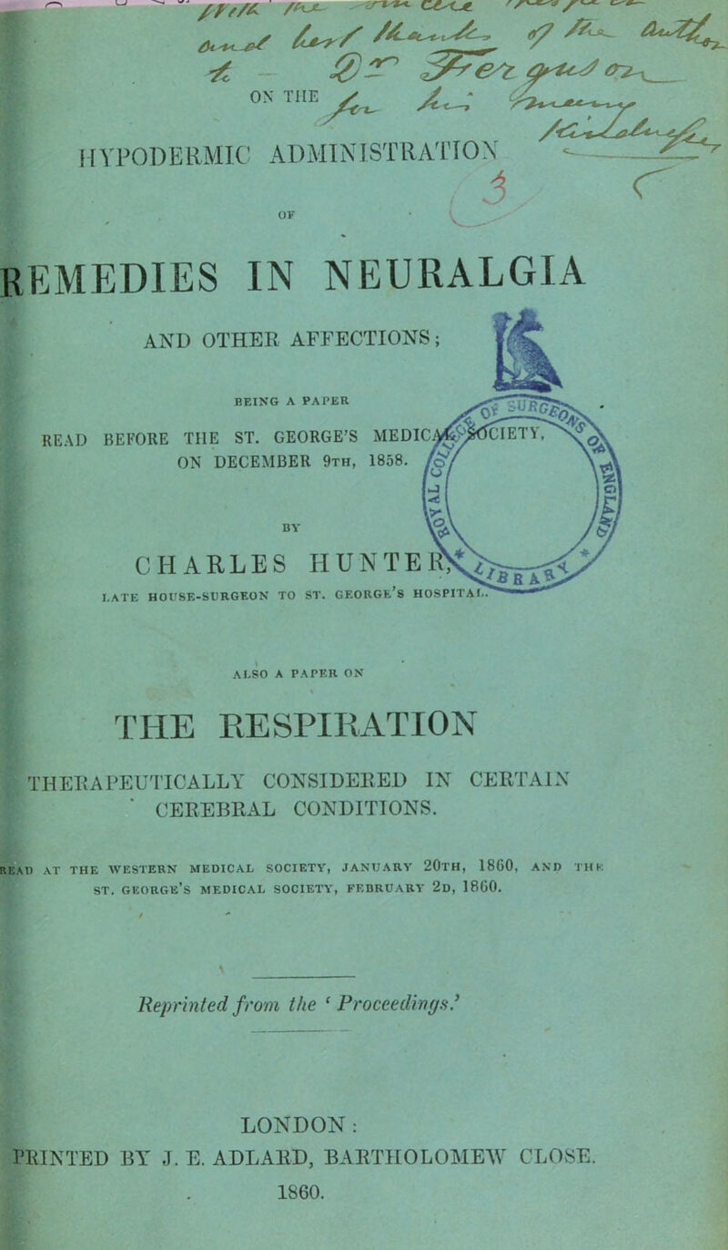 ON THE ^ ^ HYPODERMIC ADMINISTRATION ^^Z^^fv .1 <^ OF REMEDIES IN NEURALGIA AND OTHER AFFECTIONS; BEING A PAPER READ BEFORE THE ST. GEORGE'S MEDIC ON DECEMBER 9th, 1858. BY CHARLES HUNTE I.ATE HOUSE-SURGEON TO ST. GEORGE'8 HOSPITAI ALSO A PAPER ON THE RESPIRATION THERAPEUTICALLY CONSIDERED IN CERTAIN  CEREBRAL CONDITIONS. READ AT THE WESTERN MEDICAL SOCIETY, JANUARY 20TH, 1860, AND THK st. George's medical society, February 2d, I860. Reprinted from the 'Proceedings' LONDON: PRINTED BY J. E. ADLAED, BARTHOLOMEW CLOSE. 1860.