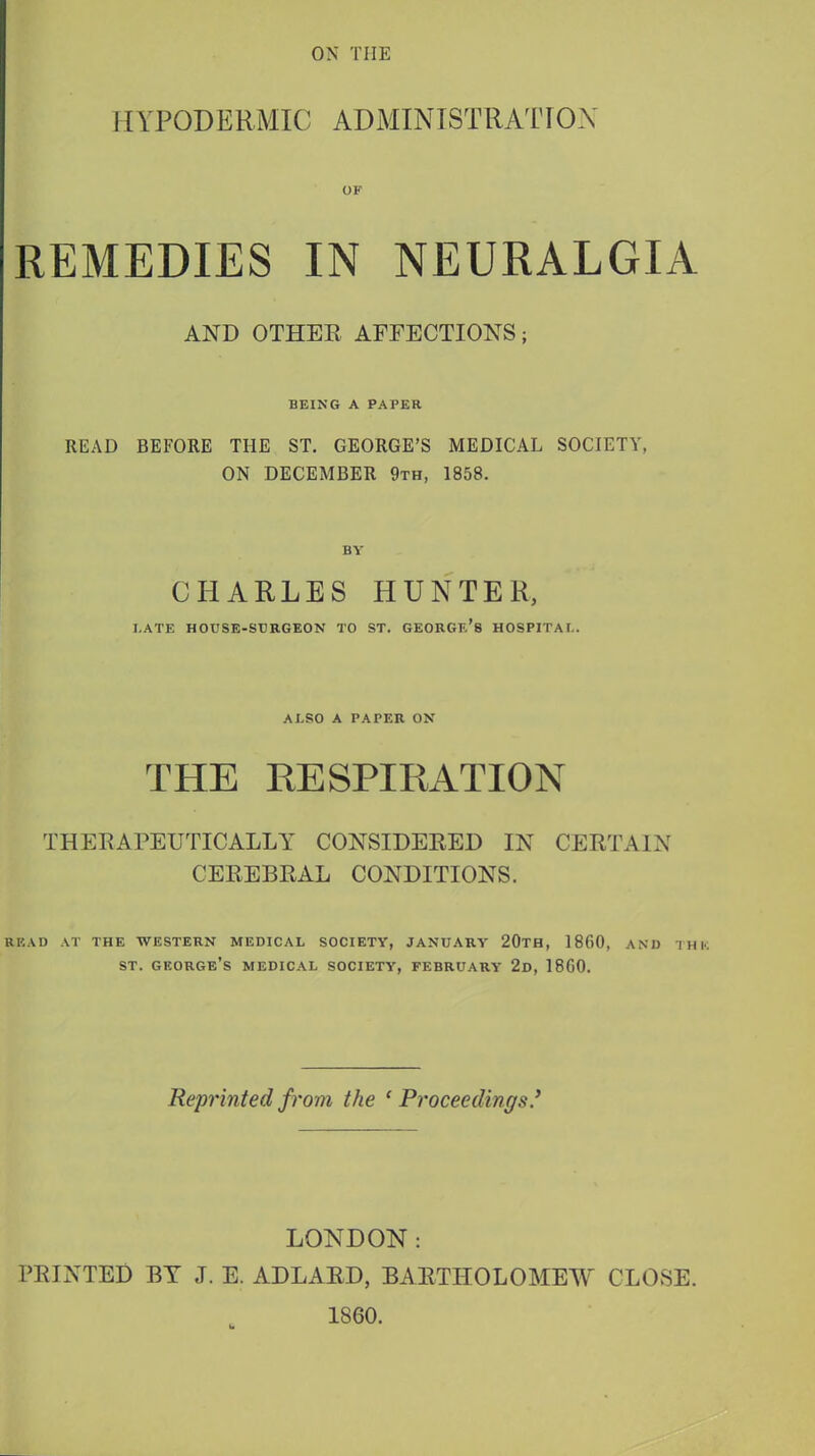 ON THE 11VPODERMIC ADMINISTRATION OF REMEDIES IN NEURALGIA AND OTHER AFFECTIONS; BEING A PAPER READ BEFORE THE ST. GEORGE'S MEDICAL SOCIETY, ON DECEMBER 9th, 1858. BY CHARLES HUNTER, LATE HOUSE-SURGEON TO ST. GEORGE'S HOSPITAL. ALSO A PAPER ON THE RESPIRATION THERAPEUTICALLY CONSIDERED IN CERTAIN CEREBRAL CONDITIONS. READ AT THE WESTERN MEDICAL SOCIETY, JANUARY 20TH, 1860, AND THE st. George's medical society, February 2d, I860. Reprinted from the 'Proceedings.'' LONDON: PRINTED BY J. E. ADLARD, BARTHOLOMEW CLOSE. 1860.