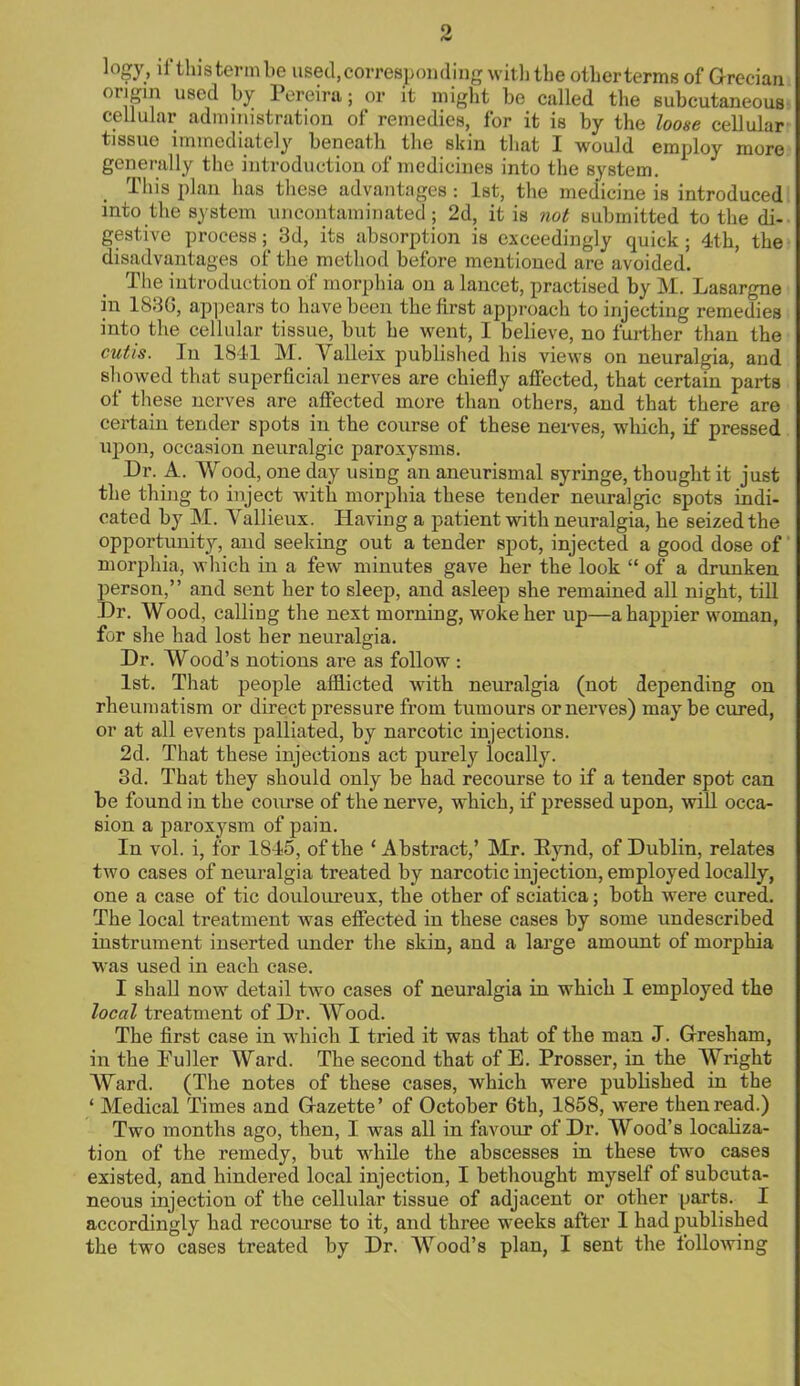 logy, li this term be used, corresponding with the other terms of Grecian origin used by Pereira; or it might be called the subcutaneous cellular administration of remedies, for it is by the loose cellular tissue immediately beneath the skin that I would employ more generally the introduction of medicines into the system. This plan has these advantages : 1st, the medicine is introduced into the system uncontaminated; 2d, it is not submitted to the di- gestive process; 3d, its absorption is exceedingly quick; 4th, the disadvantages of the method before mentioned are avoided. The introduction of morphia on a lancet, practised by M. Lasargne in 188G, appears to have been the first approach to injecting remedies into the cellular tissue, but he went, I believe, no further than the cutis. In 1841 M. Valleix published his views on neuralgia, and showed that superficial nerves are chiefly affected, that certain parts of these nerves are affected more than others, and that there are certain tender spots in the course of these nerves, winch, if pressed upon, occasion neuralgic paroxysms. Dr. A. Wood, one day using an aneurismal syringe, thought it just the thing to inject with morphia these tender neuralgic spots indi- cated by M. Vallieux. Having a patient with neuralgia, he seized the opportunity, and seeking out a tender spot, injected a good dose of morphia, which in a few minutes gave her the look  of a drunken person, and sent her to sleep, and asleep she remained all night, till Dr. Wood, calling the next morning, woke her up—a happier woman, for she had lost her neuralgia. Dr. Wood's notions are as follow : 1st. That people afflicted with neuralgia (not depending on rheumatism or direct pressure from tumours or nerves) maybe cured, or at all events palliated, by narcotic injections. 2d. That these injections act purely locally. 3d. That they should only be had recourse to if a tender spot can be found in the course of the nerve, which, if pressed upon, will occa- sion a paroxysm of pain. In vol. i, for 1845, of the 'Abstract,' Mr. Eynd, of Dublin, relates two cases of neuralgia treated by narcotic injection, employed locally, one a case of tic douloureux, the other of sciatica; both were cured. The local treatment was effected in these cases by some undescribed instrument inserted under the skin, and a large amount of morphia was used in each case. I shall now detail two cases of neuralgia in which I employed the local treatment of Dr. Wood. The first case in which I tried it was that of the man J. Gresharn, in the Fuller Ward. The second that of E. Prosser, in the Wright Ward. (The notes of these cases, which were published in the ' Medical Times and Gazette' of October 6th, 1858, were then read.) Two months ago, then, I was all in favour of Dr. Wood's localiza- tion of the remedy, but while the abscesses in these two cases existed, and hindered local injection, I bethought myself of subcuta- neous injection of the cellular tissue of adjacent or other parts. I accordingly had recourse to it, and three weeks after I had published the two cases treated by Dr. Wood's plan, I sent the following