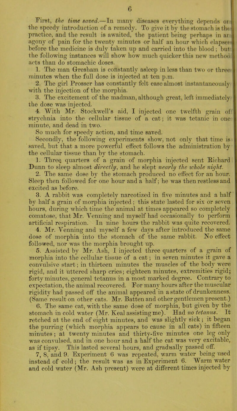 First, the time saved.—In many diseases everything depends or;J the speedy introduction of a remedy. To give it by the stomach is tht<l practice, and the result is awaited, the patient being perhaps in ar J agony of pain for the twenty minutes or half an hour which elapseti before the medicine is duly taken up and carried into the blood; but' the following instances will show how much quicker this new method] acts than do stomachic doses. 1. The man Gresham is constantly asleep in less than two or three minutes when the full dose iB injected at ten p.m. 2. The girl Prosser has constantly felt ease almost instantaneously wit li the injection of the morphia. 3. The excitement of the madman, although great, left immediately the dose was injected. 4. With Mr. Stockwell's aid, I injected one twelfth grain of* strychnia into the cellular tissue of a cat; it was tetanic in one minute, and dead in two. So much for speedy action, and time saved. Secondly, the following experiments show, not only that time is • saved, but that a more powerful effect follows the administration by the cellular tissue than by the stomach. 1. Three, quarters of a grain of morphia injected sent Richard Dunn to sleep almost directly, and he slept nearly the whole night. 2. The same dose by the stomach produced no effect for an hour. Sleep then followed for one hour and a half; he was then restless and excited as before. 3. A rabbit was completely narcotized in five minutes and a half by half a grain of morphia injected; this state lasted for six or seven hours, during which time the animal at times appeared so completely comatose, that Mr. Venning and myself had occasionally to perform artificial respiration. In nine hours the rabbit was quite recovered. 4. Mr. Venning and myself a few days after introduced the same dose of morphia into the stomach of the same rabbit. No effect followed, nor was the morphia brought up. 5. Assisted by Mr. Ash, I injected three quarters of a grain of morphia into the cellular tissue of a cat; in seven minutes it gave a convulsive start; in thirteen minutes the muscles of the body were rigid, and it uttered sharp cries; eighteen minutes, extremities rigid; forty minutes, general tetanus in a most marked degree. Contrary to expectation, the animal recovered. For many hours after the muscular rigidity had passed off the animal appeared in a state of drunkenness. (Same result on other cats. Mr. Batten and other gentlemen present.) 6. The same cat, with the same dose of morphia, but given by the stomach in cold water (Mr. Keal assisting me). Had no tetanus. It retched at the end of eight minutes, and was slightly sick ; it began the purring (which morphia appears to cause in all cats) in fifteen minutes ; at twenty minutes and thirty-five minutes one leg only was convulsed, and in one hour and a half the cat was very excitable, as if tipsy. This lasted several hours, and gradually passed off. 7. 8, and 9. Experiment 6 was repeated, warm water being used instead of cold; the result was as in Experiment 6. Warm water and cold water (Mr. Ash present) were at different times injected by
