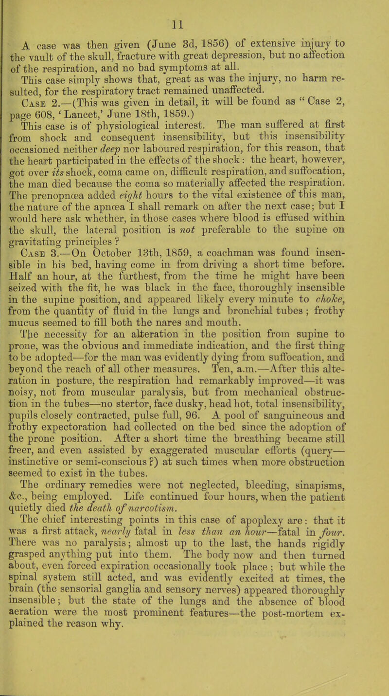 A case was then given (June 3d, 1856) of extensive injury to the vault of the skull, fracture with great depression, but no affection of the respiration, and no bad symptoms at all. This case simply shows that, great as was the injury, no harm re- sulted, for the respiratory tract remained unaffected. Case 2—(This was given in detail, it will be found as  Case 2, page 608,' Lancet,' June 18th, 1859.) This case is of physiological interest. The man suffered at first from shock and consequent insensibility, but this insensibility occasioned neither deep nor laboured respiration, for this reason, that the heart participated in the effects of the shock : the heart, however, got over its shock, coma came on, difficult respiration, and suffocation, the man died because the coma so materially affected the respiration. The prenopnoea added eight hours to the vital existence of this man, the nature of the apncea I shall remark on after the next case; but I would here ask whether, in those cases where blood is effused within the skull, the lateral position is not preferable to the supine on gravitating principles ? Case 3.—On October 13th, 1859, a coachman was found insen- sible in his bed, having come in from driving a short time before. Half an hour, at the furthest, from the time he might have been seized with the fit, he was black in the face, thoroughly insensible in the supine position, and appeared likely every minute to choke, from the quantity of fluid in the lungs and bronchial tubes ; frothy mucus seemed to fill both the nares and mouth. The necessity for an alteration in the position from supine to prone, was the obvious and immediate indication, and the first thing to be adopted—for the man was evidently dying from suffocation, and beyond the reach of all other measures. Ten, a.m.—After this alte- ration in posture, the respiration had remarkably improved—it was noisy, not from muscular paralysis, but from mechanical obstruc- tion in the tubes—no stertor, face dusky, head hot, total insensibility, pupils closely contracted, pulse full, 96. A pool of sanguineous and frothy expectoration had collected on the bed since the adoption of the prone position. After a short time the breathing became still freer, and even assisted by exaggerated muscular eft'orts (query— instinctive or semi-conscious ?) at such times when more obstruction seemed to exist in the tubes. The ordinary remedies were not neglected, bleeding, sinapisms, &c, being employed. Life continued four hours, when the patient quietly died the death of narcotism. The chief interesting points in this case of apoplexy are: that it was a first attack, nearly fatal in less than an hour—fatal in four. There was no paralysis; almost up to the last, the hands rigidly grasped anything put into them. The body now and then turned about, even forced expiration occasionally took place ; but while the spinal system still acted, and was evidently excited at times, the brain (the sensorial ganglia and sensory nerves) appeared thoroughly insensible; but the state of the lungs and the absence of blood aeration were the most prominent features—the post-mortem ex- plained the reason why.