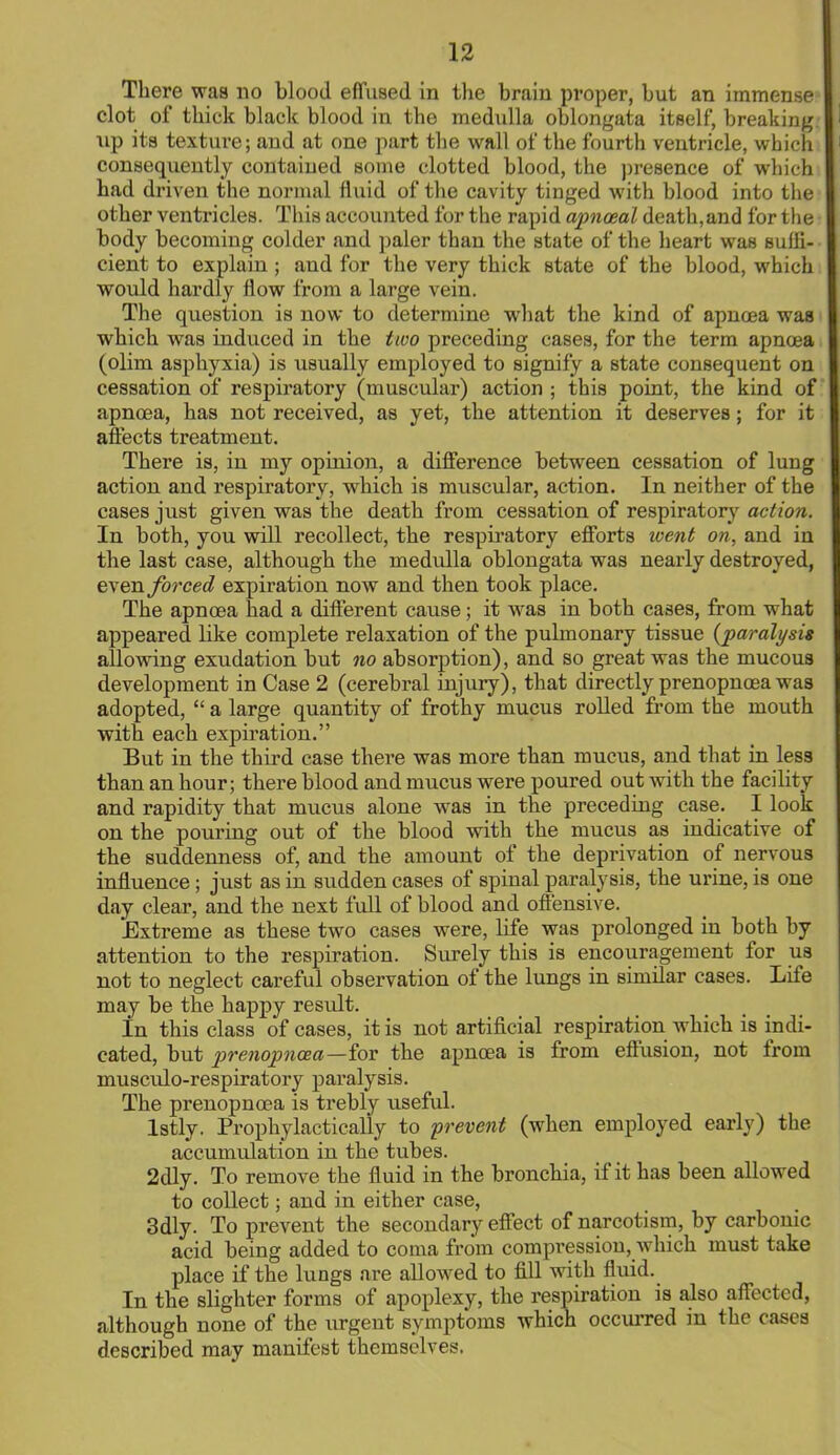 There was no blood effused in the brain proper, but an immense clot of thick black blood in the medulla oblongata itself, breaking, up its texture; and at one part the wall of the fourth ventricle, which consequently contained some clotted blood, the presence of which had driven the normal fluid of the cavity tinged with blood into the other ventricles. This accounted for the rapid apnosal death, and for the body becoming colder and paler than the state of the heart was suffi- cient to explain; and for the very thick state of the blood, which would hardly flow from a large vein. The question is now to determine what the kind of apnoea waa which was induced in the two preceding cases, for the term apnoea (olim asphyxia) is usually employed to signify a state consequent on cessation of respiratory (muscular) action ; this point, the kind of apnoea, has not received, as yet, the attention it deserves; for it affects treatment. There is, in my opinion, a difference between cessation of lung action and respiratory, which is muscular, action. In neither of the cases just given was the death from cessation of respiratory action. In both, you will recollect, the respiratory efforts went on, and in the last case, although the medulla oblongata was nearly destroyed, even forced expiration now and then took place. The apnoea had a different cause; it was in both cases, from what appeared like complete relaxation of the pulmonary tissue (paralysis allowing exudation but no absorption), and so great was the mucous development in Case 2 (cerebral injury), that directly prenopnoea was adopted,  a large quantity of frothy mucus rolled from the mouth with each expiration. But in the third case there was more than mucus, and that in less than an hour; there blood and mucus were poured out with the facility and rapidity that mucus alone was in the preceding case. I look on the pouring out of the blood with the mucus as indicative of the suddenness of, and the amount of the deprivation of nervous influence; just as in sudden cases of spinal paralysis, the urine, is one day clear, and the next full of blood and offensive. Extreme as these two cases were, life was prolonged in both by attention to the respiration. Surely this is encouragement for us not to neglect careful observation of the lungs in similar cases. Life may be the happy result. In this class of cases, it is not artificial respiration Avhich is indi- cated, but prenopnoea—iov the apnoea is from effusion, not from musculo-respiratory paralysis. The prenopnoea is trebly useful. lstly. Prophylactically to prevent (when employed early) the accumulation in the tubes. 2dly. To remove the fluid in the bronchia, if it has been allowed to collect; and in either case, 3dly. To prevent the secondary effect of narcotism, by carbonic acid being added to coma from compression, which must take place if the lungs are allowed to fill with fluid. In the slighter forms of apoplexy, the respiration is also affected, although none of the urgent symptoms which occurred in the cases described may manifest themselves.