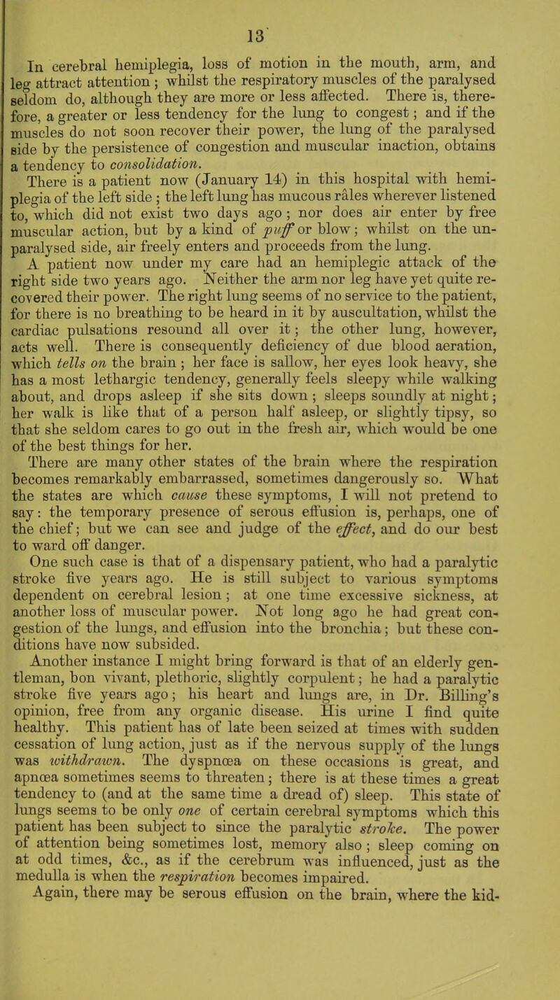 In cerebral hemiplegia, loss of motion in the mouth, arm, and leg attract attention ; whilst the respiratory muscles of the paralysed seldom do, although they are more or less affected. There is, there- fore, a greater or less tendency for the lung to congest; and if the muscles do not soon recover their power, the lung of the paralysed side by the persistence of congestion and muscular inaction, obtains a tendency to consolidation. There is a patient now (January 14) in this hospital with hemi- plegia of the left side ; the left lung has mucous rales wherever listened to, which did not exist two days ago; nor does air enter by free muscular action, but by a kind of puff or blow; whilst on the un- paralysed side, air freely enters and proceeds from the lung. A patient now under my care had an hemiplegic attack of the right side two years ago. Neither the arm nor leg have yet quite re- covered their power. The right lung seems of no service to the patient, for there is no breathing to be heard in it by auscultation, whilst the cardiac pulsations resound all over it; the other lung, however, acts well. There is consequently deficiency of due blood aeration, which tells on the brain ; her face is sallow, her eyes look heavy, she has a most lethargic tendency, generally feels sleepy while walking about, and drops asleep if she sits down ; sleeps soiindly at night; her walk is like that of a person half asleep, or slightly tipsy, so that she seldom cares to go out in the fresh air, which would be one of the best things for her. There are many other states of the brain where the respiration becomes remarkably embarrassed, sometimes dangerously so. What the states are which cause these symptoms, I will not pretend to gay: the temporary presence of serous effusion is, perhaps, one of the chief; but we can see and judge of the effect, and do our best to ward off danger. One such case is that of a dispensary patient, who had a paralytic stroke five years ago. He is still subject to various symptoms dependent on cerebral lesion; at one time excessive sickness, at another loss of muscular power. Not long ago he had great con- gestion of the lungs, and effusion into the bronchia; but these con- ditions have now subsided. Another instance I might bring forward is that of an elderly gen- tleman, bon vivant, plethoric, slightly corpulent; he had a paralytic stroke five years ago; his heart and lungs are, in Dr. Billing's opinion, free from any organic disease. His urine I find quite healthy. This patient has of late been seized at times with sudden cessation of lung action, just as if the nervous supply of the lungs was withdraion. The dyspnoea on these occasions is great, and apncea sometimes seems to threaten; there is at these times a great tendency to (and at the same time a dread of) sleep. This state of lungs seems to be only one of certain cerebral symptoms which this patient has been subject to since the paralytic stroke. The power of attention being sometimes lost, memory also ; sleep coming on at odd times, &c, as if the cerebrum was influenced, just as the medulla is when the respiration becomes impaired. Again, there may be serous effusion on the brain, where the kid-