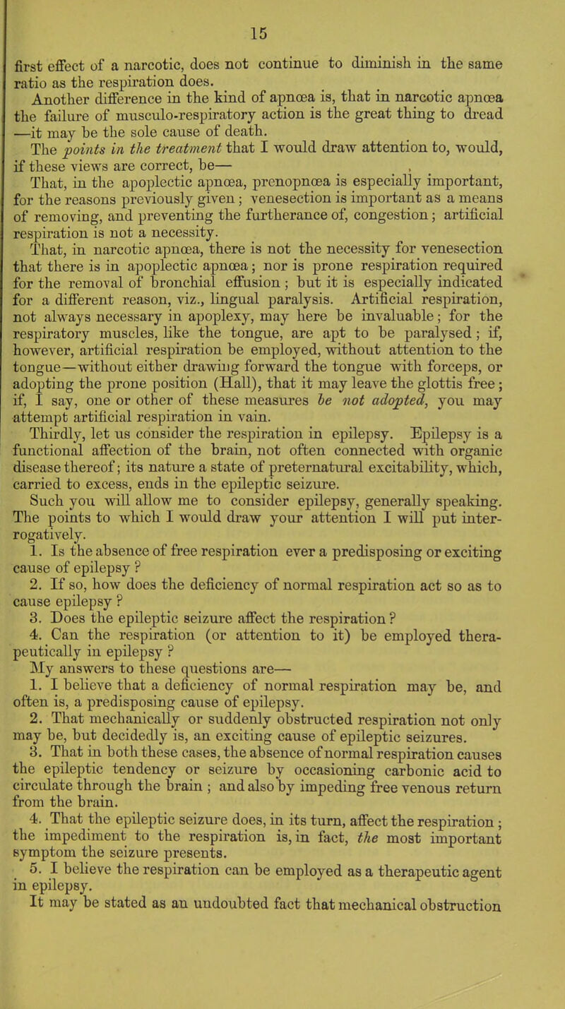 first effect of a narcotic, does not continue to diminish in the same ratio as the respiration does. Another difference in the kind of apncea is, that in narcotic apncea the failure of musculo-respiratory action is the great thing to dread —it may he the sole cause of death. The points in the treatment that I would draw attention to, would, if these views are correct, he— That, in the apoplectic apncea, prenopncea is especially important, for the reasons previously given ; venesection is important as a means of removing, and preventing the furtherance of, congestion; artificial respiration is not a necessity. That, in narcotic apncea, there is not the necessity for venesection that there is in apoplectic apncea; nor is prone respiration required for the removal of bronchial effusion ; hut it is especially indicated for a different reason, viz., lingual paralysis. Artificial respiration, not always necessary in apoplexy, may here he invaluable; for the respiratory muscles, like the tongue, are apt to be paralysed ; if, however, artificial respiration be employed, without attention to the tongue—without either drawing forward the tongue with forceps, or adopting the prone position (Hall), that it may leave the glottis free; if, I say, one or other of these measures be not adopted, you may attempt artificial respiration in vain. Thirdly, let us consider the respiration in epilepsy. Epilepsy is a functional affection of the brain, not often connected with organic disease thereof; its nature a state of preternatural excitability, which, carried to excess, ends in the epileptic seizure. Such you will allow me to consider epilepsy, generally speaking. The points to which I would draw your attention I will put inter- rogatively. 1. Is the absence of free respiration ever a predisposing or exciting cause of epilepsy ? 2. If so, how does the deficiency of normal respiration act so as to cause epilepsy ? 3. Does the epileptic seizure affect the respiration? 4. Can the respiration (or attention to it) be employed thera- peutically in epilepsy ? ^S\y answers to these questions are— 1. I believe that a deficiency of normal respiration may be, and often is, a predisposing cause of epilepsy. 2. That mechanically or suddenly obstructed respiration not only may be, but decidedly is, an exciting cause of epileptic seizures. 3. That in both these cases, the absence of normal respiration causes the epileptic tendency or seizure by occasioning carbonic acid to circulate through the brain ; and also by impeding free venous return from the brain. 4. That the epileptic seizure does, in its turn, affect the respiration; the impediment to the respiration is, in fact, the most important symptom the seizure presents. 5. I believe the respiration can be employed as a therapeutic agent in epilepsy. It may be stated as an undoubted fact that mechanical obstruction