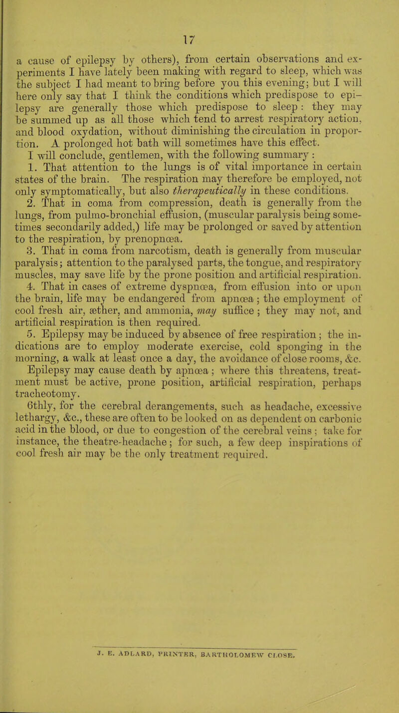 a cause of epilepsy by others), from certain observations and ex- periments I have lately been making with regard to sleep, which was the subject I had meant to bring before you this evening; but I will here only say that I think the conditions which predispose to epi- lepsy are generally those which predispose to sleep : they may be summed up as all those which tend to arrest respiratoiy action, and blood oxydation, without diminishing the circulation in propor- tion. A prolonged hot bath will sometimes have this effect. I will conclude, gentlemen, with the following summary : 1. That attention to the lungs is of vital importance in certain states of the brain. The respiration may therefore be employed, not only symptomatically, but also therapeutically in these conditions. 2. That in coma from compression, death is generally from the lungs, from pulmo-bronchial effusion, (muscular paralysis being some- times secondarily added,) life maybe prolonged or saved by attention to the respiration, by prenopncea. 3. That in coma from narcotism, death is generally from muscular paralysis; attention to the paralysed parts, the tongue, and respiratory muscles, may save life by the prone position and artificial respiration. 4. That in cases of extreme dyspnoea, from effusion into or upon the brain, life may be endangered from apncea ; the employment of cool fresh air, aether, and ammonia, may suffice ; they may not, and artificial respiration is then required. 5. Epilepsy maybe induced by absence of free respiration; the in- dications are to employ moderate exercise, cold sponging in the morning, a walk at least once a day, the avoidance of close rooms, &c. Epilepsy may cause death by apnoea ; where this threatens, treat- ment must be active, prone position, artificial respiration, perhaps tracheotomy. Gthly, for the cerebral derangements, such as headache, excessive lethargy, &c, these are often to be looked on as dependent on carbonic acid in the blood, or due to congestion of the cerebral veins ; take for instance, the theatre-headache; for snch, a few deep inspirations of cool fresh air may be the only treatment required. 3. E. AD LARD, PRINTKR. BARTHOLOMEW CLOSE.