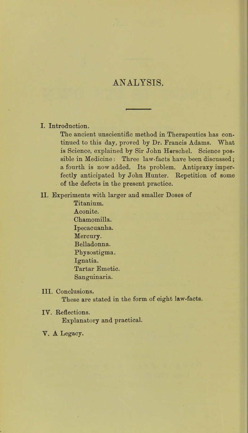 ANALYSIS. I. Introduction. The ancient unscientific method in Therapeutics has con- tinued to this day, pi'oved by Dr. Francis Adams. What is Science, explained by Sir John Herschel. Science pos- sible in Medicine: Three law-facts have been discussed; a fourth is now added. Its problem. Antipraxy imper- fectly anticipated by John Hunter. Repetition of some of the defects in the present practice. II. Experiments with larger and smaller Doses of Titanium. Aconite. Chamomilla. Ipecacuanha. Mercury. Belladonna. Physostigma. Ignatia. Tartar Emetic. Sanguinaria. III. Conclusions. These are stated in the form of eight law-facts. IV. Reflections. Explanatory and practical. V. A Legacy.