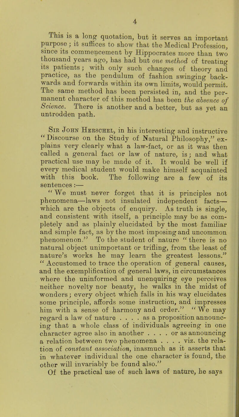 This is a lon^ quotation, but it serves an important purpose; it suffices to show that the Medical Profession, since its commencement by Hippocrates more than two thousand years ago, has had but one method of treating its patients; with only such changes of theory and practice, as the pendulum of fashion swinging back- wards and forwards within its own limits, would permit. The same method has been persisted in, and the per- manent character of this method has been the absence of Science. There is another and a better, but as yet an untrodden path. SiK John Heeschel, in his interesting and instructive  Discourse on the Study of Natural Philosophy, ex- plains very clearly what a law-fact, or as it was then called a general fact or law of nature, is; and what practical use may be made of it. It would be well if every medical student would make himself acquainted with this book. The following are a few of its sentences:—  We must never forget that it is principles not phenomena—laws not insulated independent facts— which are the objects of enquiry. As truth is single, and consistent with itself, a principle may be as com- pletely and as plainly elucidated by the most familiar and simple fact, as by the most imposing and uncommon phenomenon. To the student of nature there is no natural object unimportant or trifling, from the least of nature's works he may learn the greatest lessons.  Accustomed to trace the operation of general causes, and the exemplification of general laws, in circumstances where the uninformed and unenquiring eye perceives neither novelty nor beauty, he walks in the midst of wonders; every object which falls in his way elucidates some principle, affords some instruction, and impresses him with a sense of harmony and order.  We may regard a law of nature .... as a proposition announc- ing that a whole class of individuals agreeing in one character agree also in another .... or as announcing a relation between two phenomena .... viz. the rela- tion of constant association, inasmuch as it asserts that in whatever individual the one character is found, the other will invariably be found also. Of the practical use of such laws of nature, he says