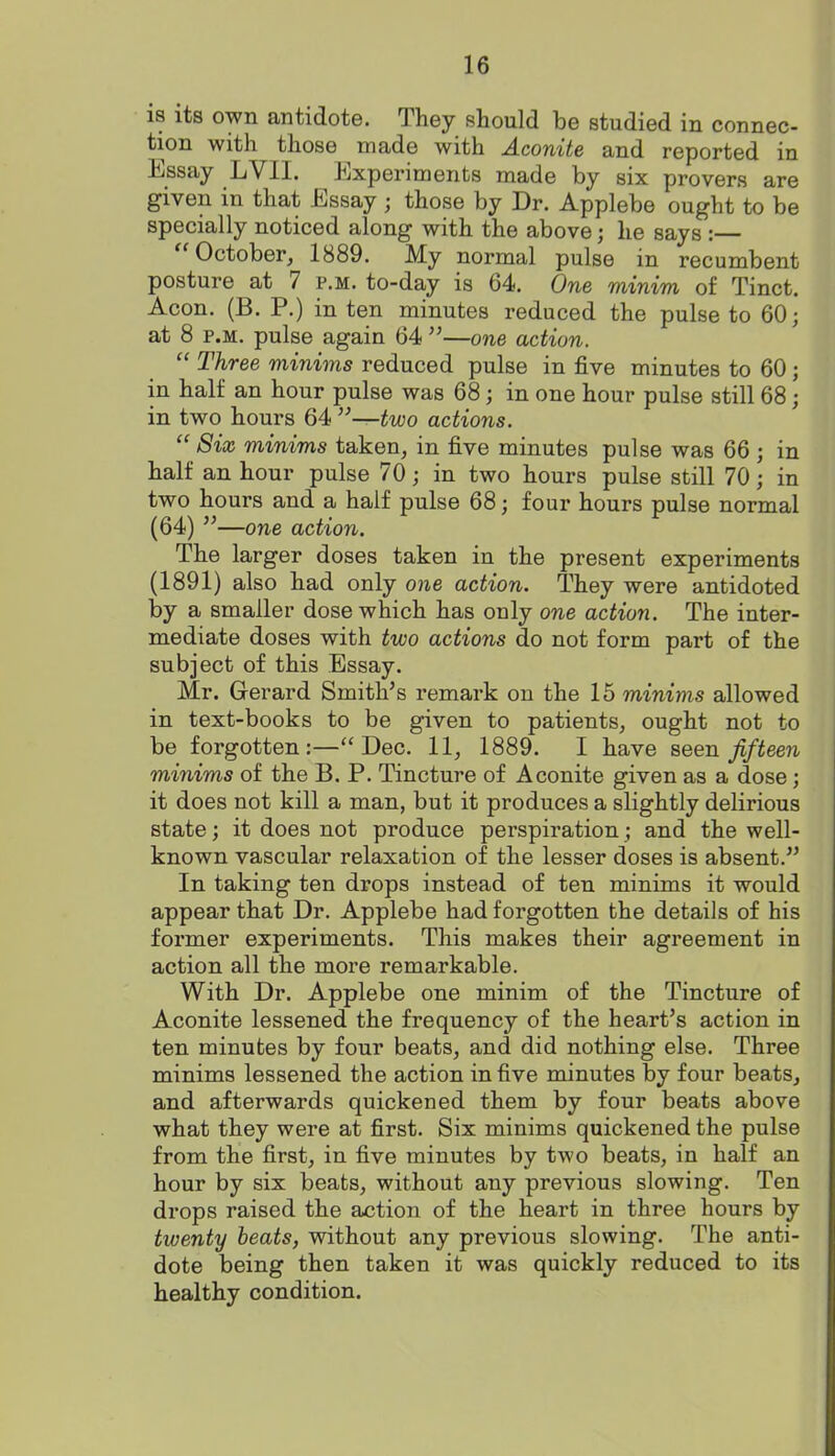 18 its own antidote. They should be studied in connec- tion with those made with Aconite and reported in Essay LVII. Experiments made by six provers are given in that Essay ; those by Dr. Applebe ought to be specially noticed along with the above; he says : ''October, 1889. My normal pulse in recumbent posture at 7 p.m. to-day is 64. One minim of Tinct. Aeon. (B. P.) in ten minutes reduced the pulse to 60; at 8 P.M. pulse again 64 —one action.  Three minims reduced pulse in five minutes to 60; in half an hour pulse was 68; in one hour pulse still 68; in two hours 64 —two actions.  Six minims taken, in five minutes pulse was 66 ; in half an hour pulse 70; in two hours pulse still 70; in two hours and a half pulse 68; four hours pulse normal (64) —one action. The larger doses taken in the present experiments (1891) also had only one action. They were antidoted by a smaller dose which has only one action. The inter- mediate doses with two actions do not form part of the subject of this Essay. Mr. Gerard Smith's remark on the 15 minims allowed in text-books to be given to patients, ought not to be forgotten:—Dec. 11, 1889. I have seen fifteen minims of the B. P. Tincture of Aconite given as a dose; it does not kill a man, but it produces a slightly delirious state; it does not produce perspiration; and the well- known vascular relaxation of the lesser doses is absent. In taking ten drops instead of ten minims it would appear that Dr. Applebe had forgotten the details of his former experiments. This makes their agreement in action all the more remarkable. With Dr. Applebe one minim of the Tincture of Aconite lessened the frequency of the heart's action in ten minutes by four beats, and did nothing else. Three minims lessened the action in five minutes by four beats, and afterwards quickened them by four beats above what they were at first. Six minims quickened the pulse from the first, in five minutes by two beats, in half an hour by six beats, without any previous slowing. Ten drops raised the action of the heart in three hours by twenty heats, without any previous slowing. The anti- dote being then taken it was quickly reduced to its healthy condition.