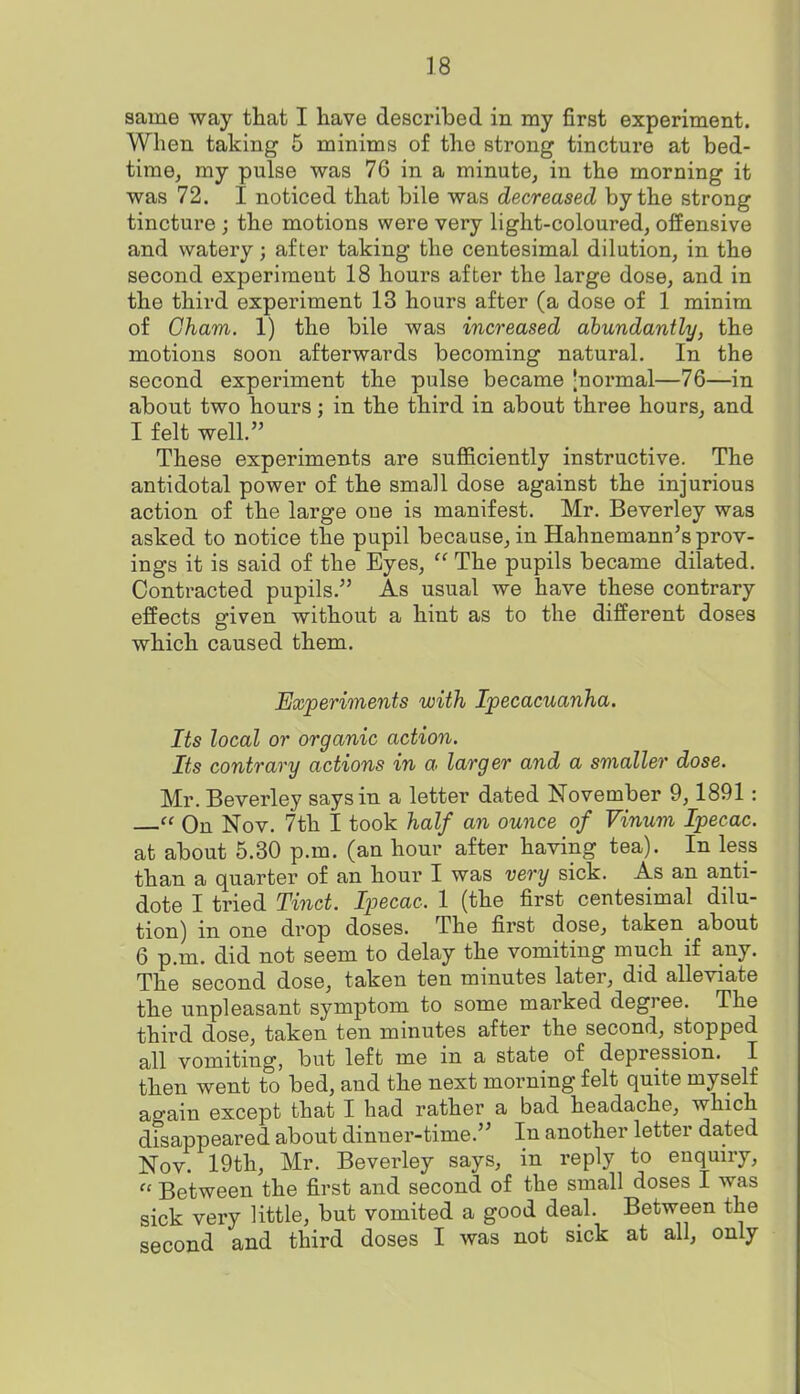 same way that I have described in my first experiment. When taking 5 minims of the strong tincture at bed- time, my pulse was 76 in a minute, in the morning it was 72. I noticed that bile was decreased by the strong tincture ; the motions were very light-coloured, offensive and watery; after taking the centesimal dilution, in the second experiment 18 hours after the large dose, and in the third experiment 13 hours after (a dose of 1 minim of Cham. 1) the bile was increased abundantly, the motions soon afterwards becoming natural. In the second experiment the pulse became -normal—76—in about two hours; in the third in about three hours, and I felt well. These experiments are sufficiently instructive. The antidotal power of the small dose against the injurious action of the large one is manifest. Mr. Beverley was asked to notice the pupil because, in Hahnemann's prov- ings it is said of the Eyes,  The pupils became dilated. Contracted pupils. As usual we have these contrary effects given without a hint as to the different doses which caused them. Experiments with Ipecacuanha. Its local or organic action. Its contrary actions in a larger and a smaller dose. Mr. Beverley says in a letter dated November 9,1891:  On Nov. 7th I took half an ounce of Vinum Ipecac. at about 5.30 p.m. (an hour after having tea). In less than a quarter of an hour I was very sick. As an anti- dote I tried Tinct. Ipecac. 1 (the first centesimal dilu- tion) in one drop doses. The first dose, taken about 6 p.m. did not seem to delay the vomiting much if any. The second dose, taken ten minutes later, did alleviate the unpleasant symptom to some marked degree. The third dose, taken ten minutes after the second, stopped all vomiting, but left me in a state of depression. I then went to bed, and the next morning felt quite myself again except that I had rather a bad headache, which disappeared about dinner-time. In another letter dated Nov. 19th, Mr. Beverley says, in reply to enquiry,  Between the first and second of the small doses I was sick very little, but vomited a good deal. Between the second and third doses I was not sick at all, only