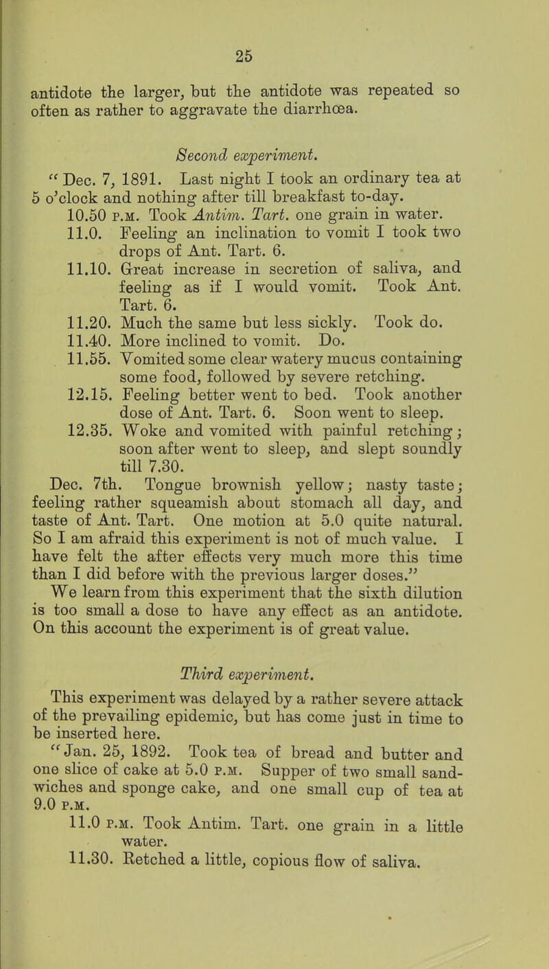 antidote the larger, but tlie antidote was repeated so often as rather to aggravate the diarrhoea. Second experiment.  Dec. 1, 1891. Last night I took an ordinary tea at 5 o'clock and nothing after till breakfast to-day. 10.50 P.M. Took Antim. Tart, one grain in water. 11.0. Feeling an inclination to vomit I took two drops of Ant. Tart. 6. 11.10. G-reat increase in secretion of saliva, and feeling as if I would vomit. Took Ant. Tart. 6. 11.20. Much the same but less sickly. Took do. 11.40. More inclined to vomit. Do. 11.65. Vomited some clear watery mucus containing some food, followed by severe retching. 12.15. Feeling better went to bed. Took another dose of Ant. Tart. 6. Soon went to sleep. 12.35. Woke and vomited with painful retching; soon after went to sleep, and slept soundly till 7.30. Dec. 7th. Tongue brownish yellow; nasty taste; feeling rather squeamish about stomach all day, and taste of Ant. Tart. One motion at 5.0 quite natural. So I am afraid this experiment is not of much value. I have felt the after effects very much more this time than I did before with the previous larger doses. We learn from this experiment that the sixth dilution is too small a dose to have any effect as an antidote. On this account the experiment is of great value. Third experiment. This experiment was delayed by a rather severe attack of the prevailing epidemic, but has come just in time to be inserted here. Jan. 25, 1892. Took tea of bread and butter and one slice of cake at 5.0 p.m. Supper of two small sand- wiches and sponge cake, and one small cup of tea at 9.0 P.M. 11.0 P.M. Took Antim. Tart, one grain in a little water. 11.30. Retched a little, copious flow of saliva.