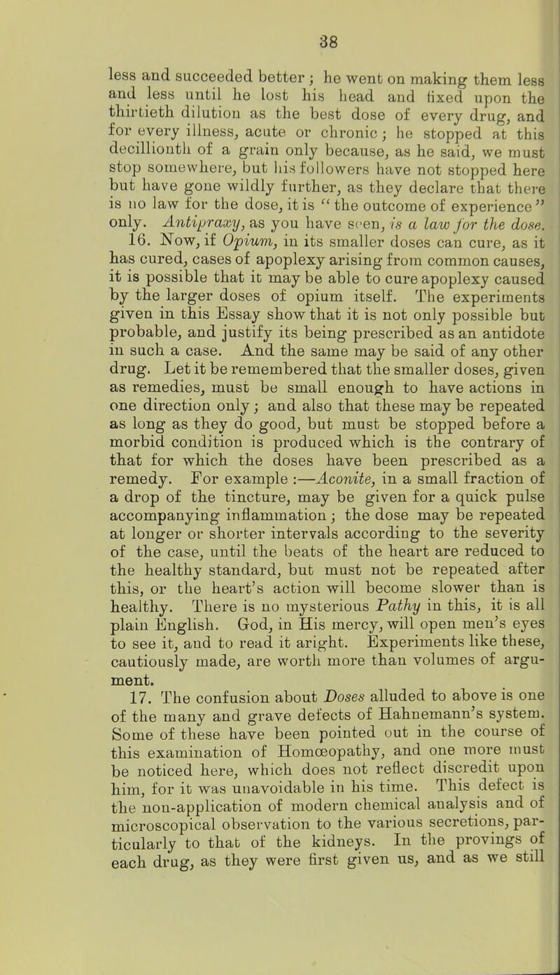 less and succeeded better ; he went on making them less and less until he lost his head and iixed upon the thirtieth dilution as the best dose of every drug, and for every illness, acute or chronic; he stopped at this decillionth of a grain only because, as he said, we must stop somewhere, but liis followers have not stopped here but have gone wildly further, as they declare that there is no law for the dose, it is  the outcome of experience  only. Antipraxy, as you have seen, is a law for the dose. 16. Now, if Opium, in its smaller doses can cure, as it has cured, cases of apoplexy arising from common causes, it is possible that it may be able to cure apoplexy caused by the larger doses of opium itself. The experiments given in this Essay show that it is not only possible but probable, and justify its being prescribed as an antidote in such a case. And the same may be said of any other drug. Let it be remembered that the smaller doses, given as remedies, must be small enough to have actions in one direction only; and also that these may be repeated as long as they do good, but must be stopped before a morbid condition is produced which is the contrary of that for which the doses have been prescribed as a remedy. For example :—Aconite, in a small fraction of a drop of the tincture, may be given for a quick pulse accompanying inflammation ; the dose may be repeated at longer or shorter intervals according to the severity of the case, until the beats of the heart are reduced to the healthy standard, but must not be repeated after this, or the heart's action will become slower than is healthy. There is no mysterious Pathy in this, it is all plain English. God, in His mercy, will open men's eyes to see it, and to read it aright. Experiments like these, cautiously made, are worth more than volumes of argu- ment. 17. The confusion about Doses alluded to above is one of the many and grave defects of Hahnemann's system. Some of these have been pointed out in the course of this examination of Homoeopathy, and one more must be noticed here, which does not reflect discredit upon him, for it was unavoidable in his time. This defect is the non-application of modern chemical analysis and of microscopical observation to the various secretions, par- ticularly to that of the kidneys. In the provings of each drug, as they were first given us, and as we still