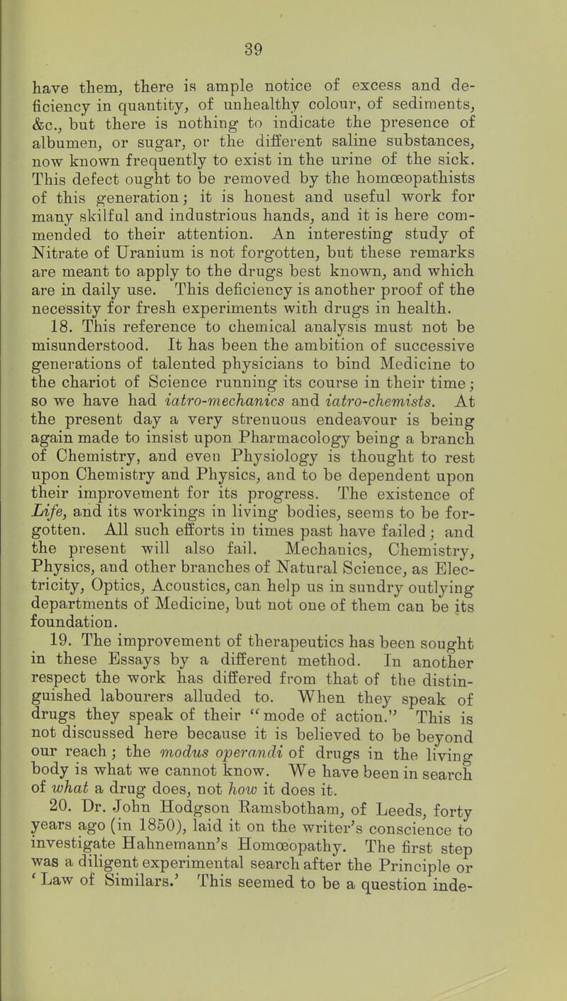 have them^ there ia ample notice of excess and de- ficiency in quantity, of unhealthy colour, of sediments, &c., but there is nothing to indicate the presence of albumen, or sugar, or the different saline substances, now known frequently to exist in the urine of the sick. This defect ought to be removed by the homoeopathists of this generation; it is honest and useful work for many skilful and industrious hands, and it is here com- mended to their attention. An interesting study of Nitrate of Uranium is not forgotten, but these remarks are meant to apply to the drugs best known, and which are in daily use. This deficiency is another proof of the necessity for fresh experiments with drugs in health. 18. This reference to chemical analysis must not be misunderstood. It has been the ambition of successive generations of talented physicians to bind Medicine to the chariot of Science running its course in their time; so we have had iatro-mechanics and iatro-chemists. At the present day a very strenuous endeavour is being again made to insist upon Pharmacology being a branch of Chemistry, and even Physiology is thought to rest upon Chemistry and Physics, and to be dependent upon their improvement for its progress. The existence of Life, a.nd its workings in living bodies, seems to be for- gotten. All such efforts in times past have failed; and the present will also fail. Mechanics, Chemistry, Physics, and other branches of Natural Science, as Elec- tricity, Optics, Acoustics, can help us in sundry outlying departments of Medicine, but not one of them can be its foundation. 19. The improvement of therapeutics has been sought in these Essays by a different method. In another respect the work has differed from that of the distin- guished labourers alluded to. When they speak of drugs they speak of their mode of action.'' This is not discussed here because it is believed to be beyond our reach; the modus operandi of drugs in the living body is what we cannot know. We have been in search of what a drug does, not how it does it. 20. Dr. John Hodgson Ramsbotham, of Leeds, forty years ago (in 1850), laid it on the writer's conscience to investigate Hahnemann's Homoeopathy. The first step was a diligent experimental search after the Principle or ' Law of Similars.' This seemed to be a question inde-