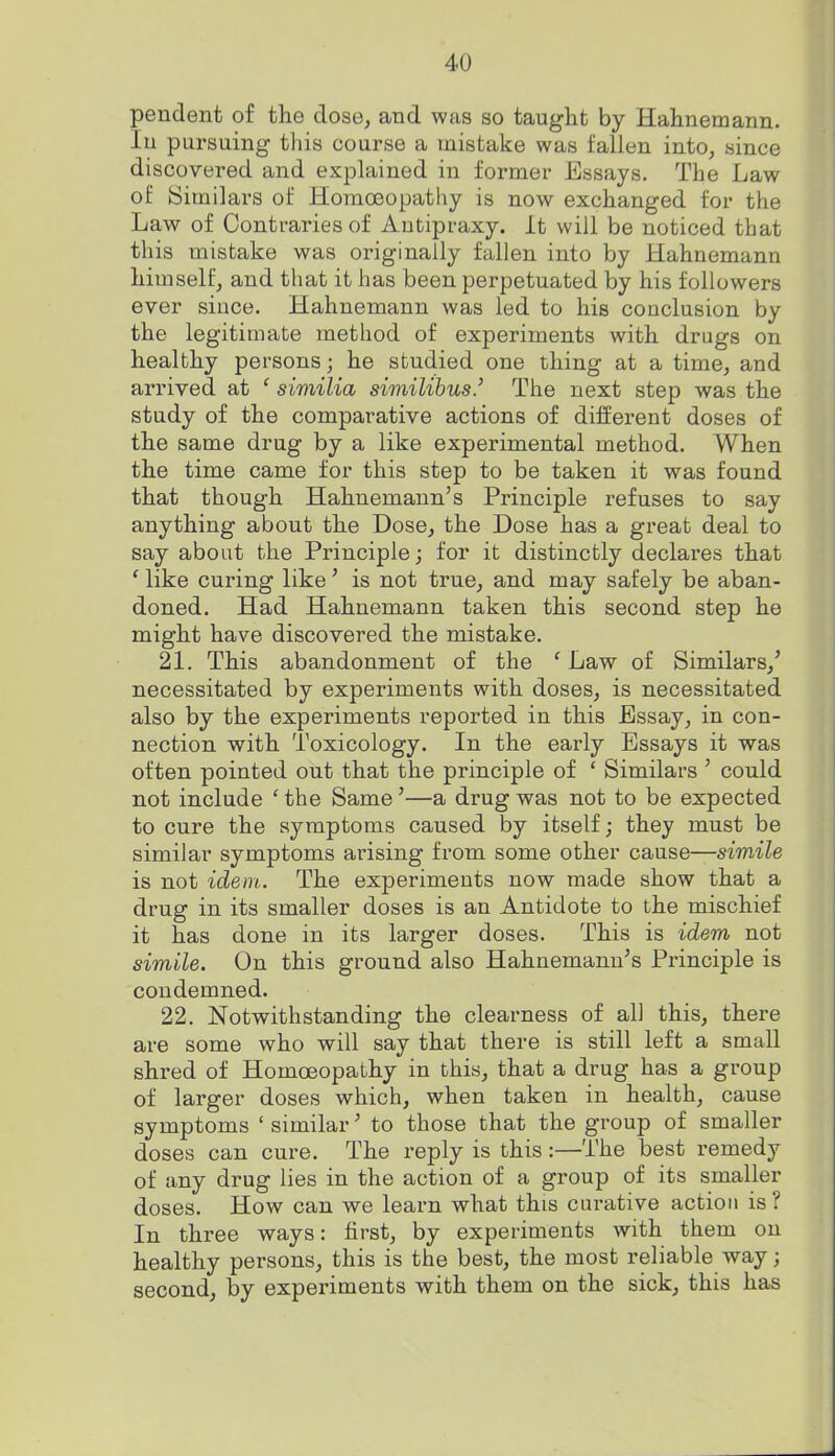 pendent of the dose^ and was so taught by Hahnemann. In pursuing this course a mistake was fallen into, since discovered and explained in former Essays. The Law of Similars of Homoeopathy is now exchanged for the Law of Contraries of Autipraxy. It will be noticed that this mistake was originally fallen into by Hahnemann himselfj and that it has been perpetuated by his followers ever since, Hahnemann was led to his conclusion by the legitimate method of experiments with drugs on healthy persons; he studied one thing at a time, and arrived at ' similia similihus.' The next step was the study of the comparative actions of different doses of the same drug by a like experimental method. When the time came for this step to be taken it was found that though Hahnemann's Principle refuses to say anything about the Dose, the Dose has a great deal to say about the Principle; for it distinctly declares that ' like curing like' is not true, and may safely be aban- doned. Had Hahnemann taken this second step he might have discovered the mistake. 21. This abandonment of the ' Law of Similars,' necessitated by experiments with doses, is necessitated also by the experiments reported in this Essay, in con- nection with Toxicology. In the early Essays it was often pointed out that the principle of * Similars ' could not include ' the Same'—a drug was not to be expected to cure the symptoms caused by itself; they must be similar symptoms arising from some other cause—siwiZe is not idem. The experiments now made show that a drug in its smaller doses is an Antidote to the mischief it has done in its larger doses. This is idem not simile. On this ground also Hahnemann's Principle is condemned. 22. Notwithstanding the clearness of all this, there are some who will say that there is still left a small shred of Homoeopathy in this, that a drug has a group of larger doses which, when taken in health, cause symptoms ' similar' to those that the group of smaller doses can cure. The reply is this:—The best remedy of any drug lies in the action of a group of its smaller doses. How can we learn what this curative action is? In three ways: first, by experiments with them on healthy persons, this is the best, the most i-eliable way; second, by experiments with them on the sick, this has