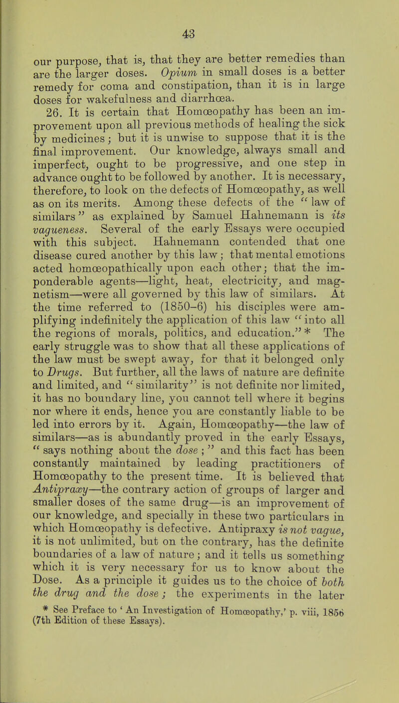 our purpose, that is, that they are better remedies than are the larger doses. Opium in small doses is a better remedy for coma and constipation, than it is in large doses for wakefulness and diarrhoea, 26. It is certain that Homoeopathy has been an im- provement upon all previous methods of healing the sick by medicines; but it is unwise to suppose that it is the final improvement. Our knowledge, always small and imperfect, ought to be progressive, and one step in advance ought to be followed by another. It is necessary, therefore, to look on the defects of Homoeopathy, as well as on its merits. Among these defects of the  law of similars as explained by Samuel Hahnemann is Us vagueness. Several of the early Essays were occupied with this subject. Hahnemann contended that one disease cured another by this law; that mental emotions acted homoeopathically upon each other; that the im- ponderable agents—light, heat, electricity, and mag- netism—were all governed by this law of similars. At the time referred to (1850-6) his disciples were am- plifying indefinitely the application of this law  into all the regions of morals, politics, and education. * The early struggle was to show that all these applications of the law must be swept away, for that it belonged only to Drugs. But further, all the laws of nature are definite and limited, and  similarity is not definite nor limited, it has no boundary line, you cannot tell where it begins nor where it ends, hence you are constantly liable to be led into errors by it. Again, Homoeopathy—the law of similars—as is abundantly proved in the early Essays,  says nothing about the dose ;  and this fact has been constantly maintained by leading practitioners of Homoeopathy to the present time. It is believed that Antipraxy—the contrary action of groups of larger and smaller doses of the same drug—is an improvement of our knowledge, and specially in these two particulars in which Homoeopathy is defective. Antipraxy is not vagus, it is not unlimited, but on the contrary, has the definite boundaries of a law of nature; and it tells us something which it is very necessary for us to know about the Dose. As a principle it guides us to the choice of both the drug and the dose; the experiments in the later * See Preface to ' An Investigation of Homoeopathy,' p. viii, 1856 (7tli Edition of these Essays).