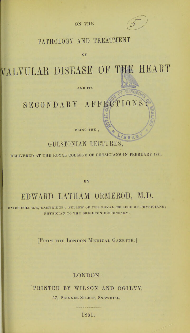 PATHOLOGY AND TREATMENT OF VALVULAR DISEASE OE THE HEART AND ITS DliLIVEREU AT THE ROYAL COLLEGE OF PHYSICIANS IN FEBRUARY 1851. BY EDWARD LATHAM ORMEROD, M.D. CAICS COLLEGE, CAMBRIDGK; KBLI.OW OF THl! ROYAI. COI.I.KCiE OF PHYSICIANS; PHYSICIAN TO THIC BRIGHTON DISPENSARY. [From thk London Mkdical Gazette.] LONDON: PRINTED BY WILSON AND OGILVY, 57, Skinner Street, Snowhill. 1851.