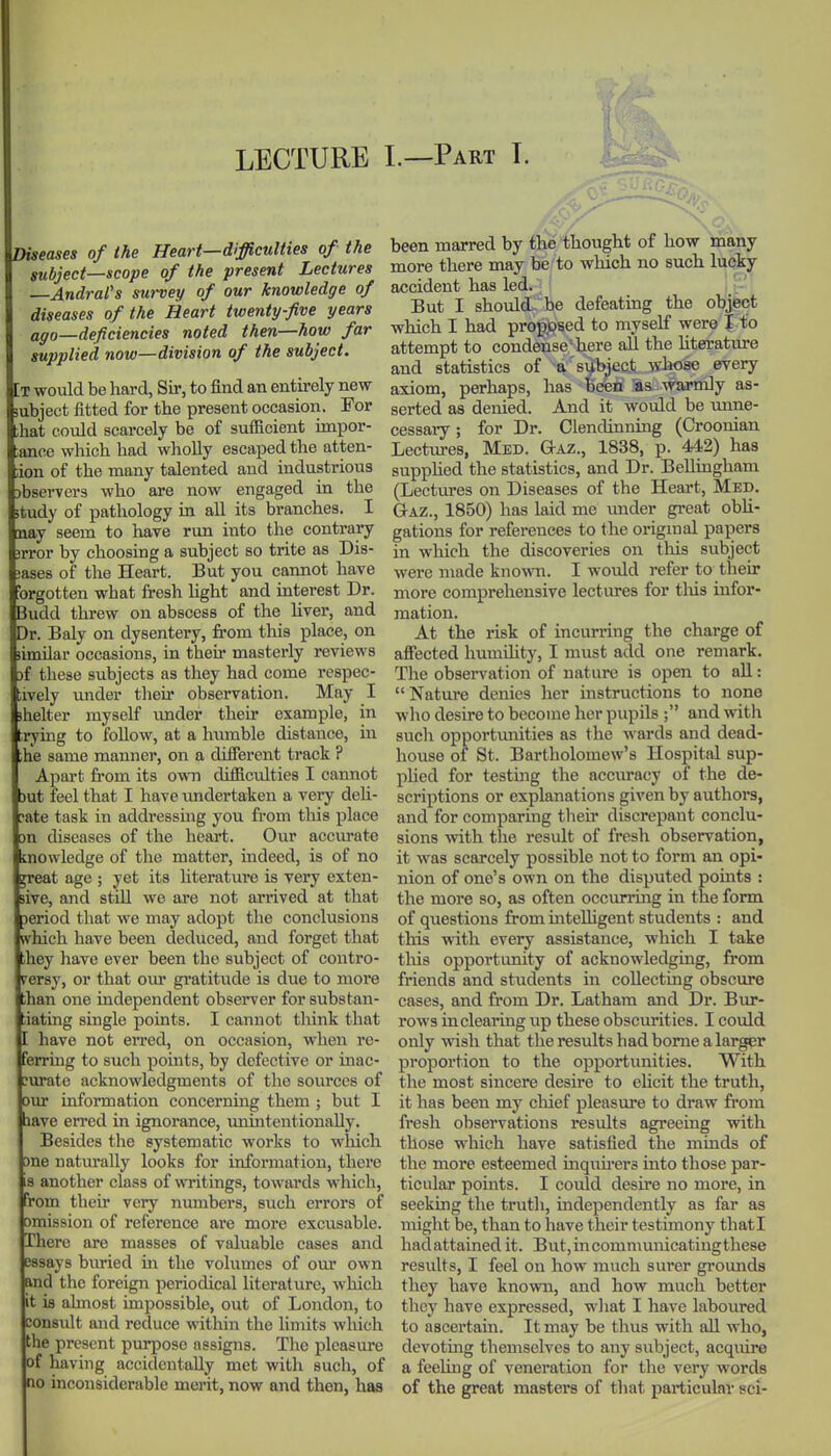 LECTURE L—Part T. Diseases of the Heart—difficulties of the subject—scope of the present Lectures —Andrafs survey of our knowledge of diseases of the Heart twenty-five years affo—deficiencies noted then—how far supplied now—division of the subject. [t would be hard, Sir, to find an entirely new subject fitted for the present occasion. For ;hat could scarcely be of sufficient impor- ;ance which had wholly escaped the atten- ;ion of the many talented and industrious )bserver3 who are now engaged in the study of pathology in all its branches. I nay seem to have run into the contrary jrror by choosing a subject so trite as Dis- 3ases of the Heart. But you cannot have brgotten what fresh Ught and interest Dr. Budd threw on abscess of the liver, and Dr. Baly on dysentery, from this place, on (imilar occasions, in their masterly reviews )f these subjects as they had come respec- ;ively under their observation. May I shelter myself imder their example, in tiding to follow, at a humble distance, in ;he same manner, on a different track ? Apart from its own difficulties I cannot 3ut feel that I have undertaken a very deh- :&te task in addressuig you from this place )n diseases of the heart. Our accurate inowledge of the matter, indeed, is of no great age ; yet its litei-ature is very exten- sive, and still we are not arrived at that Deriod that we may adopt the conclusions which have been deduced, and forget that ihey have ever been the subject of contro- versy, or that our gratitude is due to more than one independent obseiwer for substan- tiating single points. I cannot tliink that I have not erred, on occasion, when re- Ferruig to such points, by defective or inac- curate acknowledgments of the sources of our information concerning them ; but I lave erred in ignorance, vmintentionaUy. Besides the systematic works to wliich 3ne natm-ally looks for information, there 3 another class of writings, towards which, rom their very numbers, such errors of omission of reference are more excusable. There are masses of valuable cases and essays buried in the volumes of our own and the foreign periodical literature, which it ifl ahnost impossible, out of London, to consiilt and reduce within the limits which the present purpose assigns. The pleasure of having accidentally met with such, of no inconsiderable merit, now and then, has been marred by the thought of how many more there may be to which no such lucky accident has led. But I should- be defeating the objfeot which I had proposed to myself were I to attempt to condense-here all the hterature and statistics of a subject whose every axiom, perhaps, has been as . warmly as- serted as denied. And it would be imne- cessary; for Dr. Clendinning (Croonian Lectures, Med. Gaz., 1838, p. 442) has supphed the statistics, and Dr. Bellingham (Lectures on Diseases of the Heart, Med. Gaz., 1850) has laid me imder great obli- gations for references to the origmal papers in which the discoveries on this subject were made known. I would refer to their more comprehensive lectures for tliis infor- mation. At the risk of incurring the charge of aSected humdity, I must add one remark. The observation of nature is open to all:  Nature denies her instructions to none who desire to become her pupils ; and with such opportmiities as the wards and dead- hoiise of St. Bartholomew's Hospital sup- phed for testing the accuracy of the de- scriptions or explanations given by authors, and for comparing their discrepant conclu- sions with the result of fresh observation, it was scarcely possible not to form an opi- nion of one's own on the disputed points : the more so, as often occiu-ruig in the form of questions from uitelhgent students : and this with every assistance, which I take this opportimity of acknowledging, from friends and students in collecting obscure cases, and from Dr. Latham and Dr. Bur- rows in clearing up these obscurities. I could only wish that the results had borne a larger proportion to the opportunities. With the most sincere desire to elicit the truth, it has been my chief pleasure to draw from fresh observations results agreeing with those which have satisfied the minds of the more esteemed inquu*ers into those par- ticular points. I could desire no more, in seeking the truth, independently as far as miglit be, than to have their testimony thati hadattained it. But,incommunicatingthese results, I feel on how much surer groimds they have known, and how much better they have expressed, wliat I have laboured to ascertam. It may be thus with all who, devotmg themselves to any subject, acquire a feeUng of veneration for the very words of the great masters of tliat particular sci-