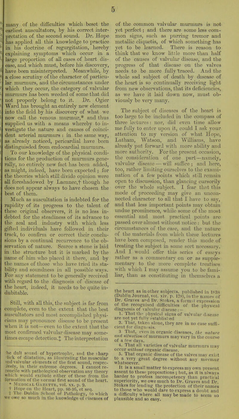 *■ many of the difficulties which beset the  earhest ausciiltators, by his coiTCct mter- ' prctation of the second sound. Dr. Hope has applied all this knowledge to practice in his doctrine of regurgitation, hereby explaining symptoms wliich occur in a 'i large proportion of all cases of heart dis- ease, and which must, before his discovery, have been misinterpi-eted. Meanwhile, by a close scrutiny of the chai'acter of particu- lar mm-murs, and the circumstances imder ' which they occur, the categoiy of valvular murmm's has been weeded of some that did  not properly belong to it. Dr. Ogier '• Ward has brought an entirely new element \ into the field by his discoveiy of what we ' now call the venous miu-mur,* and thus • suppHed us with a means whereby to in- t vestigate the nature and causes of coinci- e dent arterial mm-murs : in the same way, as ah'eady noticed, pericai'dial liave been distinguisded from endocardial murmurs. To our knowledge of the physical condi- tions for the production of murmurs gene- rally, no entirely new fact has been added, as might, indeed, have been expected ; for the tlieories which stUl divide opinion were all foreshadowed by Laeunec,t thougli he does not appear always to have chosen the best of them. Much as auscultation is indebted for the rapidity of its progress to the talent of these oi'iginal observers, it is no less in- debted for tlie steadmess of its advance to the zeal and industry with which less gifted individuals have followed in their track, to confirm or correct their conclu- sions by a continual recurrence to tlie ob- servation of nature. Scarce a stone is laid in the stru(iture but it is marked by the name of liim who placed it tliere, and by the names of tliose wlio have tried its sta- biUty and soimdness in all possible ways. For any statement to be generally received witli regard to the diagnosis of disease of tlie lieart, indeed, it needs to be quite in- dubitable. Still, with all this, the subject is far from complete, even to the extent that the best auscultators and most accomplished physi- cians may pronounce disease to be present when it is not—even to the extcTit that the most confinned valvular disease may some- times esca]ie detection.;!: The interpretation he dull snniirt of hypertropliv, niirt the sharp lick of (tiiiitation, as illiistratir.ff the muscular >n(l valvular eli-meiits of the first sound, respec- .ively, in their extreme desrrees. 1 cannot re- concile with patholoirical observation anv theory wliich woiiUl exclude either of these from the formation of the normal first sound of the heart. * .Mhdical Gazkttk, vol. XX. p. 9. + Hope on th!' I I(!art, pp. 80-9G, et seq. i The Duhlin School of Patholof!;y, to which we owe so much in the knowledg-e of ciscases of of the common valvular murmurs is not yet perfect; and there are some less com- mon signs, such as j^m-ring tremor and metallic cliquetis, of wliich something has yet to be learned. There is reason to think that we know little more than half of the causes of valvular disease, and the progress of that disease on the valves needs to be more fully traced. And the whole sad subject of death by disease of the heart is so continually receiving light fi'om new observations, that its deficiencies, as we have it laid down now, must ob- viously be vei'y many. The subject of diseases of the heart is too large to be included in tlie compass of three lectures: nor, did even time allow me fully to enter upon it, could I ask your attention to my version of what Hope, Latham, Watson, and Williams, have already put forward with more ability and more authority. For the present occasion, the consideration of one part—iwmely, valvular disease — will suffice; and liere, too, rather limiting om'selves to flic exami- nation of a few points which still remaui open to discussion, tlian glancing cursorily over the whole subject. I fear ih:\t this mode of proceeding may give an uncon- nected character to all that I liave to say, and that less important points may obtain undue prominence, while some of the most essential and most practical points arc passed over almost witliout notice : but the circumstances of the case, and tlie nature of the luaterials from whicli these lectures have been composed, render this mode of treating the subject in some sort nec^essary. And I would ofier this series of esscys rather as a commentary on or as suppie- mentary to the more comiilete treatises with which I may assume you to be faini- har, than as constituting in (lieinselvcs a the heart as in other subjects, published in 1K.38 (Dublin Journal, vol. xiv. p. 17S), in t!ie names of Dr. Graves and Dr. .Si nkes, a form-. I expression of the recognised dithcnlties of the phvsical dian;nosis of valvulur disease : — 1. Thatthi' physiciil sisns of valvular d.sease are not yet fully cstahlisl ed 2. That, taken alone, they are in no case suffi- cient for dia^nnsis. 3 That, even in organic diseases, the valurc and situution of murmurs may vary in the course of a fe>v days. 4. That ail varieties of valvular murmurs may occur without organic disease. 5. That orij-anic disease of the valves nuiv exi.- t to a very great degree without any niDrnjur whatsoever. It is a small matter to express my own present assent to these propositions ; but, as it is alwavs harder to profess incompetency than practical superiority, we owe much to Dr. Graves and Dr. Stokes for lending the protection of their names to those who would dare to express a doubt and a difficulty where all may be made to seem ho plausible and so easy.