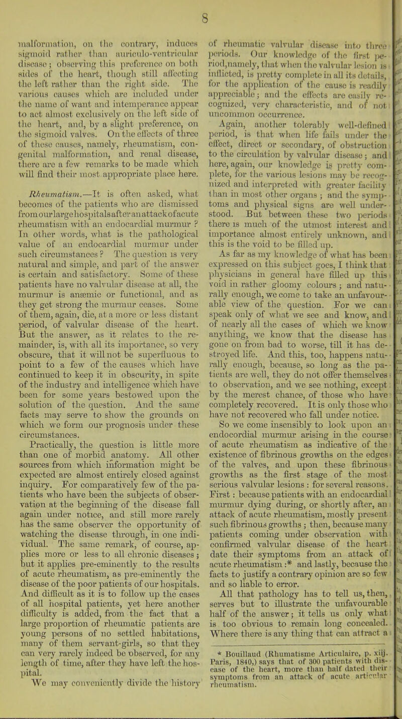 inallbrmnl ion, on llu; contrary, induces sif:;inoi(l riillicr lliaii iiiiriciiio-vcnt.ricuinr clist^iiso; olworving tliis )iri;f'(!r(;nco on l)otli sides oi' till) heart, though still (illecting the left rather than the right side. The various causes which are included under the name of want and intemperance appear to act almost exclusively on the left side of tlie heart, and, by a slight preference, on the sigmoid valves. Ontheeil'ects of three of these causes, namelj', rheumatism, con- genital malformation, and renal disease, there ai-e a few remarks to be made which will find their most appropriate place here. Rheumatism.—It is often asked, what becomes of the patients who are dismissed from om* large hospitals after an attack of acute rheumatism with an endocardial murmur ? In other words, what is the pathological value of an endocardial mm-mur under such circumstances ? Tiie question is very natural and simple, and part of the answer is certain and satisfactory. Some of these patients have no valvidar disease at all, the murmui' is ansemie or functional, and as they get strong the murmur ceases. Some of them, agam, die, at a more or less distant period, of valvular disease of the heart. But the answer, as it relates to tlie re- mainder, is, with all its importance, so very obscure, that it will not be superfluous to point to a few of the causes which have continued to keep it in obscurity, in spite of the industry and intelligence which have been for some years bestowed upon the solution of the question. And the same facts may seiwe to show the gromids on wliich we form our prognosis under these circumstances. Practically, the question is little more than one of morbid anatomy. All other sources from which information might be expected are almost entu-ely closed against inquiry. For comparatively few of the pa- tients who have been the subjects of obser- vation at the beginning of the disease fall again under notice, and stiU more rarely has the same observer the opportunity of watching the disease thi-ough, in one indi- vidual. The same remark, of course, ap- plies more or less to all chronic diseases; but it applies pre-eminently to the results of acute rheimiatism, as pre-eminently the disease of the poor patients of our hospitals. And difBeult as it is to follow up the cases of aU. hospital patients, yet here another difReidty is added, from the fact that a large proportion of rheumatic patients are young persons of no settled habitations, many of them servant-girls, so that they can very rarely indeed be observed, for any length of time, after tliey have left the hos- pital. We may conveniently divide the history of rheumntic valvular disease into three l)eriods. Our knowledge of the first \ie- riod,namely, tliat when tiie valvular i(;sioii ik inflicted, is ])retty complete in all its details, for the application of the cause is readily appreciable; and the effects are easily re- cognized, very c]iara<;teristic, and of not uncommon occurrence. Again, another tolerably well-defined period, is that when life fails under tlie effect, direct or secondary, of obstruction to the circulation by valvular disease; and here, again, our knowledge ig pretty com- plete, for the various lesions may be recog- nized and interpreted with gi-eater faciUty ' f han in most other organs ; and the symp- toms and physical signs are well under- stood. But between these two periodK there is much of the utmost interest and importance almost entirely unknown, and this is the void to be filled up. As far as my knowledge of what has been I' expressed on this subject goes, I think that physicians in general have filled up this- ' void in rather gloomy colom's ; and natu- rally enough, we come to take an unfavour-  able view of the question. For we can; * speak only of what we see and know, and: ^ of nearly all tlie cases of which we know  anytliing, we know that the disease has gone on from bad to worse, till it has de- stroyed life. And tliis, too, happens natu- ■ ' rtilly enough, because, so long as the pa- ■ tients are weU, they do not ofier themselves • to observation, and we see nothing, except: by the merest chance, of those who have completely recovered. It is only those who have not recovered who fall under notice. So we come insensibly to look upon an . endocordial murmur arising in the com'se.' of acute rheumatism as indicative of the existence of fibrinous growths on the edges of the valves, and upon these fibrinous growths as the fia-st stage of the most serious valvular lesions : for several reasons. First: because patients with an endocardial murmur dying during, or shortly after, an attack of acute rheumatism, mostly present such fibrinous gi'owths ; then, because many patients coming under observation with • confirmed valvular disease of the heart date theu' symptoms from an attack of I acute rheumatism :* and lastly, because <he facts to justify a contrary opinion are so few and so liable to error. All that pathology has to tell us, then, ' serves but to illustrate the unfavourable ' half of the answer; it tells us only what is too obvious to remain long concealed. Wliere there is any thing that can attract a * Boiiillaud (Khumatisme Articulaire, p. xiij. Paris, 1840,) says that of 300 patients with dis- ease of the heart, more than half dated tlieir !• symptoms from an attack of acute artirrJnr . rheumatism.