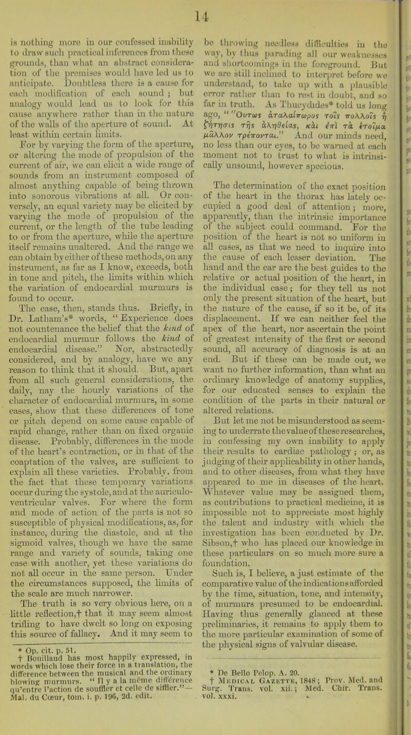 is nothing more in our confessed inability to ilraw sueli pnieticiil inl'eronees from tliese grountls, thun what an abstract considera- tion of the premises would have led us to anticipate. JJoubtless tliere is a cause for each modification of each sound ; but anidogy would lead us to look for this cause anywhere rather than in the nature of the walls of the aperture of sound. At least within certain limits. For by vai-yiug the form of the aperture, or altering tlie mode of propulsion of the current of an*, we can elicit a wide range of soiuids from an instrument composed of almost anything capable of being thrown into sonorous vibrations at all. Or con- versely, an equal variety may bo elicited by varying the mode of propulsion of the current, or the length of tlie tube leading to or from the aperture, while the apertiu'e itself remains unaltered. And the range we can obtain by either of these methods, on any instrument, as far as I know, exceeds, both in tone and pitch, the limits within which the variation of endocardial murmm-s is found to occur. The ease, then, stands thus. Briefly, m Dr. Latham's* woi-ds,  Experience does not countenance the belief that the kind of endocardial murmur follows the kind of endocardial disease. Nor, abstractedly considered, and by analogy, have we any reason to think that it should. But, apart from all such general considerations, the daily, nay the hourly variations of the character of endocardial mm-mui-s, in some cases, show that these differences of tone or pitch depend on some cause capable of rapid change, rather than on fixed organic disease. Probably, differences in the mode of the heart's contraction, or in that of the coaptation of the valves, are sufficient to explaiii all these varieties. Probably, from the fact that these temporary variations occiu- during the systole, and at the auriculo- ventricular valves. For where the form and mode of action of the parts is not so susceptible of physical modifications, as, for histauce, dm-ing the diastole, and at tlie sigmoid valves, though we have the same range and variety of sounds, takuig one case with another, yet these variations do not all occur in the same person. Under the circumstances supposed, the Umits of the scale are much narrower. The truth is so very obvious here, on a httle reflection,t that it may seem almost trifling to have dwelt so long on exposing this soiu-ce of fallacy. And it may seem t o * Op. cit. p. 51. t Bouillaud has most happily expressed, in words which lose their force in n translation, the diflTfience between the musical and the ordinary blowini? murmurs.  II y a la mOnic diftdrence qu'cntre I'action de soufffer ct celle de siffler.— Mai. du CiKur, torn. i. p. lUO, 2d. edit. be tlirowing needless difficulties in the way, by thus parading all our weaknciscs and shortcomings in the foreground. But we are still inclined to interpret before we understand, to take up with a plausible error nither than to rest in doubt, and so far in truth. As Thucydides* told us long ago,  Ovrm araKalwupos rots troWots fi ^^rna-is Tvjy aKrideias, Kcti M to. iroiixa fiuKKov rpeirovTai. And our minds need, no less tlian our eyes, to be warned at each moment not to trust to what is intrinsi- cally unsound, however specious. The determination of the exact position of the heart in the thorax has latelj' oc- cupied a good deal of attention; more, apparently, than the intrinsic importance of the subject could command. For the position of the heart is not so uniform in all cases, as that we need to inquire into the cause of each lesser deviation. The hand and the ear are the best guides to the relative or actual position of the heart, in the individual case; for they tell us not only the present situation of the heart, but the uatm'e of the cause, if so it be, of its displacement. If we can neither feel the apex of the heart, nor ascertain the point of greatest mtensity of the first or second sound, ah accm-acy of diagnosis is at an end. But if these can be made out, we want no further information, than what an ordinary knowledge of anatomy suppUes, for our educated senses to explain the conchtion of the parts in their nattiral or altered relations. But let me not be misunderstood as seem- ing to underrate the valueof theseresearches, in confessing my own mabihty to apply their results to cardiac pathology ; or, as judging of theu' applicabihty in other hands, and to other diseases, from what they have appeared to me in diseases of tlie heart. Whatever value may be assigned them, as contributions to practical medicine, it is impossible not to apjjreciate most highly the talent and uidustry with which the investigation has been conducted bv Dr. Sibson,t who has placed om- knowledge in these ])articulars on so much more sin-e a foundation. Such is, I believe, a just estimate of the comparative value of the indicat ionsattbrded by the time, situation, tone, and intensity, of mm-miu's presmned to be endocardial. Having thus generally glanced at these prehminaries, it remains to apply them to the more particular examination of some of the physical signs of valvidar disease. * De Bello Pelop. A. 20. t MuDicAL Gazettk, 1848; Prov. Med. and Surj?. Trans, vol. xii.; Med. Cliir. Trans, vol. xxxi.
