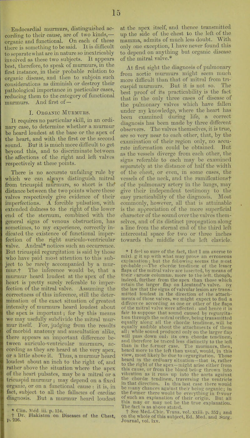 Endocardial murmurs, distinguished ac- cording to their cause, are of two kinds,— organic and functional. On each of these there is something to be said. It is difficult to separate what are m natm-e so inextricably involved as these two subjects. It appears best, therefore, to speak of murmurs, in the first instance, in their probable relation to organic disease, and then to subjoin such considerations as diminish or destroy their pathological importance in particular cases, reducing them to the category of functional mm-miu'S. And first of— I. Obganic Muemubs. It requires no particular skill, in an ordi- naiy case, to determine whether a murmur bo heard loudest at the base or the apex of the heart, and with the first or the second sound. But it is much more difficult to get beyond this, and to discrimmate between the affections of the riglit and left valves respectively at these points. There is no acciu'ate unfailing ride by which we can al^'ays distinguish mitral fi'om tricuspid mvu-murs, so sliort is the* distance between the two points where these valves respectively give evidence of tlicir imperfections. A forcible pulsation, Avitli extended dulness to the right of the lower end of the sternum, combmcd with the general signs of venous obstrucition, has sometimes, to my experience, correctly in- dicated tlie existence of functional imper- fection of the right auriculo-ventricular valve. Andral* notices such an occurrence. B\it tricuspid regm-gitation is said by those who have paid most attention to this sub- ject to be rarelj' accompanied by a nmr- nuir.f The infei'ence would be, that a murmur heard loudest at the apex of the heart is pretty sm-ely referable to imper- fection of the mitral valve. Assuming (he correctness of this inference, still the deter- mination of the exact situation of greatest intensity of murmurs heard loudest aboiit the apex is important; for by this means we may usefully suh(iividc the mitral mur- mur itself. For, judging from the x-esiilts of morbid anatomy and auscultation alike, there ajipears an important difierence be- tween auriculo-ventricular murmurs, ac- cording as they are heard at the very apex, or a little above it. Tlius, a munniu- heard loudest aboixt an inch to the right of, and ratlier above the situation where the apex of the heart pulsates, may be a mitral or a tricuspid murmur ; may depend on a fixed organic, or on a functional cause : it is, in fact, subject to aU the fallacies of cardiac diagnosis. But a murmur heard loudest * Clin. VM in. p. 154. t IJr. Ulakistoii on Diseases of the Chest, p. 226. at the apex itself, and thence transmitted up the side of t lie chest to the left of the mamma, admits of much less doubt. With only one exception, I have never found this to depend on anything but organic disease of the mitral valve.* At first sight the diagnosis of pulmonary from aortic murmurs might seem much more diflicult than that of mitral from tri- cuspid murmurs. But it is not so. The best proof of its pi-acticability is the fact that in the only three cases of disease of the pulmonary valves which have fallen under my knowledge, where the heart lias been examined during life, a correct diagnosis has been made by three different observers. The valves themselves, it is true, are so very near to each otlier, that, by the examination of tlieir region only, no accu- rate information could be obtained. But as the vessels diverge fi-om each otlier, the signs referable to each may be examined separately at the distance of half the width of the chest, or even, in some cases, the vessels of the neck, and tlie ramificationst of the pulmonary artery m the lungs, may give their independent testimon} to the easy practicability of the diagnosis. Most commonly, however, all tliat is attainable is the appreciation of the more superficial character of the sound over the valves them- selves, and of its distinct propagation along a line from the sternal end of the thu'd left intercostal space for two or three inches tow-ards the middle of the left clavicle. * I fef^l so sure of the fact, that I am averse to niixi fi: it up with wliiit inny provp an erroneous explaii;ition; but tlie ful.ovviiii; seems the iiiost priibahle:—The clutrciic teiKiincfe of the lesser flaps of the mitral valve ai e iMs.ertcd, liy means of their 1 aniea^ columna'. more to I lie left, though, indceil, further from the apex than tho.-:e which retain the larg:er flap on Lieutaud's valve, iiy the law that the sin;ns of valvular lesion are trans- mitted loudest in the diiection of the attach- meius of those valves, we inig-ht e.xpect to find a diftei ei ce accordinij as one or other of the flajis of the mitral valve were afl'ecteri : and hence it is fair to suppose that sound caused by reffui-L'ita- tion throuo:h the initi al orifiee, being transmitted equally aloiiir all the ihord;e tendint a;, will be e(|ually audible about the attachnieiUs of them all; while sound produced only on the hirger flap will pass down oiih its own chorda; tendineas, and therefore be traced less distinctly to the left than in the furmer case. T!;e murmurs, then, heard more to the left than usual, would, in this view, most likely be due to regurgitation. Those heard in the ordinary situation—that is, rather to the right of the apex—might arise either from this cause, or from the blood being thrown into vibration as it runs np into the aorta against the chorda; tendinea;, traversing the ventricle in that direction. In this last case there would be many chances .igainst their being organic; in the firmer there would be everything iii f?vour of such an explanation of their origin. I.?ut, all this may or may not be the true explanation. The fact is as above stated. t See Med.-Chir. Trans, vol. xxiii. p. 352; and pn the whole of this subject, Ed. Med. and jiurg. Journal, vol. Ixv.