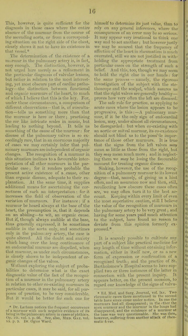 Tliis, liowcvcr, is quite sufficient for (lie iliiignoflis ill those enscs wlievo tlie entire iibseiice ol llio niurniiir irom the oonrse of the asc'ciuUiig iiorln, or from a corrcsponcl- iiig sitiiiition on tJie right side of the chest, clearly shows it not to have its existence in that vessel.* The determination of the existence of a inurinur in the pulinonurv artery is, in fact, easy enough. The distinction, however, is not urgetl here merely as a refinement in the ))artieular diagnosis of valvular lesions, but rather in relation to the most interest- ing, yet most obscure jiart of cardiac patho- logy—the distinction between functional and organic rnurmui's of the heart, to much of vvhicli I believe that this is the key. For, under these circumstances, a comparison of diderent observations —that is, of ausculta- tion—tells us sometliing more than that the murmur is here or there; practising the oar like intricate scales in music, but leading to nothing beyond. It tells us something of the cause of the murmur : for disease of the j^uhnonary valves is so ex- ceedingly rare, that m an enormous majority of cases we may certainly infer that pul- monarj' murmurs are independent of organic changes. The recognition of a mm-mur in this situation inclines to a favourable mter- pretation of all other murmurs in the par- ticular case; for it renders probable the present active existence of a cause, other than organic disease, adequate to their ex- planation. At the same time, it supplies additional means for ascertaining the cor- rectness of such an interpretation: for it uici'eases the field of observation of the variation of murmurs. For instance: if a murmur be heard always at the base of the heart, the presumption is, that it depends on an abiding—to wit, an organic cause. But if, though always audible at the base, thus generally expressed, it be sometimes audible in the aorta only, and sometimes only in the puhno..ary artery, the case is quite altered. All tlie doubt and anxiety which hang over the long continuance of an endocardial inurniur are cUspcUed, when that murmur, as under such circumstances, is clearly shown to be independent of or- ganic changes of the valves. Without exploring the subject of proba- bilities to determine what is the exact diagnostic value of the fact of the recogni- tion of a murmur in the pulmonary artery in relation to other co-existmg nuirmurs in jiarticidar cases, it may be said, for all ])ur- jioses of practice, to be very considerable. But it would be better for each one for * Dr. Latlmm notices tlie frequent occurrence of a iniirinur witli such nrpative evidence of its lieiug in the pulmonary artery in cases ot plithisis. Op. cil. vol. i. p. Of). 'See, n'lso, Med. G.^z. vol. X.X. p. U. Ur. Officr Ward. himself to determine its just value, than to rely on any general uilerences, where the coiiBoquences of an error may be so serious. It may aiijiear very irrational to tiiiiik one way and to act another; but however justly we may he assured that the frequency of alfectioii oi' thelieart in rlieuiimt ii^in is much oveiTated, still we are not justilied m with- holding the apiirojiriate treatment from particular cases on the strength of such a belief. And this, too, though we may seem to hold the right clue in our hands: for the same process — namely, tlie rigorou< investigation of the subject with the ste- thoscope and the scalpel, which assures us that the right valves are generally healt hy— proves how very often the left are diseased. The safe rule for practice, as applying to acute cases where the lesion appears to be progressive, is this:—A puhnonary mur- mur, if it be the only sign of endocardial lesion, may, under almost all circumstances, be disregarded: but when co-existing witli an aortic or mitral murmur, its co-existence shoidd not bhud us to the possible impor- tance of those other mm-murs. It is true that the signs from the left valves mat/ mean as Uttle as those from the right, but they mai/ mean much more ; and in neglect- ing them we mai/ be losing the favom'able moment for treatmg organic disease. Sinking, however, the use of tlie recog- nition of a pulmonaiy miu'Uiur to its lowest degree—that, namely, of giving us a hint often, and an assui'ance now and then, still, recollecting how obscure these cases oi'ten are, we may often turn it to the best ac- count. Keeping witliin every limit of even the most superlative caution, still I believe the value of the recognition of murmurs in the puhnonary artery to be very gi-eat; and havhig for some years paid much attention to the subject, have found no reason to deviate from this opinion lormerly ex- pressed.* It is scarcely possible to cultivate any part of a subject hkc practical medicine for any length of time witliout obtaining infor- mation, either in itself new, or as a new form of expression or confirmation of a recognized truth; and the practice of St. Bartholomew's Hospital seems to have sup- pUed two or tln-ee instances of the latter in connection with the present inquiry. It appears better, on the present occasion, to regard om- knowledge of the signs of valvu- * K(l. Med. and Sure- .Tournal, vol. Ixv. Two ilieuniatic cuves tlicrc montiuned in tlic second talile liiive since eonie under notice. In one the murmurs liad all disappeared; in the i tlicr the apex nnirnivir and the inuriiiur in the luiisrs hnd disappeared, and the existence of a inurnnir at the base was very iiuestionahle. She was then, however, sull'erinf? from another attack of rheu- matic f< ver.