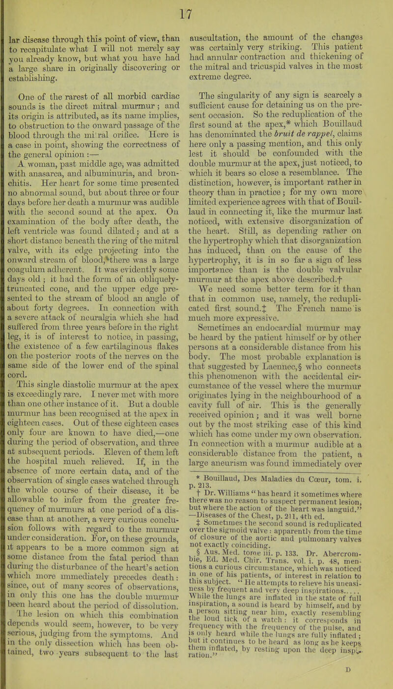 lar disease through this point of view, than to recapitulate what I will not merely say > oil ah-eady know, but what you have had a large share in originally discovering or estabhshing. One of the rarest of all morbid cardiac sounds is the chrect mitral murmur ; and its origm is attributed, as its name implies, to obstruction to the onward passage of tlie blood tlu'ough the mi'ral orifice. Here is a case in point, showing the correctness of the general opinion :— A woman, past middle age, was admitted with anasarca, and albuminixria, and bron- chitis. Her heart for some time presented no abnormal sound, but about three or four days before her death a murmiu- was audible with the second sound at the apex. On cxamhiation of the body after death, the left ventricle was found dilated; and at a short distance beneath the ring of the mitral valve, with its edge projecting into the onward stream of blood,^thcre was a large coagiilum adiierent. It was evidently some days old ; it had the form of an obliquely- truncated cone, and the upper edge pre- sented to the stream of blood an angle of about forty degrees. In connection with a severe attack of neuralgia which she had suffered from three years before in the right leg, it is of interest to notice, in passing, the existence of a few cartilaginous flakes on the posterior roots of the nerves on the same side of the lower end of the spinal cord. This single diastohc murmm- at the apex is exceedingly rare. I never met with more than one other instance of it. But a double murmur has been recognised at the apex m eighteen cases. Out of these eighteen cases only four are knoAvn to have died,—one during the period of observation, and three at subsequent periods. Eleven of them left the hospital mucli relieved. If, in the absence of more certain data, and of the obsei-vation of single cases watched through the whole course of their disease, it be allowable to infer fi-om the greater fre- quency of muraiurs at one period of a dis- ease than at another, a very em'ious conclu- sion follows with regard to the miu-miu- under consideration. For, on these gi-ounds, it appears to be a moi-e common sign at some distance from the fatal period than durhig the chstiirbance of the heai-t's action which more mimediately precedes death: since, out of many scores of obsei-vations, in only tins one has the double murmur been heard about the period of dissolution. Iho lesion on which this combination depends would seem, however, to be very serious, judging from the symptoms. And m the only dissection which has been ob- tained, two years subsequent to the last auscultation, the amount of the changes was certainly very striking. This patient had annxilar contraction and thickening of the mitral and tricuspid valves m the most extreme degree. The singularity of any sign is scarcely a sufBcient cause for detaining us on the pre- sent occasion. So the reduplication of the first sound at the apex,* which Bouillaud has denominated the druit de rappe/, claims here only a passing mention, and this only lest it should be confounded with the double mmmur at the apex, just noticed, to which it bears so close a resemblance. The distinction, however, is important rather m theory tlian in practice; for my own more hniited experience agrees with that of BouU- laud in connectmg it, like the munnur last noticed, with extensive disorganization of the heart. Still, as depending rather on the hypertrophy which that disorganization has induced, than on the cause of the hypertrophy, it is in so far a sign of less importance than is the double valvular murmiu' at the apex above deseribed.f We need some better term for it than that in common use, namely, the redupli- cated fii'st sound.J The French name is much more expressive. Semetimes an endocardial murmur may be heard by the j^atient himself or by other persons at a considerable distance from liis body. The most probable explanation is that suggested by Laennec,§ who connects this phenomenon with the accidental cu*- cumstance of the vessel where the murmur originates lying in the neighbourhood of a cavity full of au\ This is the generally received opinion; and it was well borne out by the most striking case of this kind which has come under my own observation. In connection with a mm-mur audible at a considerable distance from the patient, a large aneurism was found immediately over * Bouillaud, Des Maladies du Coeur, torn. i. p. 213. t Dr. Williams  has heard it sometimes where there was no reason to suspect permanent lesion, but where the action of the heart was languid. —Diseases of the Chest, p. 211, 4th ed. t Sometmies the second sound is redupficated over the sigmoid valve : apparenth from the time of closure of the aortic and pulmonary valves not exactly coincidingp. § Aus. Med. tome lii. p. 133. Dr. Abercrom- bie, Ed. Med. Chir. Trims, vol. i. p. 48, men- tions a curious circumstance, which was noticed 111 one of his patients, of interest in relation to this subject.  He attempts to relieve his uneasi- ness by frequent and verv deep inspirations vMiile the lungs are inflated in the state of full inspiration, a sound is heard by himself, aud by a person sitting near him, exactly resembling the loud tick of a watch : it corresponds in frequency with the fre(|URncy of the pulse, and IS only heard while the lungs are fullv inflated ; but It continues to be heard as long as he keeps them inflated, by resting upon the deep inspU ration. ^ D