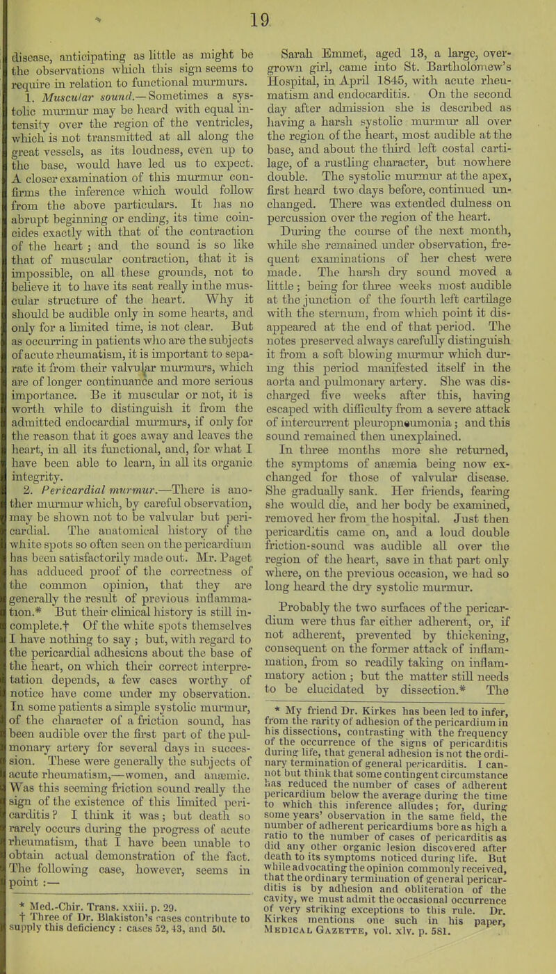 disease, anticipating as little as might be the observations which this sign seems to require in relation to functional mm-murs. 1. Muscular iOMwrf.—Sometimes a sys- tolic nuu-mm- may be heard with equal in- tensify over the region of the ventricles, which is not transmitted at aU along the great vessels, as its loudness, even up to the base, would have led us to expect. A closer examination of this murmur con- firms the inference which would follow from the above particulars. It has uo abrupt beginning or ending, its time coin- cides exactly with that of the contraction of the heai't ; and the soimd is so hke that of muscular contraction, that it is unpossible, on all these grounds, not to believe it to have its seat really inthe mus- cular structure of the heart. Why it should be audible only in some hearts, and only for a limited time, is not clear. But as occuiTing in patients who are the subjects of aciite rhevimatism, it is important to sepa- rate it from their valvul^ar murmm's, which are of longer continuance and more serious importance. Be it muscidar or not, it is worth whUe to distinguish it from the admitted endocardial mm-murs, if only for the reason that it goes away and leaves the heart, m all its functional, and, for what I have been able to learn, in all its organic integrity. 2. Pericardial murmur.—There is ano- ther murmm* which, by careful observation, may be shown not to be valvular but peri- cardial. The anatomical history of the white spots so often seen on the pei-icardium has been satisfactorily made out. Mr. Paget has adduced proof of tlie correctness of the common opinion, that they are generally the residt of previous inflamma- tion.* But then* clinical history is still in- complete.t Of the white spots themselves I have nothing to say ; but, witli regard to the pericardial adhesions about tlic base of the heart, on which their correct interpre- tation depends, a few cases worthy of notice have come under my observation. In some patients a simple systolic murmur, of the character of a friction sound, has been audible over the fu'st part of thepul- monaiy artery for several days in succes- sion. These were generally the subjects of acute rhemnatism,—women, and anaemic. Was this seeming friction sound reaUy the sign of the existence of this limited peri- carditis? I tliink it was; but death so rarely occm-s during the progress of acute rheumatism, that I have been imable to obtain actual demonstration of the fact. The following case, however, seems in point :— * Med.-Chir. Trans, x.xiii. p. 29. t Three of Dr. Blakiston's rases contribute to supply this deficiency : cases 52,43, and 50. Sarah Emmet, aged 13, a large, over- grown girl, came into St. Bartholomew's Hospital, in April 1845, with acute rheu- matism and endocarditis. On the second day after admission she is described as having a harsh systoHc murmur all over the region of the heart, most audible at the base, and about the tlui'd left costal carti- lage, of a rustling character, but nowhere double. The systohc murmur at the apex, first heard two days before, continued un- changed. There was extended dulness on percussion over the region of the heart. During the course of the next month, while she remained under observation, fre- quent examinations of her chest were made. The hareh dry sound moved a little ; bemg for three weeks most audible at the junction of the fourth left cartilage with the sternum, from which point it dis- appeared at the end of that period. The notes preserved always carefidly distinguish it fi'om a soft blowing mm-mm- which dur- mg this period manifested itself m the aorta and pulmonaiy artery. She was dis- charged five weeks after this, having escaped with difficidty from a severe attack of intercurrent pleuropneumonia; and tliis soimd remained then unexplained. In three months more she retmnied, the symptoms of ansemia being now ex- changed for those of valvular disease. She gi'aduaUy sank. Her fi-iends, fearmg she woidd die, and her body be examined, removed her from the hospital. Just then pericarditis came on, and a loud double friction-sound was audible aU over the region of the heart, save in that part only where, on the previous occasion, we had so long heai'd the dry systohc murmur. Probably the two surfaces of the pericar- dium were thus far either adherent, or, if not adherent, prevented by thickening, consequent on the former attack of inflam- mation, from so readily taking on inflam- matory action ; but the matter still needs to be elucidated by dissection.* The * My friend Dr. Kirkes has been led to infer, from the rarity of adhesion of the pericardium in his dissections, contrasting with the frequency of the occurrence of the signs of pericarditis durina: life, that general adhesion is not the ordi- nary termination of general pe.-icarditis. I can- not but think that some contingent circumstance has reduced the number of cases of adherent pericardium below the average during the time to which this inference alludes; for, during some years' observation in the same field, the number of adherent pericardiums bore as high a ratio to the number of cases of pericarditis as did any other organic lesion discovered after death to its symptoms noticed during life. But while advocating the opinion commonly received, that the ordinary termination of general pericar- ditis is by adhesion and obliteration of the cavity, we must admit the occasional occurrence of very striking exceptions to this rule. Dr. Kirkes mentions one such in his paper. Medical Gazette, vol. xlv. p. 581.