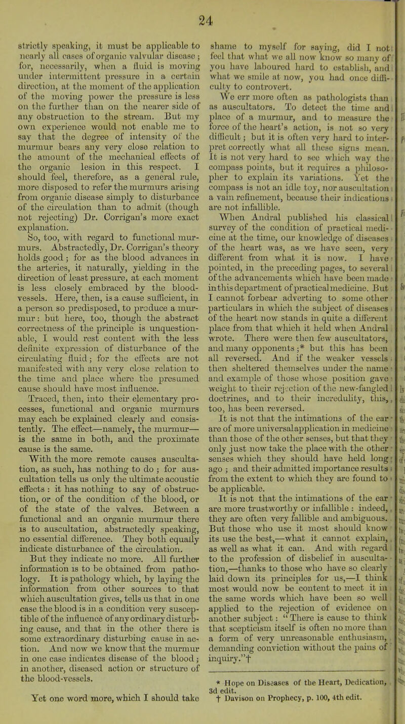 strictly speaking, it must be applicable to nearly all cases of organic valvular cliscaHC; for, necessarily, wlien a Ihiid is moving under intermittent pressure in a certain du-ection, at the moment of the application of the moving pov^er the pressure is less on the further than on the nearer side of any obstruction to the stream. But my own experience would not enable me to say that tlie degree of intensity of the murmur bears any very close relation to the amount of the mechanical effects of the organic lesion in this respect. I should feel, therefore, as a genei'al rule, more disposed to refer the mui-murs arising from organic disease simply to disturbance of the cii'culation than to admit (though not rejecting) Dr. Corrigan's more exact explanation. So, too, with regard to functional mur- murs. Abstractedly, Dr. Corrigan's theory holds good; for as the blood advances in the arteries, it naturally, yielding in the du-ection of least pressiu-e, at each moment is less closely embraced by the blood- vessels. Here, then, is a cause sufficient, in a person so predisposed, to produce a miu- mur: but here, too, though the abstract correctness of the principle is unquestion- able, I would rest content with the less definite expression of disturbance of the cu'culating fluid; for the effects are not manifested with any very close relation to the time and place where the presumed cause should have most influence. Traced, then, into their elementary pro- cesses, functional and organic murmm's may each be explained clearly and consis- tently. The effect—namely, the murmur— is the same in both, and the proximate cause is the same. With the more remote causes ausculta- tion, as such, has nothing to do ; for aus- cultation tells us only the ultimate acoustic effects : it has nothing to say of obstruc- tion, or of the condition of the blood, or of the state of the valves. Between a functional and an organic murmur there IS to auscultation, abstractedly speaking, no essential difference. They both equally indicate disturbance of the circulation. But they indicate no more. All further information is to be obtained from patho- logy. It is pathology which, by laymg the information from other som-ces to that which auscultation gives, tells us that in one case the blood is in a condition very suscep- tible of the influence of any ordinary distm-b- ing cause, and that in the other there is some extraordinary disturbing cause in ac- tion. And now we know that the murmur in one case indicates disease of the blood; in another, diseased action or structure of the blood-vessels. Yet one word more, which I should take shame to myself for saying, did I not feel that what wc all now know so many of you have laboured hard to cstabhsh, and what we smile at now, you had once diifi- cull-y to controvert. We err more often as pathologists than as auscultators. To detect the time and place of a murmur, and to measure the force of the heart's action, is not so vei^ cUfficult; but it is often very hard to inter- pret correctly what all these signs mean. It is not very hard to see which way the compass points, but it requires a philoso- pher to explain its variations. Yet the compass is not an idle toy, nor auscultation a vain refinement, because their indications are not infaUible. Wben Andral published his classical! survey of the condition of practical medi- cine at the time, our knowledge of diseases of the heart was, as we have seen, very different from what it is now. I have ■ pointed, in the preceding pages, to several of the advancements which have been made ■ in this department of practical medicine. But I cannot forbear adverting to some other particulars m which tlie subject of diseases of the heart now stands in quite a different place from that which it held when Andral wrote. There were then few auscultators, and many opponents ;* but this has been all reversed. And if the weaker vessels • then sheltered themselves under the name • and example of those whose position gave • weight to theu' rej . ction of the new-fangled 1 doctrines, and to then* increduhty, this,, too, has been reversed. It is not that the intimations of the ear ■ are of more universalapplication in medicine than those of the other senses, but that they ■ only just now take the place with the other ■ senses which they should have held long: ago ; and their admitted importance results . from the extent to which they are found to < be apphcable. It is not that the intimations of the ear ■ are more trustworthy or infalhble : indeed,, they are often very falhble and ambiguous. But those who use it most should know its use the best,—what it cannot explain,, as well as what it can. And with regard ■ to the profession of disbehef in ausculta- • tion,—thanks to those who have so cleai-ly laid down its principles for us,—I think most would now bo content to meet it in the same words which have been so well applied to the rejection of evidence on another subject:  There is cause to tliiuk that scepticism itself is often no more than j a form of very unreasonable enthusiasm, . j demanding conviction without the pains of , inquiry.t * Hope on Diseases of tbe Heart, Dedication, 3d edit. t Davison on Prophecy, p. 100, 4th edit.