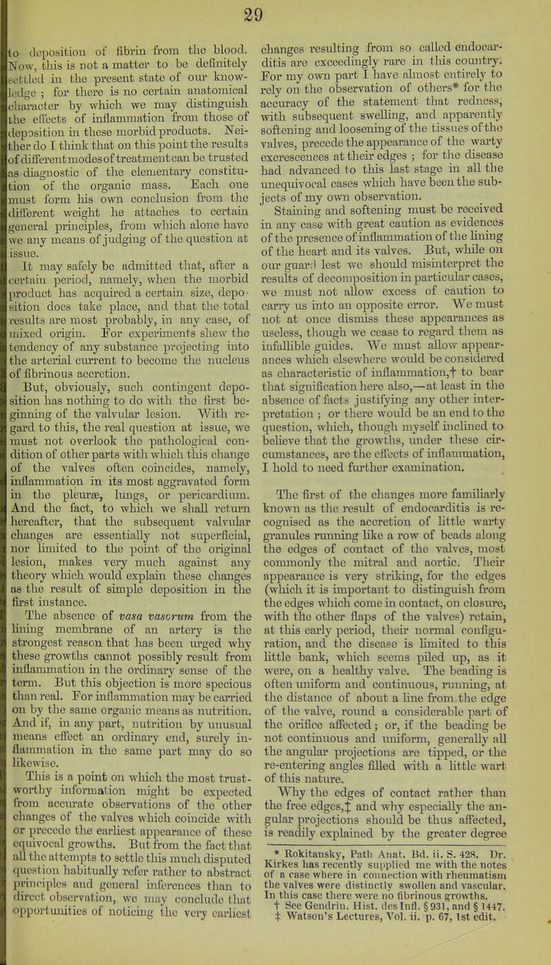 to dopositiou of fibrin from the blood. Now, tliis is not a matter to be definitely settled in the present state of om- know- K'dgo ; for there is no certam anatomical eharacter by which we may distinguish ihe effects of inflammation fi-om those of deposition in these morbid prodticts. Nei- ther do I tliink that on this point the results of different modes of treatment can be trusted as diagi^ostic of the elementary constitu- tion of the organic mass. Each one must form liis own conclusion fi-om the different weight he attaches to certain general prmciples, from which alone have we any means of judging of the question at issue. It may safely be admitted that, after a certain period, namely, when the morbid product has acquu-ed a certain size, depo - sition does take place, and that the total results are most probably, in any case, of mixed origui. For experiments sliew the tendency of any substance projecting into the arterial current to becoine the nucletis of fibrinous accretion. But, obviously, such contingent depo- sition has nothing to do with the Ih-st be- ginning of the valvidar lesion. With re- gard to tliis, the I'eal question at issue, we must not overlook the pathological con- dition of other parts with which this change of the valves often coincides, namely, inflammation in its most aggravated form in the plem'se, lungs, or pericardium. And the fact, to which we shall return hereafter, that the subsequent valvular changes are essentially not superficial, nor limited to the point of the original lesion, makes veiy much agamst any theory which would explam these changes as the result of simple deposition in the first instance. The absence of vasa vascrurn from the Iming membrane of an artery is the strongest reason that has been m-ged why these growths cannot possibly result from inflammation in the ordmary sense of the term. But this objection is more specious than real. For inflammation may be carried on by the same organic means as nutrition. And if, in any part, nutrition by unusual means effect an ordinary cud, surely iu- flammation in the same part may do so likewise. This is a point on wliich the most trust- wortby infonnation might be expected from acciu-ato observations of the other changes of the valves which coincide with or precede the eai-hest appearance of these equivocal growths. But from the fact that all the attempts to settle this much disputed (luestion habitually refer rather to abstract principles and general inferences tlian to ilircct observation, we may conclude that <>[)portunitio8 of noticing the very earliest changes resulting from so called endocar- ditis are exceedingly rai-e in tliis country. For my own part I have almost entirely to X'cly on the observation of otliers* for the accuracy of the statement that redness, with subsequent swelhng, and apparently softening and loosening of the tissues of the valves, precede the appearance of the warty excrescences at their edges ; for t]\e disease had advanced to this last stage in all the unequivocal cases which have been the sub- jects of my own observation. Staining and softening must be received in any case with great caution as evidences of the presence of inflammation of the lining of the heart and its valves. But, while on our guar:l lest we should misinterpret the results of decomposition in particular cases, we must not allow excess of caution to carry us mto an opposite error. We must not at once dismiss these appearances as useless, though we cease to regard them as infallible guides. We must allow appear- ances which elsewhere would be considered as characteristic of iuflammation,t to bear that signification here also,—at least in the absence of facts justifying any other inter- pretation ; or there woidd be an end to the question, which, though myself inclhied to beUeve that the growths, under these cir- cimistances, are the efiects of inflammation, I hold to need fui'ther examuiation. The first of the changes more familiarly known as the result of endocarditis is re- cognised as the accretion of little warty granules running like a row of beads along the edges of contact of the valves, most commonly the mitral and aortic. Then' appearance is very striking, for the edges (which it is important to distinguish fi'om the edges which come in contact, on closure, with the other flaps of the valves) retain, at this eai'ly period, their uonnal configu- ration, and tlie disease is limited to this Uttle bank, which seems piled up, as it were, on a healthy valve. The beading is often imiform and continuous, iinming, at the distance of about a hue from tlio edge of the valve, round a considerable part of the oi'ifice affected; or, if the beading be not continuous and luiiform, generally all the angular projections are tipped, or the re-entering angles filled with a httle wart of this natiu'e. Why the edges of contact rather than the free edges,;}; and why especially tlie an- gular projections should be thus affected, is readily explained by the greater degree * Rokitansky, Path Aiiat. Bd. ii. S. 428. Dr. Kirkes lias recently sui)iiliccl me with the notes of a case where in connection with rheumatism the valves were distinctly swollen and vascular. In this case there were no fibrinous ffrowths. t SeeGendrin. Hist, dcslnfl. § 931, and § 1447. t Watson's Lectures, Vol. ii. p. 67,1st edit.