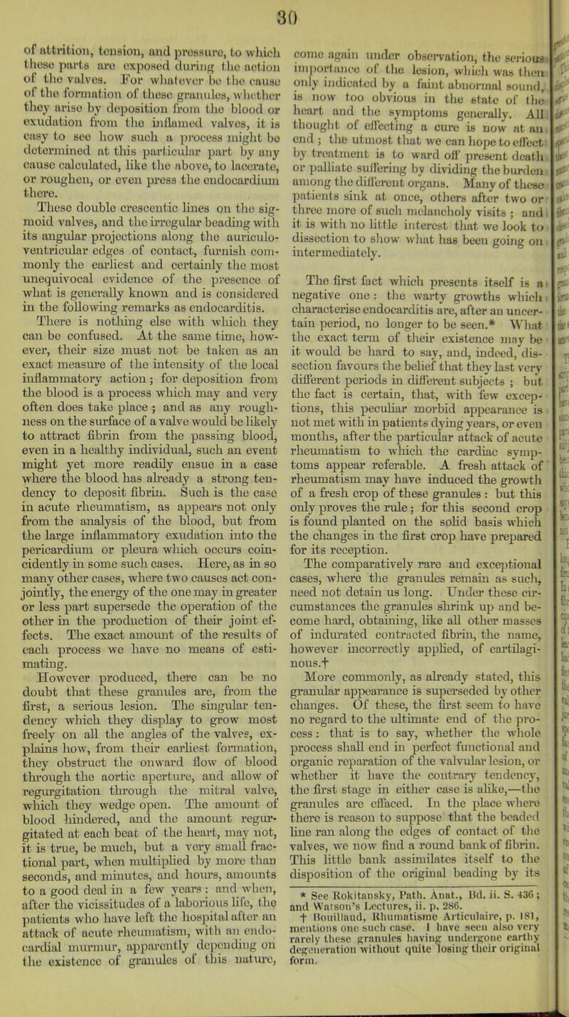 of attrition, toiision, and pressuro, to wliich those parts are exposed during the action of tlio valves. For wliatovcr bo the cause of the formation of these granules, whether they arise by deposition Iroui the blood or exudation from the uillaumd valves, it is easy to see how such a process might bo iloteruiined at this particular part by any cause calculated, like the above, to lacerate, or roughen, or even press the endocardium there. These double crescentic lines on the sig- moid valves, and the irregular beading witli its angidar projections along the auriculo- vontrioular edges of contact, furnish com- monly the eai'liest and certainly the most unequivocal evidence of the presence of what is generally known and is considered in the following remarks as endocarditis. There is nothing else with which they can be confused. At the same time, how- ever, their size must not be taken as an exact measm'e of the intensity of the local inflammatory action; for deposition from the blood is a process which may and very often does take place ; and as any rough- ness on the surface of a valve would be likely to attract fibrin from the passing blood, even in a healthy individual, such an event might yet more readily ensue in a case where the blood has ah-eady a strong ten- dency to deposit fibrin. Such is the case in acute rheumatism, as appears not only from the analysis of the blood, but from the large inflammatory exudation into the pericardium or pleura which occm's coin- cidently in some such cases. Hei'e, as in so many other cases, where two causes act con- jointly, the energy of the one may in greater or less part supersede the operation of the other in the production of their jomt ef- fects. The exact amoimt of the results of each process we have no means of esti- mating. However produced, there can be no doubt that these grouides are, fi'ora the first, a serious lesion. The smgular ten- dency which they display to grow most freely on all the angles of the valves, ex- plains how, from their earliest fonnation, they obstruct the onward flow of blood throtigh the aortic aportm-e, and allow of regm'gitation through the mitral valve, wluch they wedge open. The amount of blood liindered, and the amomit regur- gitated at each beat of the heart, may not, it is true, be much, but a very small frac- tional part, when midtiphed by more than seconds, and minutes, and hours, amoimts to a good deal in a few years : and when, after the vicissitudes of a laborious hfe, the patients who have left the hospital after an attack of acute rheumatism, with an endo- cardial murmur, apparently depending on the existence of granules of this nature, come again under obsci-vation, the serious mi])ortance of the lesion, which was tlieii only indicated by a faint abnormal sound, IS now too obvious in the state of I lie heart and the symptoms generally. All thought of elfecting a cure is now at an end ; tlie utmost tliat we can hope to effect by treatment is to ward ofl' present dcatii or palliate sulfering by dividing the burden among the diilerent organs. Many of these patients sink at once, others after two or three more of sucli melancholy visits ; and it is with no httle interest tliat we look to dissection to show what lias been going on intermediately. The first fuet which presents itself is negative one : tlie warty gi-owths whicli: characterise endocarditis are, after an uncer- tain period, no longer to be seen.* What the exact tenn of their existence may be it would be hard to say, and, indeed, dis- section favours the belief that they last very diiferent periods in diffei-ent subjects ; but the fact is certain, that, with few excep- tions, this pecuUar morbid appearance is not met with in patients dying years, or even mouths, after the pai-ticular attack of acute rhemuatism to which the cardiac symp- toms appear referable. A fresh attack of rheumatism may have induced the growth of a fresh crop of these granules : but this only proves the rule; for this second crop is found planted on the sohd basis which the changes in the first crop have prepared for its reception. The comparatively rare and excqjtional cases, wliere the granvdes remain as such, need not detain us long. Under these cii'- cumstances the granules shrink up and be- come hard, obtaining, like all other masses of indurated contracted fibrui, the name, however incorrectly apphed, of cai-tUagi- nous.f More commonly, as already stated, this granular appearance is superseded by other changes. Of these, the first seem to have no regard to the ultimate end of the pro- cess : that is to say, whether the whole process shall end in perfect functional and organic reparation of the valvular lesion, or whether it have the contraiy tendency, the first stage in either case is ahke,—the granules are effaced. In tlie place where there is reason to suppose that the beaded line ran along the edges of contact of the valves, w^e now find a roimd bank of fibrin. This little bank assimilates itself to the disposition of the original beading by its * See Rokitansky, Path. Anat., lid. ii. S. 436; and Watson's Lectures, ii. p. 286. t Uniiillaud, Rluimatisine Articulnire, p. 181, mentions one such case. I have seen also very rarely these granules liaving undergone earthy deg-LMieriition without quite losing their original form.