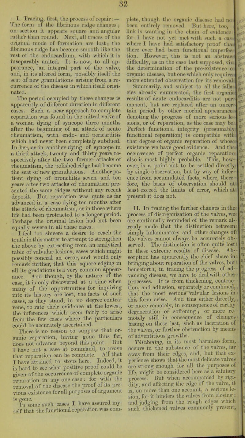 I. Tracing, first, tho procesd of repair:— The form of tlio iibriuoiis ritlge cluiiiges ; on sect ion it appears square and angular ratlioV than round. Next., all traces of the oi-iginnl mode of formation are lost; l lie iibrinous ridge lias become smooth like the rest of the endocardium, with which it is inseparably united. It is now, to all ap- pearance, an integral part of tho valve, and, in its aUei'ed Ibrm, possibly itself the seat of new grannlations arishig from a re- currence of the disease in which itself origi- nated. The period occupied by these changes is appai'cntly of dill'erent duration in diii'erent cases. Such a near approach to complete reparation was found in the niitral valve of a woman dying of syncope tlu-ee months after the beginning of an attack of acute rheumatism, with endo- and pericarditis which liad never been completely subdued. In her, as in another dying of syncope in a thii'd attack, twenty and tlurty years re- spectively after the two former attacks of I'heumatism, the pohshed ridge had become the seat of new granulations. Another pa- tient dying of broncliitis seven and ten years after two attacks of rheumatism pre- sented the same ridges without any recent deposit. But reparation was quite as far advanced in a case dying ten months after the attack of rheumatism, as in those where life had been protracted to a longer period. Perhaps the original lesion had not been equally severe in aU these cases. I feel too sincere a desire to reach the truth in tliis matter to attempt to strengthen the above by extracting from an analytical table of valvular lesions, cases which might possibly conceal an eiTor, and would only remark fiu-ther, that this square edgmg m all its gradations is a very common appear- ance. And though, by the nature of the case, it is only discovered at a time when many of the opportunities for inquiring into its history are lost, the facts of such cases, as they stand, in no degree contra- vene, to rate theu- evidence at the lowest, the inferences which seem fairly to arise li-om the few cases where the particidars could bo accurately ascertained. There is no reason to suppose that or- ganic reparation, having gone thus far, does not advance beyond this point. But I have not a case at conmiand, to prove that reparation can be complete. AH that I have attained to stops here. Indeed, it is hard to see what positive proof could be given of t'ae occurrence of complete organic reparation in any one case : for with tho removal of the disease tlie proof of its pre- vious existence for all purposes of argument is gone. In some such cases I have assured my- self that the functional reparation was com- ])lete, though the organic disease had m; beeii entirely removed. But here,' too, link is wanting in tlic chain of evidence for 1 have not yc.i met with such a ca> where I have had HatiBfaet,ory jiroof tha there ever had been functional imperfec tion. However, this is not an abstrac difficulty, as in tlic case last supposed, viz the determination of the pre-oxistence o organic disease, but one which only require more extended obsei-vation for its removal (Summarily, and subject to all the falla cics already enmnerated, the first orgaihi results of acute endocarditis arc not jjei- manent, but are replaced after an uiK^r tarn penod by other morbid api^aranco denoting the progress of more serious le sions, or of reparation, as the case may be Perl'ect fimetional integrity (]iresumablj fmictional reparation) is compatible wit), that degree of organic reparation of whose existence we have good evidence. And the occuiTence of perfect organic reparation also is most higlily probable. This, how- ever, is a point not to be settled directly by single observation, but by way of infers ence from accumulated facts, where, there- fore, the basis of observation shoidd at least exceed the limits of eiTor, which at present it does not. II. In tracing the fiu-tlier changes in the process of disorganization of the valves, we; are continually reminded of the remark al- ready made that the distinction between simply inflaramatoi-y and other changes of the valves cannot always be accurately ob- served. The distinction is often quite losti in these extreme residts of disease. Ab-- sorption has apparently the chief share in. bringing about reparation of the valves, but! henceforth, in tracing the p? ogress of ad- vancing disease, we have to deal with other ■ processes. It is from thickening, contrac- • tion, and adliesion, separately or combined,. that the most serious valvidar lesions in i this form arise. And this either directly,. or more remotely, in consequence of earthy degeneration or softening; or more re- motely still in consequence of changes basmg on these last, such as laceration of the valves, or further obstruction by means of adventitious growths. Thickening, in its most hai-mless fonn, occurs in the substance of the valves, far away from their edges, and, but that ex- poi'ieneo shows that the most delicate valves are strong enough for aU the purposes of life, might be considered hci-e as a salutaiy process. But when accom]5anied by rigi- dity, and affecting tlac edge of the valve, it is, on more than one account, a serious le- sion, for it hinders the valves from closing : and judging from the rough edges which sucli thickened valves commonly present,