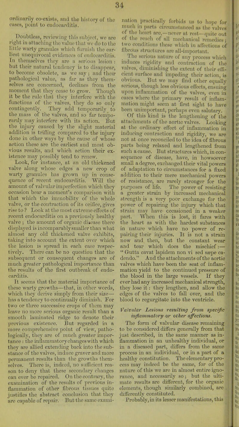 ordinariljf co-existB, and the liisUn-y of the eases, point to endooarditis. Doubtless, reviewing this subject, wo are riglit iu attaching t lic value that we do to tlic little warty granules which fiivuish the ear- liest unequivocal evidences ot endocarditis, [n tlicmselvcs they are a serious lesion : but their natural tendency is to disappear, to become obsolete, as we say ; and their patliological value, as far as they them- selves are concerned, declines Irora the moment that they cease to grow. Thongli it be the rule that tliey interfere with the functions of the valves, they do so only contingently. They add temporarily to the mass of the valves, and so far tcmpo- rai-ily may interfere with its action. But the injury caused by the sHglit material addition is trifling compared to the injury done in other ways by the cause of whose action these are the earliest and most ob- vious resvdts, and which action their ex- istence may possibly tend to renew. Look, for instance, at an old thickened valve along whose edges a new crop of warty granules has grown up in conse- quence of recent endocarditis. Will the amount of valvular imperfection which they occasion bear a moment's comparison with that which the immobility of the whole valve, or the contraction of its orifice, gives rise to ? Look at the most extreme effects of recent endocarditis on a previously healthy valve ; the amount of organic disease there displayed is incomparably smaller than what almost any old thickened valve exliibits, taking into account the extent over which the lesion is spread in each case respec- tively. There can be no question that the subsequent or consequent changes are of much greater pathological importance than the results of the first outbreak of endo- carditis. It seems that the material importance of these warty growths—that, in other words, which they derive simply from their size— has a tendency to continually dimmish. For two or tlrree successive crops of them may leave no more serious organic result than a smooth laminated ridge to denote their previous existence. But regarded in a more comprehensive point of view, patho- logically, they are of much greater impor- tance : the inflammatorychangeswith wliich they are allied extending back into the sub- stance of the valves, induce graver and more permanent results than tlie growths tliem- selves. There is, indeed, no suiTicient rea- son to deny that these secondary cliangos can ever be repaired. On the contrary, the examination of the results of previous in- flammation of other fibrous tissues quite justifies the abstract conclusion that they are capable of repair. But tlie same exami- nation practically forbids us to hojjc for much in parts circumstanced as tlie valves of tlie heart are,—never at rest—quite out of tlio reach of all mechanical remedies; two conditions those whicli in atfectioiis ot fibrous structures are all-important. The serious nature of any process which induces rigidity and contraction of tlie valves, diminishing the extent of their effi- cient surface and impeding their action, is obvious. But we may find other equally serious, though less obvious effects, ensuing upon inflammation of the valves, even in cases where the primary result of inflam- mation might seem at first sight to have been unimportant, perhaps even salutary. Of this kind is tlie lengtliening of the attachments of the aortic valves. Looking at the ordinary effect of inflammation in inducing contraction and rigidity, we are not at once reconciled to the idea of fibrous parts being relaxed and lengthened from such a cause. But stractiu-es which, in con- sequence of disease, have, in howsoever small a degree, exchanged their vital powers of adaptation to circumstances for a fixed addition to their mere mechanical powers of resistance, are rarely sti'onger for the purposes of life. Tlie power of resisting a greater strain by increased mechanical strength is a very poor exchange for the power of repairing the injmy which that strain may have occasioned in a weaker part. When this is lost, it fares with the heart as with the hardest substances in nature which have no power of re- pairing tlieir injm'ies. It is not a strain now and then, but the constant wear and tear wliich does the miscliief:—  Gutta cavat lapidem non vi sed seepe ca- dendo. And the attachments of the aortic valves which have been the seat of inflam- mation yield to the continued pressure of the blood in the large vessels. If they ever had any increased mechanical strength, they lose it: they lengthen, and allow the edges of the valves to fall over, and the blood to regurgitate into the venti'icle. Valvular Lesions resulting from specific injiammatory or other affections. The form of valvidar disease remaining to be considered differs generally from that just described, in the same manner as in- flammation in an unhealthy individual, or in a diseased part, differs from the same process in an hadividual, or in a pai't of a healthy constitution. The elementary pro- cess may indeed be the same, for of the nature of this wo are in almost entire igno- rance, and necessarily so; but the ulti- mate results ai'C difierent, for the organic elements, though sunilai'ly combmed, arc difTerently constituted. Probably, m its lesser manifestations, this