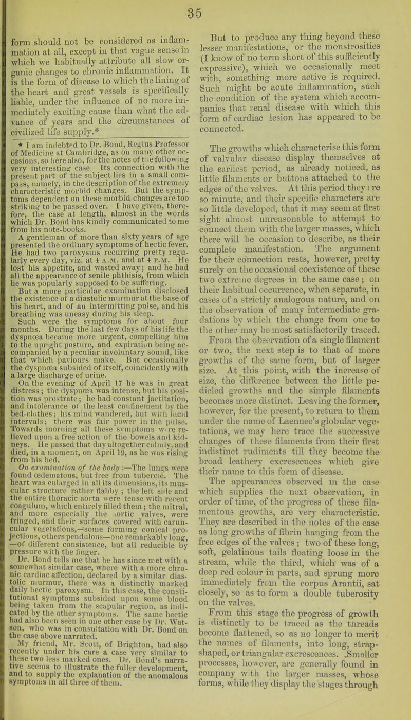 form should not be considered as inflam- mation at all, except in that vngiie sense in wliicli we habitually attribute all slow or- jfanic changes to clu-onic inflammation. It is the form of disease to which the hniug of the heart and great vessels is specifically liable, under the influence of no more im- mediately exciting cause than what the ad- vance of years and the circumstances of civihzed life supply.* * I am indebtpd to Dr. Bond, Rejiius Prot'essor of Medicine at Cambi ido:e, as on many other oc- casions, so here also, for the notes of t iefollovvin?!: very interestini; case Its connection with the present part of the subject lies in a small com- pass, namely, in tlie description of the extremely characteristic morbid changes. But the symp- toms dependent on these morbid changes are too strikiniT to be passed over. I have given, there- fore, the case at length, almost in the words which Dr. Bond has kindly communicated to me from his note-books. A gentleman of more than sixty years of age presented the ordinary symptoms of hectic fever. He had two paroxysms recurring preity regu- larly every day, viz.' at i a.m. and at 4 p.m. He lo.st his appetite, and wasted away; and he had all the appearance of senile phthisis, from which he was popularly supposed to be suffering. But a more particular examination disclosed the existence of a diastolic murmur at the base of his heart, and of an intermitting pulse, and his breathing was uneasy during his sleep. Such were the symptoms for about four months. During the last few days of his life the dyspncea became more urgent, compelling him to the upright posture, and expiration being ac- companied by a peculiar involuntary sound, like that which paviours make. But occasionally the dyspnoea subsided of itself, coincidently with a large discharge of urine. On the evening of April 17 he was in great distress ; the dyspnoea was intense, but his posi- tion was prostrate; he had constant jactitation, and intolerance oi the least confinenient by the bed-diithes; his mind wandered, but with lucid intervals; there was fair power in the pulse. Towards morning all those symptoms w. re re- lieved upon a free action of tlie bowels ami kid- neys. He passed that day altogether calmly, and died, in a moment, on April 19, as he was rising from his bed. On eTiiminafion of the body:—The lungs were found (Edematous, but free from tubercle. The heart was enlarged in all its dimensions, its mus- cular structure rather Habby ; the left side and the entire thoracic aorta ere tense with recent coagulum, which entirely filled them; the mitral, arid more especially the lOrtic valves, were fringed, and their surfaces covered with carun- cular vegetations,—some forming conical pro- jections, others pendulous—one remarkably long, —of different consistence, but all reducible by pressure with the linger. Dr. Bond tells me that he has since rret with a somewhat similar case, where with a more chro- nic cardiac affection, declared by a similar dias- tolic murmur, there was a distinctly marked daily hectic paroxysm. In this case, the consti- tutional symptoms subsided upon some blood being taken from the scapular region, as indi- cated by the other symptoms. 'I'he same hectic had also been seen in one other case by Dr. Wat- son, who was in consultation with Dr. Bond on the case above narrated. My friend, Mr. sicott, of Brighton, had also recently under his care a case verv similar to these two less marked ones. Dr. Bond's narra- tive seems to illustrate the fuller development, and to supply the explanation of the anomalous symptoms in all three of them. But to produce any thing beyond these lesser manilcstatious, or tlie monstrosities (I know of no term short of this sufficiently expressive), which we occasionally meet with, something more active is required. Such might be acute inflammation, such tlie condition of the system whicli accom- panies that renal disease with wliich tliis form of cardiac lesion has appeared to be connected. The growtlis which characterise this form of valvular disease display themselves at the eiiriicat period, as already noticed, as little filaments or buttons attaclied to tlie edges of the valves. At this period they; re so minute, and their specific characters are so httle developed, that it may seem at first sight almost um*easouable to attempt to connect them with the larger masses, which there will be occasion to describe, as theh* complete manifestation. The ai-guraent for their connection rests, however, pretty surely on the occasional coexistence of these two extreme degrees in the same case; on tlicir habit ual occiurencc, when separate, in cases of a strictly analogous nature, and on tlie observation of many intermediate gra- dations by which the change from one to the other may be most satisfactorily traced. Erom the observation of a single filament or two, the next step is to that of more growths of the same form, but of larger size. At this point, with the increase of size, the ditl'crence between the little pe- dicled growths and the simple filaments becomes more distinct. Leavuig the former, liowever, for the present, to return to them under the name of Laennec's globular vege- tations, we may hero trace the successive changes of these filaments from their first hidistinct rudunents till they become the broad leathery excrescences which give their name to this form of disease. The appearances observed in the case which supplies the next observation, in order of time, of the progress of these fila- mentous growths, are very characteristic. They are described in the notes of the case as long growths of fibrin hanging from the free edges of the valves ; two of these long, soft, gelatinous tails floating loose in the stream, while the third, which' was of a deep red colour in parts, and sprung more inmiediately from the corpus Arantii, sat closely, so as to form a double tuberosity on the valves. From this stage the progress of growth is distinctly to be traced as the threads become flattened, so as no longer to merit the names of filaments, into long, strap- shajjcd, or triangular excrescences. Smaller processes, liowcver, are generally found in company with the larger masses, who,se forms, while tlioy display the stages through