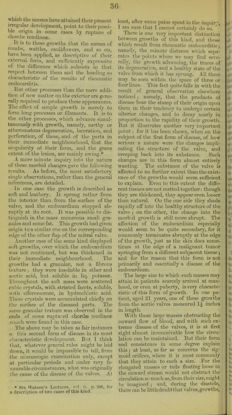 3« which the masses have aUiiiuod their present irref)[iil(ir iluyelopmeut, point to tlieir posbi- blo origin in some cases by rupture of ehordiv tendineic. It is to these growths tliat tlie names of combs, wattles, caiiiillowers, and so on, liave been iipphed, as descriptive of their external form, and sullloieiitly expressive of tlie dillercnee which subsists in that respect between tliem and tlie beading so characteristic of tlie results of rheumatic endocarditis. But otiior processes than the mere addi- tion of new matter on tlie exterior are gene- rally rcquireil to produce these appearances. The ellcct of simple growth is merely to form long processes or fdaments. It is to the other processes, which advance simul- taneously with growth, namely, earthy or atheromatous degeneration, laceration, and perforation, of these, and of the parts in their immediate neighbourhood, that the singularity ot their form, and the grave extent of the lesion, are mainly owing.* A more minute inquu-y into the nature of these morbid changes gave the following results. As before, the most satisfactory single observations, rather than the general inferences, are detailed. In one case the growth is described as soft and leathery. It sprang rather from the interior than fi'om the surface of the valve, and the endocardium stopped ab- ruptly at its root. It was possible to dis- tinguish in the mass numerous small gra- nules and some fat. This growth had given origin to a similar one on the corresponding edge of the other flap of the mitral valve. Another case of the same kind displayed soft growths, over which the endocardium was not continued, but was thickened in their hnraediate neighbourhood. The growths had a granular, not a fibrous texture ; they were insoluble in ether and acetic acid, but soluble in liq. potassaj. Throughout the soft mass were scattered cubic cryst als, with striated facets, soluble, w ith eJfervescenee, in hydrocliloric acid. These crystals were accumulated chiefly on the surface of the diseased parts. The same granular textm-e was observed in the ends of some ruptu'cd chordse tendineoe wuich were fovuid in this case. The above may be taken as fair instances 0 this second form of disease in its most characteristic di'velopincnt. But I think that, whatever genei'al rules might be laid down, it woidd be impossible to tell, fi-om the microscopic examination only, except at particular peiiods and under very fa- vom-able circumstances, what was originally 1 he cause of the disease of tlie valves. At * See Watsnn's Lectures. vr.| ii.. p. 286, for a description of two cases of this kind least, after some pains spent in the inquiry, 1 am sure that T cannot certainly do so.  Tlicrc is one very important distiiictiou between growths of this kind, and thosu whicli result from rheumatic endocarditis; namely, the minute distance wliich sepa- rates tlie points where we may Ihid seve- rally, the growth a<lvancing, the traces of its degeneration, and a hcaltiiy state of the valve from w]h(;h it lias sprung. All these may be seen within the space of three or four Unes. This fact quite falls in with the result of general observation elsewhere noticed ; namely, that the products of disease bear the stamp of their origin upon them m their tendency to undergo certain ulterior changes, and to decay nearly in projiortion to tlie rapidity of their growth. But it illustrates another very important point; for it lias been shown, when on the subject of the first form of disease, of how serious a nature were the changes impli- cating the structure of the valve, and creeping back mto its substance. Such changes are in this form almost entirely wanting. The substance of the valve is affected to no further extent than the exist- ence of tlie growths would seem sufficient to explain. Even to this extent the difie- rent tissues are not matted together: thougli they are thickened, they appear even looser than natural. On the one side they shade rapidly off into the healthy structm-e of the valve ; on the other, the change mto the morbid growth is still more abrupt. The affection of the endocardium especially would seem to be quite secondary, for it commonly terminates abruptly at the edge of the growth, just as the skm does some- times at the edge of a mahgnant tumor springing from a different subjacent tissue; and for the reason that this fonn is not primarily and essentially a disease of the endocardiimi. The large size to which such masses may attain in patients scarcely arrived at man- hood, or even at puberty, is very chai'acte- ristic of this form of growth. In one pa- tient, aged 21 years, one of these growths fi-om the aortic valves measured Ig inches in length. With these large masses obstructing the onward flow of blood, and with such ex- treme disease of the valves, it is at first sight almost inconceivable how the circu- lation can be maintained. But theu* form and consistence in some degree explain this; at least, as far as concerns the sig- moid orifices, where it is most commonly that they attain to such a size. For the elongated masses or tails floating loose in the onward stream would not obstruct the circulation so much as, from their size,might he imagined ; and, during the diiistole, there can be littledoubtthat valves.growths,