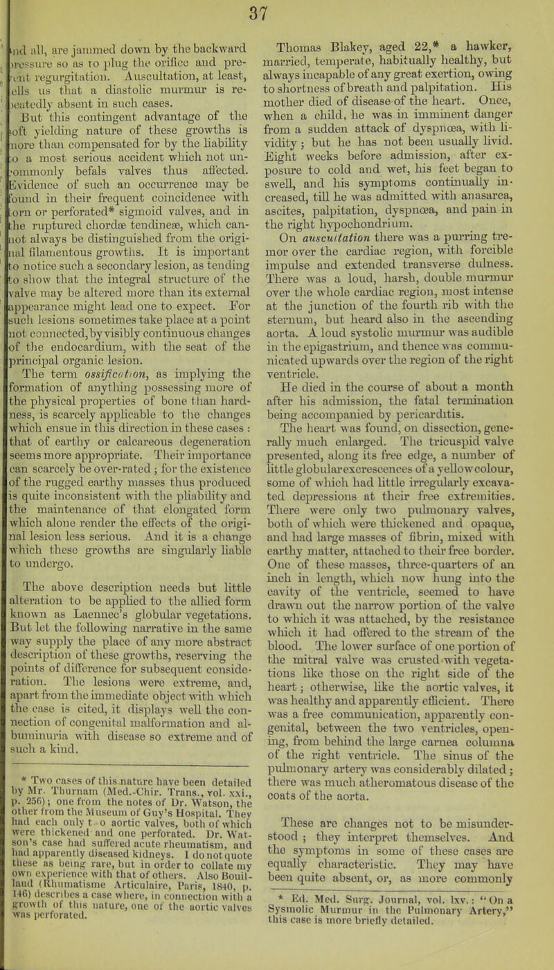 iiid all, are janinied down by the backward irossiire so as ro pUig the orifice aud pre- 'i-nt regurgitation. Auscultation, at least, ells us tliat a diastolic murmur is re- ' leatedly absent in such cases. But this contmgent advantage of the ', ioft yielding natiu-e of these growths is ' nore thmi compensated for by the liability ;o a most serious accident which not un- 'onimouly befals valves thus atiected. Kvidence of such an occuri-ence may be found in their frequent coincidence with orn or perforated* sigmoid valves, aud in tlie ruptured chordce tendineas, wluch can- not always be distinguished from the origi- ual filamentous growtlis. It is important to notice such a secondary lesion, as tending to sliow that the integi'al structure of the valve may be altered more than its external appearance might lead one to expect. For such lesions sometimes take place at a point not connected, by visibly continuous changes of tlie endocardium, with the seat of the principal organic lesion. The term ossijication, as implying the formation of anytliing possessing more of the physical properties of bone tlian hard- ness, is scarcely appHcable to tlie changes wliicli ensue in this du-ection in these cases : that of eartliy or calcareous degeneration seems more appropriate. Tlieir importance can scarcely be over-rated ; for the existence of the rugged earthy masses thus produced is qiute inconsistent with the pliability and the maintenance of that elongated form which alone render the effects of the origi- nal lesion less serious. And it is a change which these growths are singularly liable to undergo. The above description needs but little alteration to be applied to the allied form known as Laennec's globular vegetations. Eut let the following narrative in the same way supply the place of any more abstract description of these growths, reserving the l)oint8 of difference for subsequent conside- ration. The lesions were extreme, and, apart fi-om the immediate object with which the case is cited, it displays well the con- nection of congenital malformation and al- bumimu-ia vdth disease so extreme and of such a kind. * Two oases of this nature have been detailed hy Mr. Thurnam (Med.-Chir. Trans., yoI. x.\i., p. 256); one from the notes of Dr. Watson, the other from tlie Museum of Guy's Hospital. They hud tach only t o aortic valves, both of which were thickened and one perforated. Dr. Wat- son's case had suffered acute rheumatism, and lind apparently diseased kidneys. 1 do not quote these ns lieuifr rave, but in order to collate my own experience with that of others. Also Bouil - laud (Rhuniatisme Articulaire, Paris, 1840, p. H6) dcscnhcs a ease where, in eomiectioii with a Ki-owtli of this nature, one of the aortic valves was perforated. Thomas Blakey, aged 22,* a hawker, married, temperate, habitually healthy, but always incapable of any great exertion, owing to shortness of breatli aud palpitation, llis mother died of disease of the heart. Once, when a child, he was in imminent danger from a sudden attack of dyspnoea, with li- vidity ; but he has not been usually livid. Eight weeks before admission, after ex- posure to cold and wet, his feet began to sweE, and his symptoms continually in- creased, till he was admitted with anasarca, ascites, palpitation, dyspnoea, and pain in the right hypochondrium. On auscultation there was a purring tre- mor over the cardiac region, with forcible impulse aud extended trairsverse didness. There was a loud, harsh, double niurinm- over the whole cardiac region, most intense at the junction of the fourth rib with the sternum, but heard also in the ascending aorta. A loud systohc miimiiu- was audible in the epigastrium, and thence was commu- nicated upwards over the region of tlie right ventricle. He died in the course of about a month after his admission, the fatal termuiatiou being accompanied by pericarditis. The heart was found, on dissection, gene- rally much enlarged. The tricuspid valve presented, along its free edge, a nmnber of little globularexcrescences of a yellowcolour, some of which had little irregidarly excava- ted depressions at their free extremities. There were only two pidmouai-y valves, both of which were thickened and opaque, and had large masses of fibrin, mixed with earthy matter, attached to theu- free border. One of these masses, three-quarters of an inch in length, which now hung into the cavity of the ventricle, seemed to liavo drawn out the narrow portion of the valve to which it was attached, by the resistance which it had offered to the stream of the blood. The lower surface of one portion of the mitral valve was cnisted with vegeta- tions like those on the right side of the heart; otherwise, like the aortic valves, it was healthy and apparently efficient. There w^as a free communication, apparently con- genital, between the two ventricles, open- ing, from behind the large camea columna of the right ventricle. The sinus of the pulmonai'y artery was considerably dilated ; there was much atheromatous disease of the coats of the aorta. These are changes not to be misunder- stood ; they interpret themselves. And the symptoms in some of tliese cases are equally characteristic. They may have been quite absent, or, as more commonly * Ed. Med. Surpf. Journal, vol. Ixv.:  On a Sysmolic Murmur in the Pulmonary Arterv, this case is more bricflv detailed.