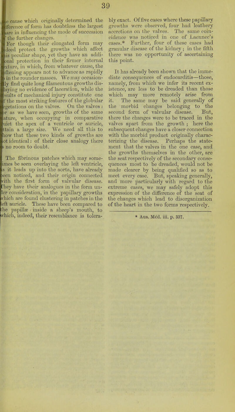 e cause which oi-igiiially determined the tlerencc of form has doubtless the largest im ill influencing the mode of succession ■ tlie further clianges. For though tlicii- elongated form may deed protect the growths wliicli affect lis peculiar shape, yet they have an addi- onal protection in their fii'mer internal xtm-e, in wliieh, from whatever cause, the (ftening aj^pears not to advance as rapidly 1 in the rounder masses. We may occasion- ly find quite long filamentous growths dis- layiug no evidence of laceration, while the ;sidts of mechanical injiuy constitute one f the most striking features of the globular 3getations on the valves. On the valves : )r as we have seen, growths of the same atiu-e, when occupying in compai-ative uiet the apex of a ventricle or auricle, ttain a large size. We need all this to how that these two kinds of gi'owths are ot identical: of their close analogy there 3 no room to doubt. The fibrinous patches which may sorae- imes be seen overlaying the left ventricle, s it leads up into the aorta, have aheady )cen noticed, and their origin connected vith the fii'st form of valvular disease. ?hey have their analogues in the form uu- ler consideration, in the papillary growths vhich are found clustering in patches m the eft auricle. These have been compared to •he papillte inside a slieep's mouth, to kvhich, indeed, their resemblance is tolera- bly exact. Of five cases where these papillary growths were observed, four had leathery acci'ctions on (he valves. The same coin- cidence was noticed in one of Laennec's cases.* Further, four of these cases had granular disease of the kidney; in the fifth there was no opportunity of ascertaining tliis point. It has already heen shown that the unme- diate consequences of endocarditis—those, namely, from wliich we infer its recent ex- istence, are less to be dreaded than those which may more remotely arise from it. The same may be said generally of the morbid changes belonging to the second form of valvular disease. But, there the changes were to be traced in the valves apart fi'om the growth ; here the subsequent changes have a closer connection with the morbid product originally charac- terizing the disease. Perhaps the state- ment that the valves in the one case, and the growths themselves in the other, are the seat respectively of the secondary conse- quences most to be dreaded, would not be made clearer by being qualified so as to meet every case. But, speaking generally, and more particularly with regard to the extreme cases, we may safely adopt this expression of the difference of the seat of the changes which lead to disorganization of the heart in the two fonns respectively. * Aus. M^d. ill. p. 337.