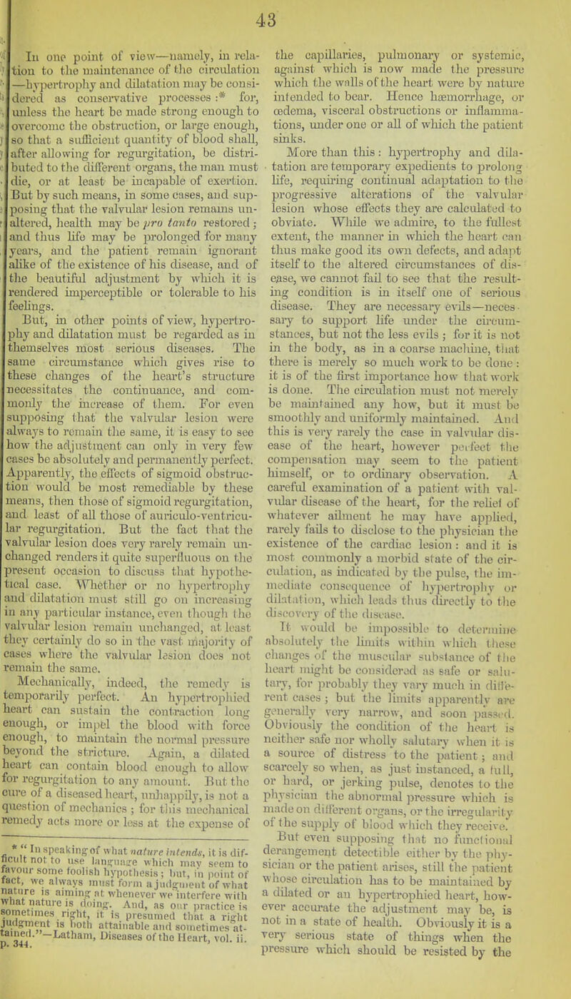 lu one point of view—namely, in rela tion to the maintenance of tlio circulation —liyiiertropliy and dilatation may be consi- dered as consciTative processes :* for, unless the heart be made strong enough to overcome the obstruction, or large enough, so that a sufficient quantity of blood shall after allowing for regurgitation, be distri- buted to tlie different organs, the man must die, or at least be incapable of exertion But by such means, in some cases, and sup- posing that the valvular lesion remams un altered, liealth may be pro tanto restored ; and thiis life may be prolonged for many years, and the patient remain ignorant alike of the existence of his disease, and of tlio beautrfiil adjustment by which it is rendered imperceptible or tolerable to his feehngs But, in other points of view, hypertro jhy and dilatation must be regarded as in themselves most serious diseases. The same cii'cumstance which gives rise to these changes of the heart's structiu-e necessitates the continuance, and com monly tlie mcrease of them. For even supposing that the valvular lesion were always to remain tlie same, it is easy to see low tlie adjustment can only in very few- cases be absolutely and permanently perfect Apparently, the effects of sigmoid obstruc tion would be most remediable by these means, then those of sigmoid regurgitation, and least of all those of auriculo-veutricu- lar regurgitation. But the fact that the alvular lesion does very rarely remain im changed renders it quite superfluous on tlie present occasion to discuss that hypothe tical case. WliCsther or no hypertrophy and dilatation must still go on increasing in any particular instance, even though the valvular lesion remain unchanged, at least they certainly do so in the vast niajoi-ity of cases where the valvulai* lesion does not remain the same. Mechanically, indeed, tlie remedy is temporarily perfect. An hyj^ertrophied heart can sustain the contraction long enough, or impel the blood with force enough, to niauitain the normal pressure beyond tlie stricture. Again, a dilated heart can contain blood enough to allow for regurgitation to any amount. But the cure of a diseased heart, nnliappily, is not a question of mechanics ; for tliis mechanical remedy acts more or less at tlie expense of *  In speakinjof what nature mtends, it is dif- nciiltnotto use lanijuimre which mav seem to favour some foolish hypothesis ; but, in point of tact, we always must form a jmijrii.ent of what nature is aimm: at whenever we interfere with what nature is doin-. And, as our practice is sometnnes n;ht, it is presumed that a right judgment is both attainable and sometimes at- tained.-Latham, Diseases of the Heart, vol. ii. the capillaries, pulmonary or systemic, against which is now made the pressure which the wnlls of the heart were by nature intended to bear. Hence haemorrhage, or cedema, visceral obstructions or inflamma- tions, under one or all of which the patient sinks. More than this : hypertrophy and dila- tation are temporary expedients to jjrolong life, requu'ing continual adaptation to the progressive alterations of the valvular lesion whose effects they are calculated to obviate. Wliile we admire, to the fullest extent, the manner in which the heart can thus make good its own defects, and adajit itself to the altered circumstances of dis- ease, we cannot fail to see that the residt- ing condition is in itself one of serious disease. They are necessaiy evils—neces- saiy to support hfe under the chx-utn- stanecs, but not the less evils ; for it is not in the body, as in a coarse machme, that there is merely so much work to be done : it is of the fu-st importance how that worlc is done. The cu-culation must not merely be maintained any how, but it must be smoothly and uniformly maintained. And this is very rarely the case in valvidar dis- ease of the heart, however peifect the compensation may seem to the patient himself, or to ordinaiy observation. A cai-efid examination of a patient with val- vidar disease of the heart, for tlie reliel of whatever ailment he may have applied, rarely fads to cUsclose to the physician the existence of the cardiac lesion : and it is most commonly a morbid state of the cir- ciJation, as indicated by the pulse, the im- mediate consequence of hypertropliv or dilatation, which leads thus dii-ectly to tlie discovery of the disease. It would be impossible to determhie absolutely the limits within wluch these cliangcs of the muscular substance of the heart imglit be eonsidcrod as safe or salu- tary, lor probably they vary much in flitle- rent cases ; but the limits apparently are generally very narrow, and soon passed. Obviously the concUtion of the lieart is neither safe nor wholly salutary when it is a source of distress *to the patient; and scarcely so when, as just instanced, a lull, or hard, or jerking pulse, denotes to the physician the abnormal pressure winch is made on dilf'erent organs, or the irregularity of the supply of blood which they receive. But even supposing that no fimcfional derangement detectihle either by the phy- sician or the patient arises, still the patieiit whose circulation has to be maintained by a dilated or an hypcrtrophied heart, how- ever accui-ate the adjustment may be, is not in a state of health. Obviously it is a very serious state of things when the pressure which should be resisted by the